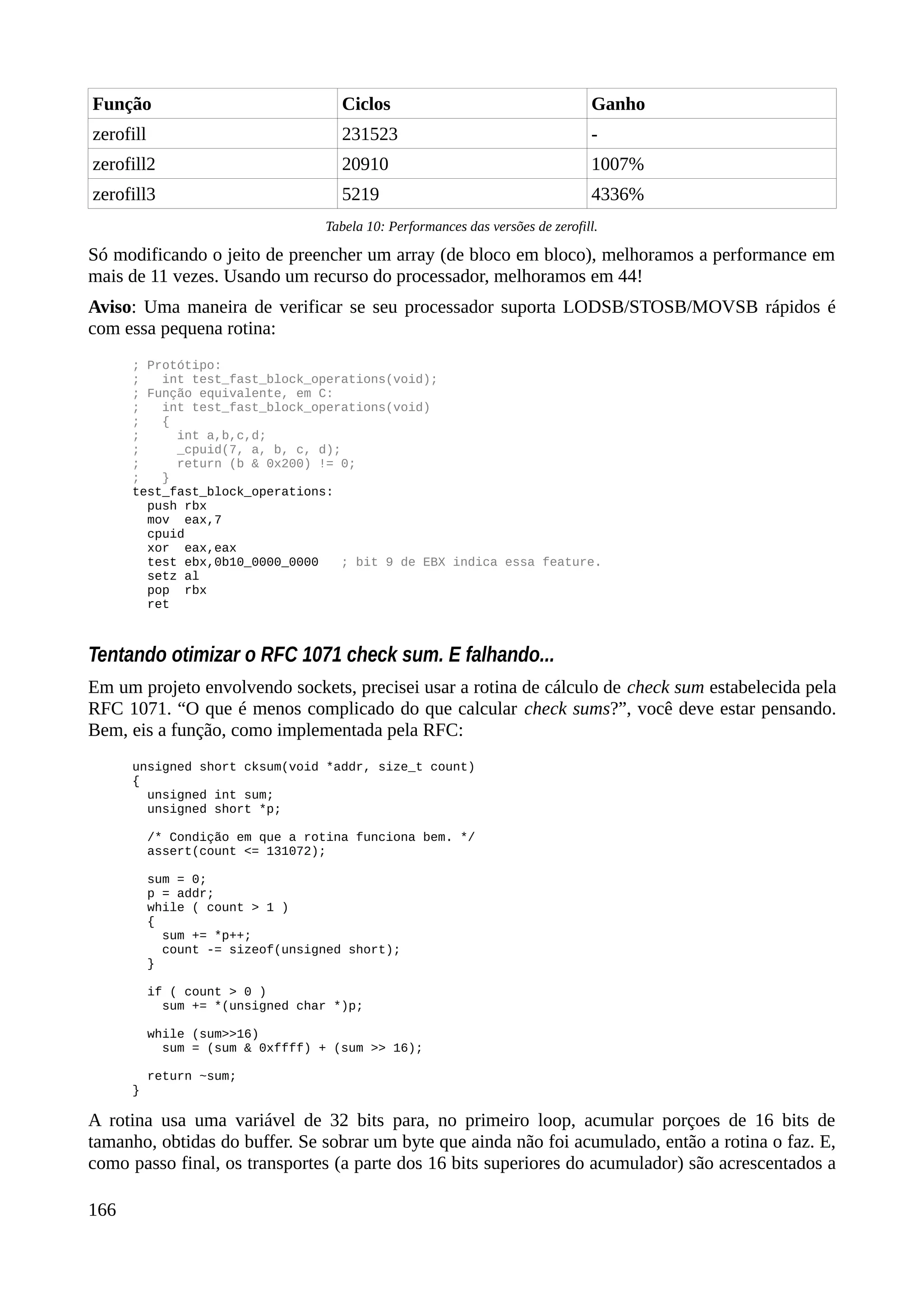 Função Ciclos Ganho
zerofill 231523 -
zerofill2 20910 1007%
zerofill3 5219 4336%
Tabela 10: Performances das versões de zerofill.
Só modificando o jeito de preencher um array (de bloco em bloco), melhoramos a performance em
mais de 11 vezes. Usando um recurso do processador, melhoramos em 44!
Aviso: Uma maneira de verificar se seu processador suporta LODSB/STOSB/MOVSB rápidos é
com essa pequena rotina:
; Protótipo:
; int test_fast_block_operations(void);
; Função equivalente, em C:
; int test_fast_block_operations(void)
; {
; int a,b,c,d;
; _cpuid(7, a, b, c, d);
; return (b & 0x200) != 0;
; }
test_fast_block_operations:
push rbx
mov eax,7
cpuid
xor eax,eax
test ebx,0b10_0000_0000 ; bit 9 de EBX indica essa feature.
setz al
pop rbx
ret
Tentando otimizar o RFC 1071 check sum. E falhando...
Em um projeto envolvendo sockets, precisei usar a rotina de cálculo de check sum estabelecida pela
RFC 1071. “O que é menos complicado do que calcular check sums?”, você deve estar pensando.
Bem, eis a função, como implementada pela RFC:
unsigned short cksum(void *addr, size_t count)
{
unsigned int sum;
unsigned short *p;
/* Condição em que a rotina funciona bem. */
assert(count <= 131072);
sum = 0;
p = addr;
while ( count > 1 )
{
sum += *p++;
count -= sizeof(unsigned short);
}
if ( count > 0 )
sum += *(unsigned char *)p;
while (sum>>16)
sum = (sum & 0xffff) + (sum >> 16);
return ~sum;
}
A rotina usa uma variável de 32 bits para, no primeiro loop, acumular porçoes de 16 bits de
tamanho, obtidas do buffer. Se sobrar um byte que ainda não foi acumulado, então a rotina o faz. E,
como passo final, os transportes (a parte dos 16 bits superiores do acumulador) são acrescentados a
166
 
