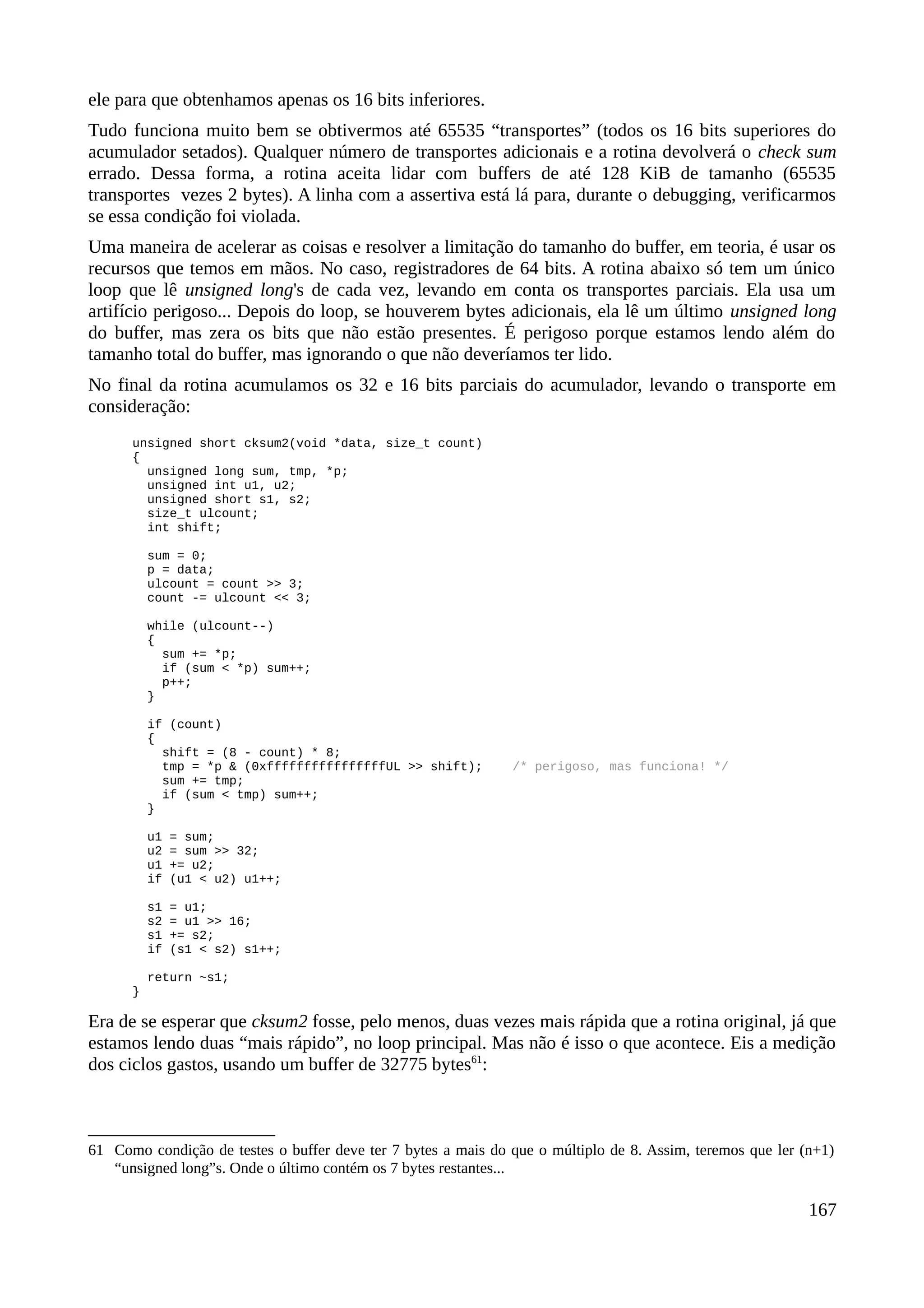 ele para que obtenhamos apenas os 16 bits inferiores.
Tudo funciona muito bem se obtivermos até 65535 “transportes” (todos os 16 bits superiores do
acumulador setados). Qualquer número de transportes adicionais e a rotina devolverá o check sum
errado. Dessa forma, a rotina aceita lidar com buffers de até 128 KiB de tamanho (65535
transportes vezes 2 bytes). A linha com a assertiva está lá para, durante o debugging, verificarmos
se essa condição foi violada.
Uma maneira de acelerar as coisas e resolver a limitação do tamanho do buffer, em teoria, é usar os
recursos que temos em mãos. No caso, registradores de 64 bits. A rotina abaixo só tem um único
loop que lê unsigned long's de cada vez, levando em conta os transportes parciais. Ela usa um
artifício perigoso... Depois do loop, se houverem bytes adicionais, ela lê um último unsigned long
do buffer, mas zera os bits que não estão presentes. É perigoso porque estamos lendo além do
tamanho total do buffer, mas ignorando o que não deveríamos ter lido.
No final da rotina acumulamos os 32 e 16 bits parciais do acumulador, levando o transporte em
consideração:
unsigned short cksum2(void *data, size_t count)
{
unsigned long sum, tmp, *p;
unsigned int u1, u2;
unsigned short s1, s2;
size_t ulcount;
int shift;
sum = 0;
p = data;
ulcount = count >> 3;
count -= ulcount << 3;
while (ulcount--)
{
sum += *p;
if (sum < *p) sum++;
p++;
}
if (count)
{
shift = (8 - count) * 8;
tmp = *p & (0xffffffffffffffffUL >> shift); /* perigoso, mas funciona! */
sum += tmp;
if (sum < tmp) sum++;
}
u1 = sum;
u2 = sum >> 32;
u1 += u2;
if (u1 < u2) u1++;
s1 = u1;
s2 = u1 >> 16;
s1 += s2;
if (s1 < s2) s1++;
return ~s1;
}
Era de se esperar que cksum2 fosse, pelo menos, duas vezes mais rápida que a rotina original, já que
estamos lendo duas “mais rápido”, no loop principal. Mas não é isso o que acontece. Eis a medição
dos ciclos gastos, usando um buffer de 32775 bytes61
:
61 Como condição de testes o buffer deve ter 7 bytes a mais do que o múltiplo de 8. Assim, teremos que ler (n+1)
“unsigned long”s. Onde o último contém os 7 bytes restantes...
167
 