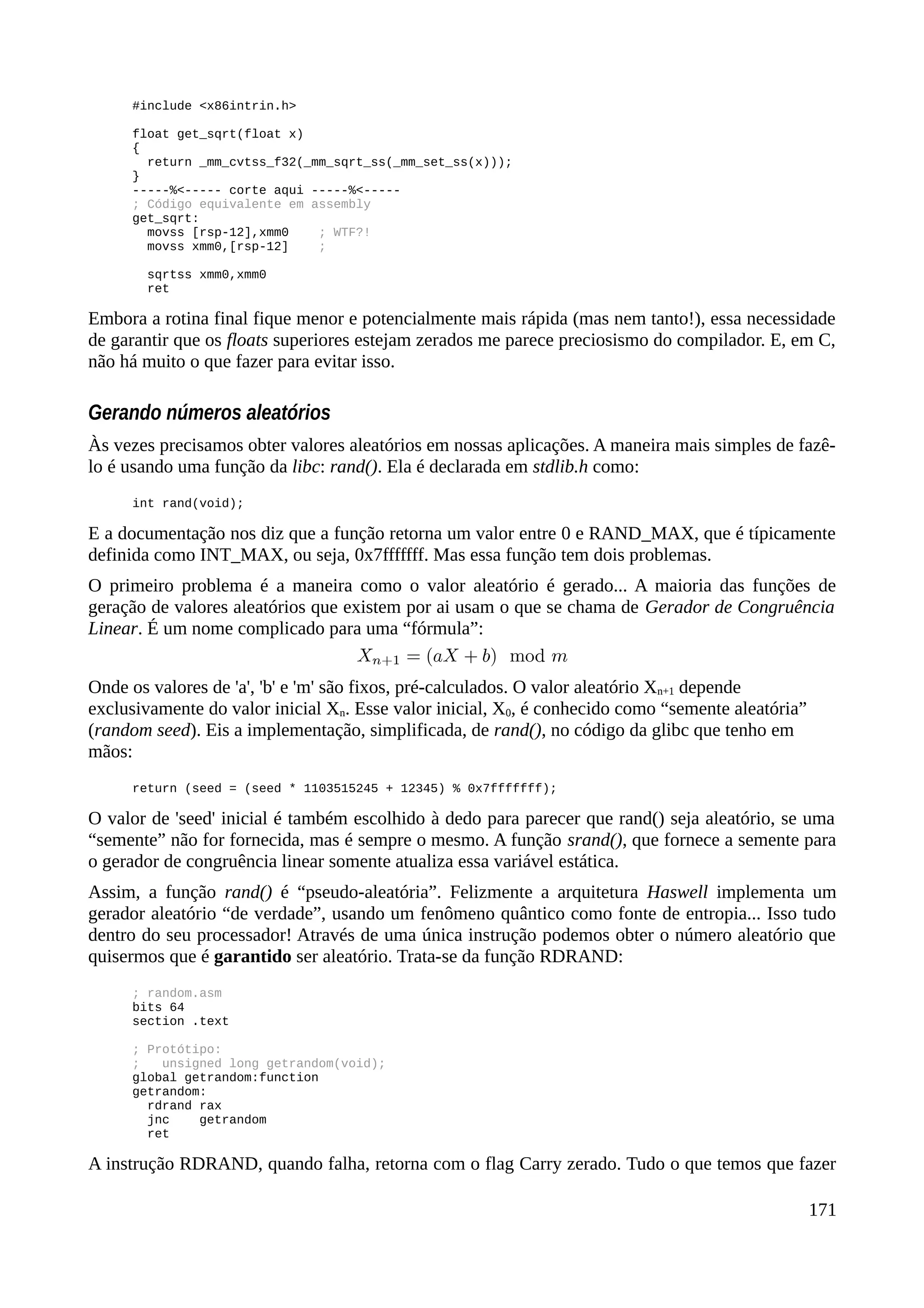 #include <x86intrin.h>
float get_sqrt(float x)
{
return _mm_cvtss_f32(_mm_sqrt_ss(_mm_set_ss(x)));
}
-----%<----- corte aqui -----%<-----
; Código equivalente em assembly
get_sqrt:
movss [rsp-12],xmm0 ; WTF?!
movss xmm0,[rsp-12] ;
sqrtss xmm0,xmm0
ret
Embora a rotina final fique menor e potencialmente mais rápida (mas nem tanto!), essa necessidade
de garantir que os floats superiores estejam zerados me parece preciosismo do compilador. E, em C,
não há muito o que fazer para evitar isso.
Gerando números aleatórios
Às vezes precisamos obter valores aleatórios em nossas aplicações. A maneira mais simples de fazê-
lo é usando uma função da libc: rand(). Ela é declarada em stdlib.h como:
int rand(void);
E a documentação nos diz que a função retorna um valor entre 0 e RAND_MAX, que é típicamente
definida como INT_MAX, ou seja, 0x7fffffff. Mas essa função tem dois problemas.
O primeiro problema é a maneira como o valor aleatório é gerado... A maioria das funções de
geração de valores aleatórios que existem por ai usam o que se chama de Gerador de Congruência
Linear. É um nome complicado para uma “fórmula”:
Onde os valores de 'a', 'b' e 'm' são fixos, pré-calculados. O valor aleatório Xn+1 depende
exclusivamente do valor inicial Xn. Esse valor inicial, X0, é conhecido como “semente aleatória”
(random seed). Eis a implementação, simplificada, de rand(), no código da glibc que tenho em
mãos:
return (seed = (seed * 1103515245 + 12345) % 0x7fffffff);
O valor de 'seed' inicial é também escolhido à dedo para parecer que rand() seja aleatório, se uma
“semente” não for fornecida, mas é sempre o mesmo. A função srand(), que fornece a semente para
o gerador de congruência linear somente atualiza essa variável estática.
Assim, a função rand() é “pseudo-aleatória”. Felizmente a arquitetura Haswell implementa um
gerador aleatório “de verdade”, usando um fenômeno quântico como fonte de entropia... Isso tudo
dentro do seu processador! Através de uma única instrução podemos obter o número aleatório que
quisermos que é garantido ser aleatório. Trata-se da função RDRAND:
; random.asm
bits 64
section .text
; Protótipo:
; unsigned long getrandom(void);
global getrandom:function
getrandom:
rdrand rax
jnc getrandom
ret
A instrução RDRAND, quando falha, retorna com o flag Carry zerado. Tudo o que temos que fazer
171
 