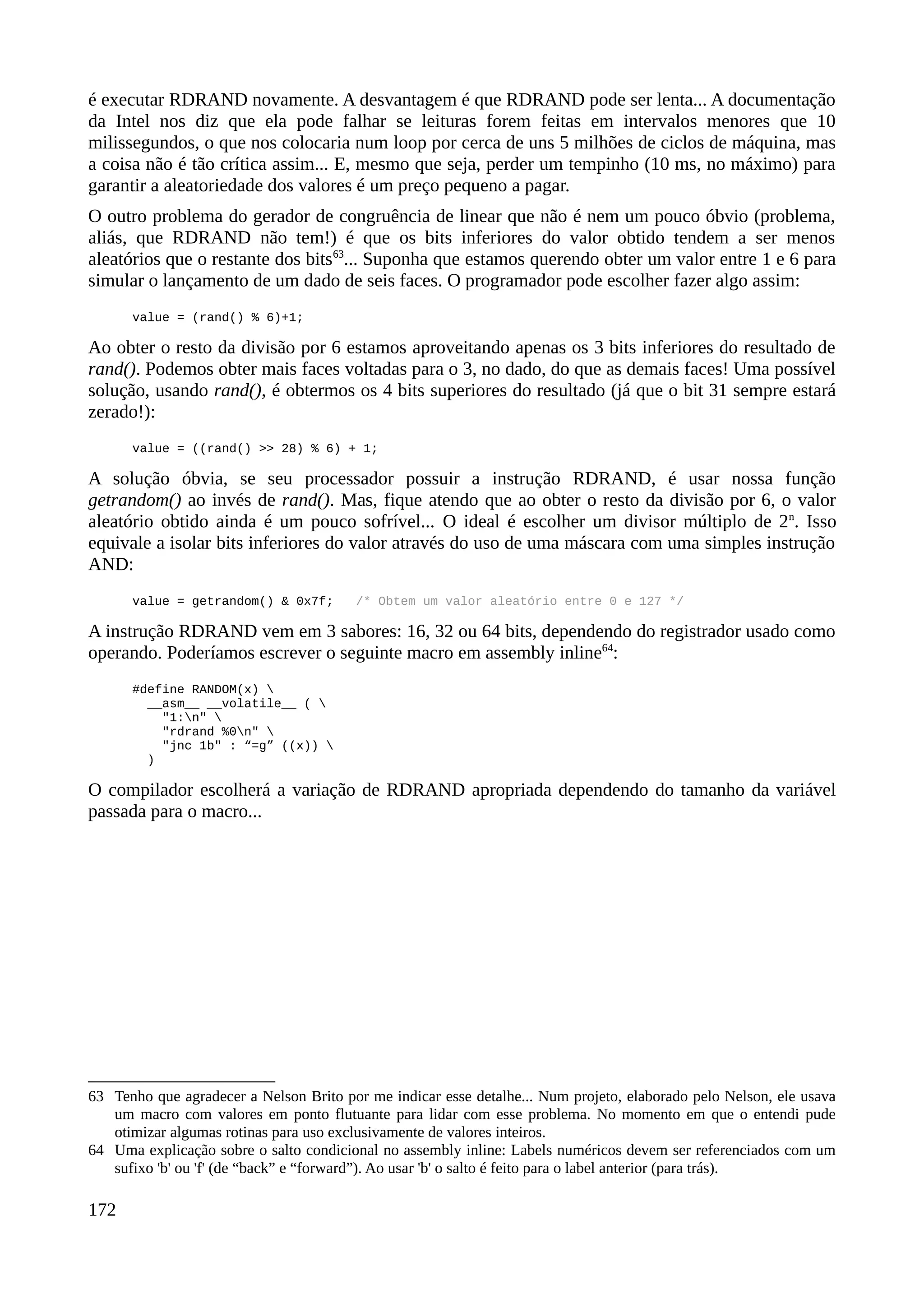 é executar RDRAND novamente. A desvantagem é que RDRAND pode ser lenta... A documentação
da Intel nos diz que ela pode falhar se leituras forem feitas em intervalos menores que 10
milissegundos, o que nos colocaria num loop por cerca de uns 5 milhões de ciclos de máquina, mas
a coisa não é tão crítica assim... E, mesmo que seja, perder um tempinho (10 ms, no máximo) para
garantir a aleatoriedade dos valores é um preço pequeno a pagar.
O outro problema do gerador de congruência de linear que não é nem um pouco óbvio (problema,
aliás, que RDRAND não tem!) é que os bits inferiores do valor obtido tendem a ser menos
aleatórios que o restante dos bits63
... Suponha que estamos querendo obter um valor entre 1 e 6 para
simular o lançamento de um dado de seis faces. O programador pode escolher fazer algo assim:
value = (rand() % 6)+1;
Ao obter o resto da divisão por 6 estamos aproveitando apenas os 3 bits inferiores do resultado de
rand(). Podemos obter mais faces voltadas para o 3, no dado, do que as demais faces! Uma possível
solução, usando rand(), é obtermos os 4 bits superiores do resultado (já que o bit 31 sempre estará
zerado!):
value = ((rand() >> 28) % 6) + 1;
A solução óbvia, se seu processador possuir a instrução RDRAND, é usar nossa função
getrandom() ao invés de rand(). Mas, fique atendo que ao obter o resto da divisão por 6, o valor
aleatório obtido ainda é um pouco sofrível... O ideal é escolher um divisor múltiplo de 2n
. Isso
equivale a isolar bits inferiores do valor através do uso de uma máscara com uma simples instrução
AND:
value = getrandom() & 0x7f; /* Obtem um valor aleatório entre 0 e 127 */
A instrução RDRAND vem em 3 sabores: 16, 32 ou 64 bits, dependendo do registrador usado como
operando. Poderíamos escrever o seguinte macro em assembly inline64
:
#define RANDOM(x) 
__asm__ __volatile__ ( 
"1:n" 
"rdrand %0n" 
"jnc 1b" : “=g” ((x)) 
)
O compilador escolherá a variação de RDRAND apropriada dependendo do tamanho da variável
passada para o macro...
63 Tenho que agradecer a Nelson Brito por me indicar esse detalhe... Num projeto, elaborado pelo Nelson, ele usava
um macro com valores em ponto flutuante para lidar com esse problema. No momento em que o entendi pude
otimizar algumas rotinas para uso exclusivamente de valores inteiros.
64 Uma explicação sobre o salto condicional no assembly inline: Labels numéricos devem ser referenciados com um
sufixo 'b' ou 'f' (de “back” e “forward”). Ao usar 'b' o salto é feito para o label anterior (para trás).
172
 