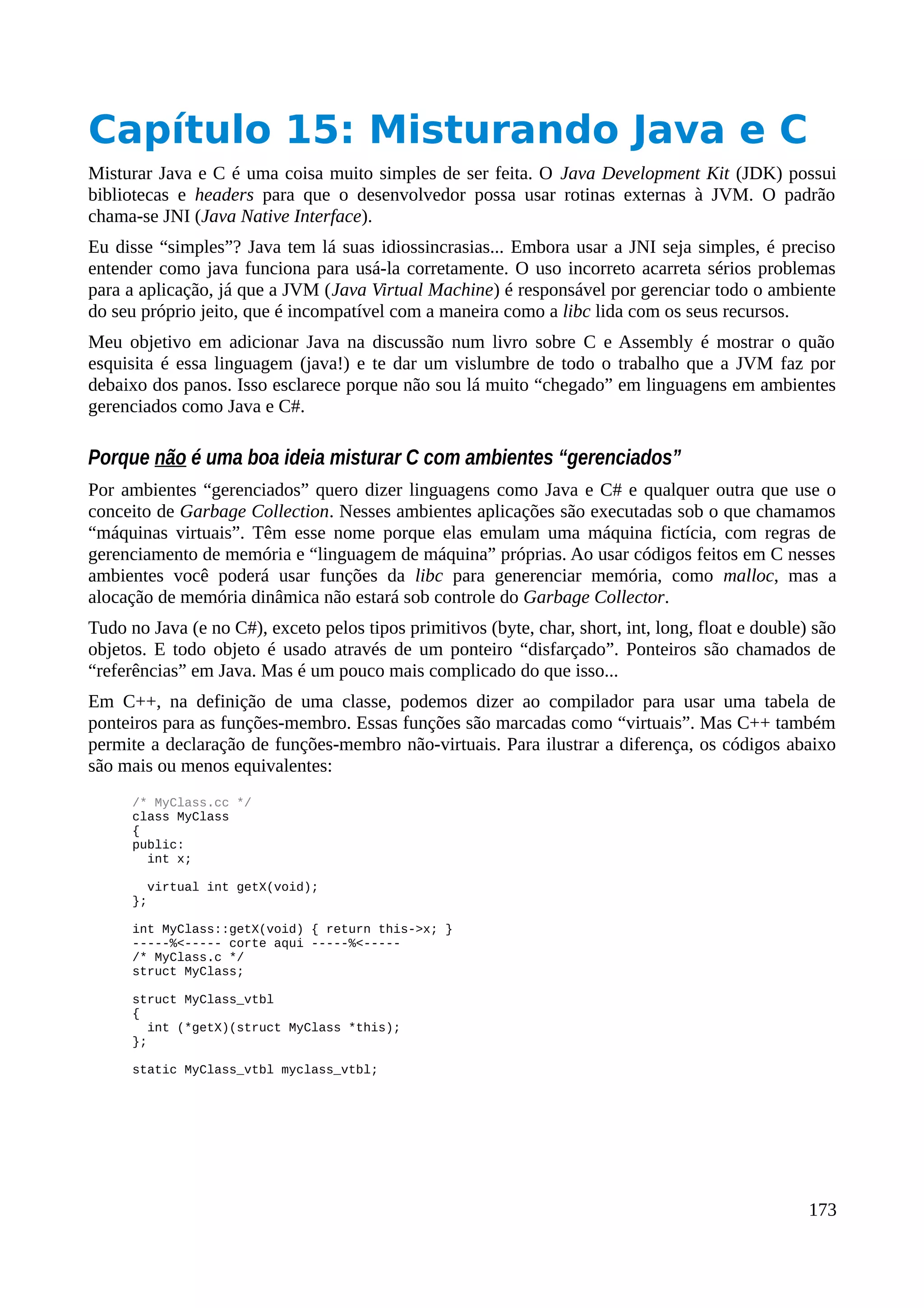 Capítulo 15: Misturando Java e C
Misturar Java e C é uma coisa muito simples de ser feita. O Java Development Kit (JDK) possui
bibliotecas e headers para que o desenvolvedor possa usar rotinas externas à JVM. O padrão
chama-se JNI (Java Native Interface).
Eu disse “simples”? Java tem lá suas idiossincrasias... Embora usar a JNI seja simples, é preciso
entender como java funciona para usá-la corretamente. O uso incorreto acarreta sérios problemas
para a aplicação, já que a JVM (Java Virtual Machine) é responsável por gerenciar todo o ambiente
do seu próprio jeito, que é incompatível com a maneira como a libc lida com os seus recursos.
Meu objetivo em adicionar Java na discussão num livro sobre C e Assembly é mostrar o quão
esquisita é essa linguagem (java!) e te dar um vislumbre de todo o trabalho que a JVM faz por
debaixo dos panos. Isso esclarece porque não sou lá muito “chegado” em linguagens em ambientes
gerenciados como Java e C#.
Porque não é uma boa ideia misturar C com ambientes “gerenciados”
Por ambientes “gerenciados” quero dizer linguagens como Java e C# e qualquer outra que use o
conceito de Garbage Collection. Nesses ambientes aplicações são executadas sob o que chamamos
“máquinas virtuais”. Têm esse nome porque elas emulam uma máquina fictícia, com regras de
gerenciamento de memória e “linguagem de máquina” próprias. Ao usar códigos feitos em C nesses
ambientes você poderá usar funções da libc para generenciar memória, como malloc, mas a
alocação de memória dinâmica não estará sob controle do Garbage Collector.
Tudo no Java (e no C#), exceto pelos tipos primitivos (byte, char, short, int, long, float e double) são
objetos. E todo objeto é usado através de um ponteiro “disfarçado”. Ponteiros são chamados de
“referências” em Java. Mas é um pouco mais complicado do que isso...
Em C++, na definição de uma classe, podemos dizer ao compilador para usar uma tabela de
ponteiros para as funções-membro. Essas funções são marcadas como “virtuais”. Mas C++ também
permite a declaração de funções-membro não-virtuais. Para ilustrar a diferença, os códigos abaixo
são mais ou menos equivalentes:
/* MyClass.cc */
class MyClass
{
public:
int x;
virtual int getX(void);
};
int MyClass::getX(void) { return this->x; }
-----%<----- corte aqui -----%<-----
/* MyClass.c */
struct MyClass;
struct MyClass_vtbl
{
int (*getX)(struct MyClass *this);
};
static MyClass_vtbl myclass_vtbl;
173
 