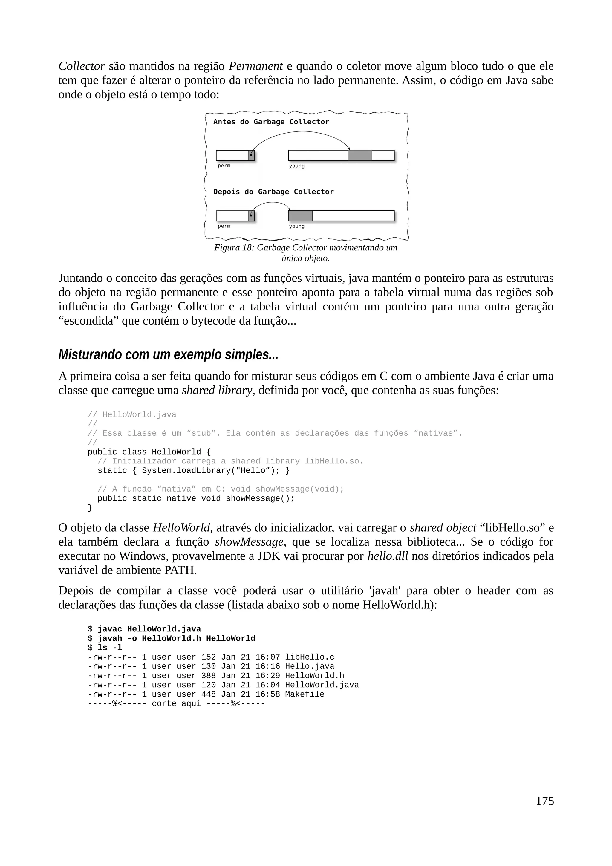 Collector são mantidos na região Permanent e quando o coletor move algum bloco tudo o que ele
tem que fazer é alterar o ponteiro da referência no lado permanente. Assim, o código em Java sabe
onde o objeto está o tempo todo:
Juntando o conceito das gerações com as funções virtuais, java mantém o ponteiro para as estruturas
do objeto na região permanente e esse ponteiro aponta para a tabela virtual numa das regiões sob
influência do Garbage Collector e a tabela virtual contém um ponteiro para uma outra geração
“escondida” que contém o bytecode da função...
Misturando com um exemplo simples...
A primeira coisa a ser feita quando for misturar seus códigos em C com o ambiente Java é criar uma
classe que carregue uma shared library, definida por você, que contenha as suas funções:
// HelloWorld.java
//
// Essa classe é um “stub”. Ela contém as declarações das funções “nativas”.
//
public class HelloWorld {
// Inicializador carrega a shared library libHello.so.
static { System.loadLibrary("Hello”); }
// A função “nativa” em C: void showMessage(void);
public static native void showMessage();
}
O objeto da classe HelloWorld, através do inicializador, vai carregar o shared object “libHello.so” e
ela também declara a função showMessage, que se localiza nessa biblioteca... Se o código for
executar no Windows, provavelmente a JDK vai procurar por hello.dll nos diretórios indicados pela
variável de ambiente PATH.
Depois de compilar a classe você poderá usar o utilitário 'javah' para obter o header com as
declarações das funções da classe (listada abaixo sob o nome HelloWorld.h):
$ javac HelloWorld.java
$ javah -o HelloWorld.h HelloWorld
$ ls -l
-rw-r--r-- 1 user user 152 Jan 21 16:07 libHello.c
-rw-r--r-- 1 user user 130 Jan 21 16:16 Hello.java
-rw-r--r-- 1 user user 388 Jan 21 16:29 HelloWorld.h
-rw-r--r-- 1 user user 120 Jan 21 16:04 HelloWorld.java
-rw-r--r-- 1 user user 448 Jan 21 16:58 Makefile
-----%<----- corte aqui -----%<-----
175
Figura 18: Garbage Collector movimentando um
único objeto.
 