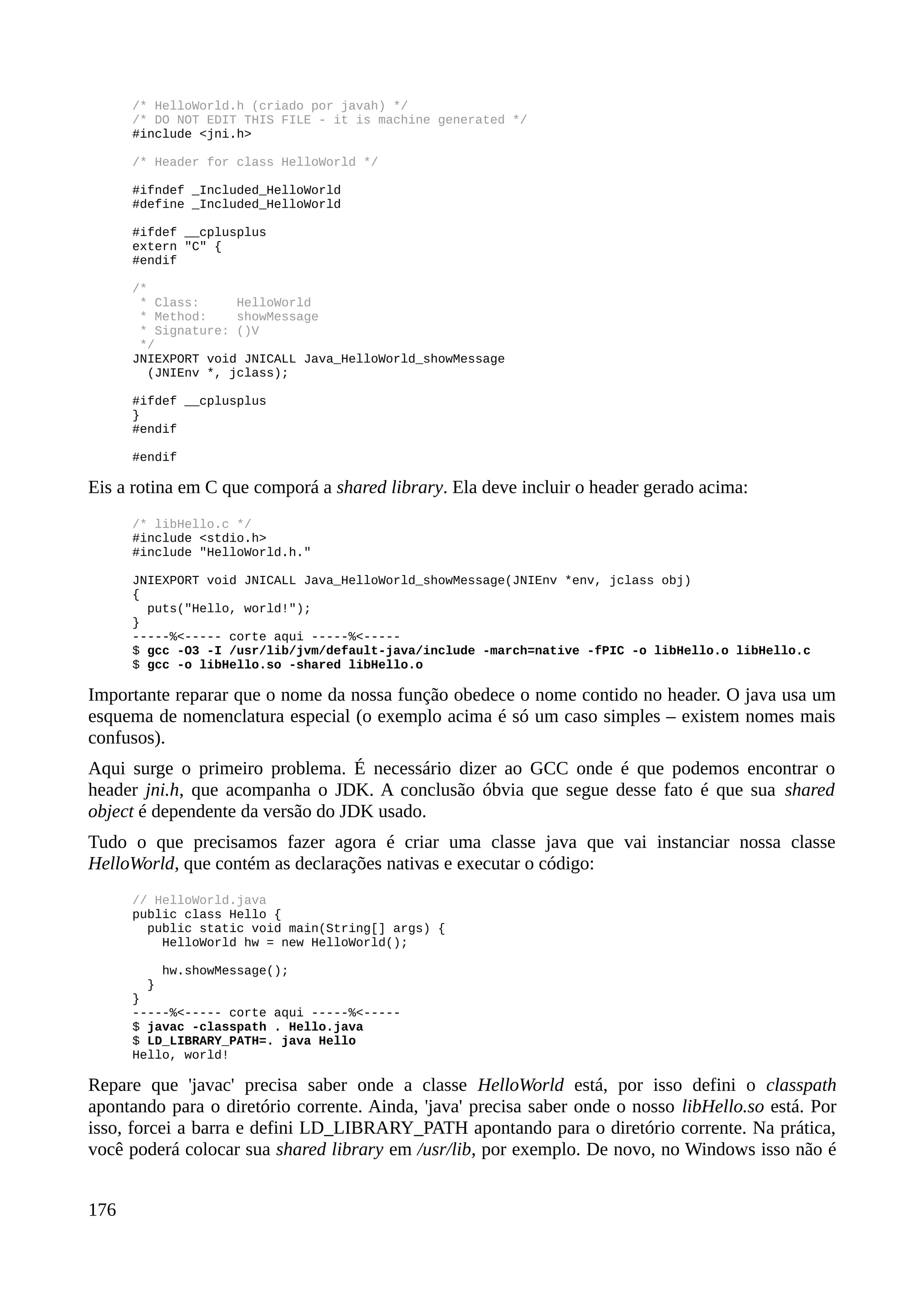 /* HelloWorld.h (criado por javah) */
/* DO NOT EDIT THIS FILE - it is machine generated */
#include <jni.h>
/* Header for class HelloWorld */
#ifndef _Included_HelloWorld
#define _Included_HelloWorld
#ifdef __cplusplus
extern "C" {
#endif
/*
* Class: HelloWorld
* Method: showMessage
* Signature: ()V
*/
JNIEXPORT void JNICALL Java_HelloWorld_showMessage
(JNIEnv *, jclass);
#ifdef __cplusplus
}
#endif
#endif
Eis a rotina em C que comporá a shared library. Ela deve incluir o header gerado acima:
/* libHello.c */
#include <stdio.h>
#include "HelloWorld.h."
JNIEXPORT void JNICALL Java_HelloWorld_showMessage(JNIEnv *env, jclass obj)
{
puts("Hello, world!");
}
-----%<----- corte aqui -----%<-----
$ gcc -O3 -I /usr/lib/jvm/default-java/include -march=native -fPIC -o libHello.o libHello.c
$ gcc -o libHello.so -shared libHello.o
Importante reparar que o nome da nossa função obedece o nome contido no header. O java usa um
esquema de nomenclatura especial (o exemplo acima é só um caso simples – existem nomes mais
confusos).
Aqui surge o primeiro problema. É necessário dizer ao GCC onde é que podemos encontrar o
header jni.h, que acompanha o JDK. A conclusão óbvia que segue desse fato é que sua shared
object é dependente da versão do JDK usado.
Tudo o que precisamos fazer agora é criar uma classe java que vai instanciar nossa classe
HelloWorld, que contém as declarações nativas e executar o código:
// HelloWorld.java
public class Hello {
public static void main(String[] args) {
HelloWorld hw = new HelloWorld();
hw.showMessage();
}
}
-----%<----- corte aqui -----%<-----
$ javac -classpath . Hello.java
$ LD_LIBRARY_PATH=. java Hello
Hello, world!
Repare que 'javac' precisa saber onde a classe HelloWorld está, por isso defini o classpath
apontando para o diretório corrente. Ainda, 'java' precisa saber onde o nosso libHello.so está. Por
isso, forcei a barra e defini LD_LIBRARY_PATH apontando para o diretório corrente. Na prática,
você poderá colocar sua shared library em /usr/lib, por exemplo. De novo, no Windows isso não é
176
 