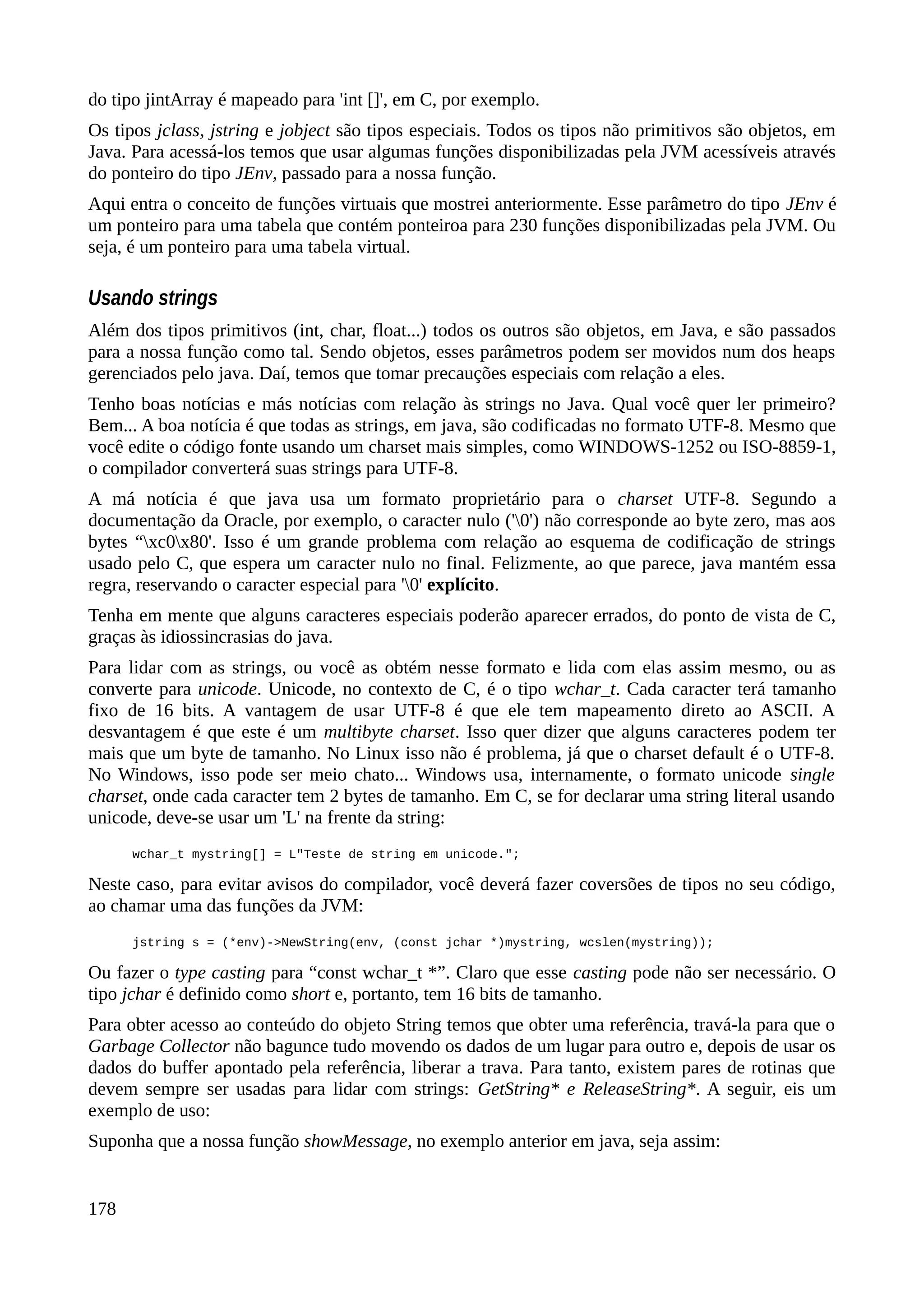 do tipo jintArray é mapeado para 'int []', em C, por exemplo.
Os tipos jclass, jstring e jobject são tipos especiais. Todos os tipos não primitivos são objetos, em
Java. Para acessá-los temos que usar algumas funções disponibilizadas pela JVM acessíveis através
do ponteiro do tipo JEnv, passado para a nossa função.
Aqui entra o conceito de funções virtuais que mostrei anteriormente. Esse parâmetro do tipo JEnv é
um ponteiro para uma tabela que contém ponteiroa para 230 funções disponibilizadas pela JVM. Ou
seja, é um ponteiro para uma tabela virtual.
Usando strings
Além dos tipos primitivos (int, char, float...) todos os outros são objetos, em Java, e são passados
para a nossa função como tal. Sendo objetos, esses parâmetros podem ser movidos num dos heaps
gerenciados pelo java. Daí, temos que tomar precauções especiais com relação a eles.
Tenho boas notícias e más notícias com relação às strings no Java. Qual você quer ler primeiro?
Bem... A boa notícia é que todas as strings, em java, são codificadas no formato UTF-8. Mesmo que
você edite o código fonte usando um charset mais simples, como WINDOWS-1252 ou ISO-8859-1,
o compilador converterá suas strings para UTF-8.
A má notícia é que java usa um formato proprietário para o charset UTF-8. Segundo a
documentação da Oracle, por exemplo, o caracter nulo ('0') não corresponde ao byte zero, mas aos
bytes “xc0x80'. Isso é um grande problema com relação ao esquema de codificação de strings
usado pelo C, que espera um caracter nulo no final. Felizmente, ao que parece, java mantém essa
regra, reservando o caracter especial para '0' explícito.
Tenha em mente que alguns caracteres especiais poderão aparecer errados, do ponto de vista de C,
graças às idiossincrasias do java.
Para lidar com as strings, ou você as obtém nesse formato e lida com elas assim mesmo, ou as
converte para unicode. Unicode, no contexto de C, é o tipo wchar_t. Cada caracter terá tamanho
fixo de 16 bits. A vantagem de usar UTF-8 é que ele tem mapeamento direto ao ASCII. A
desvantagem é que este é um multibyte charset. Isso quer dizer que alguns caracteres podem ter
mais que um byte de tamanho. No Linux isso não é problema, já que o charset default é o UTF-8.
No Windows, isso pode ser meio chato... Windows usa, internamente, o formato unicode single
charset, onde cada caracter tem 2 bytes de tamanho. Em C, se for declarar uma string literal usando
unicode, deve-se usar um 'L' na frente da string:
wchar_t mystring[] = L"Teste de string em unicode.";
Neste caso, para evitar avisos do compilador, você deverá fazer coversões de tipos no seu código,
ao chamar uma das funções da JVM:
jstring s = (*env)->NewString(env, (const jchar *)mystring, wcslen(mystring));
Ou fazer o type casting para “const wchar_t *”. Claro que esse casting pode não ser necessário. O
tipo jchar é definido como short e, portanto, tem 16 bits de tamanho.
Para obter acesso ao conteúdo do objeto String temos que obter uma referência, travá-la para que o
Garbage Collector não bagunce tudo movendo os dados de um lugar para outro e, depois de usar os
dados do buffer apontado pela referência, liberar a trava. Para tanto, existem pares de rotinas que
devem sempre ser usadas para lidar com strings: GetString* e ReleaseString*. A seguir, eis um
exemplo de uso:
Suponha que a nossa função showMessage, no exemplo anterior em java, seja assim:
178
 