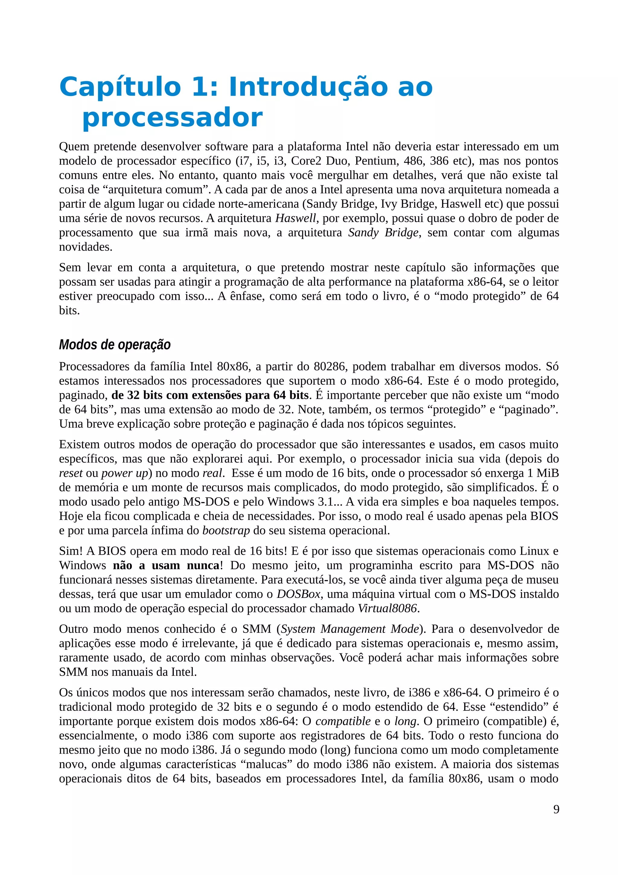 Capítulo 1: Introdução ao
processador
Quem pretende desenvolver software para a plataforma Intel não deveria estar interessado em um
modelo de processador específico (i7, i5, i3, Core2 Duo, Pentium, 486, 386 etc), mas nos pontos
comuns entre eles. No entanto, quanto mais você mergulhar em detalhes, verá que não existe tal
coisa de “arquitetura comum”. A cada par de anos a Intel apresenta uma nova arquitetura nomeada a
partir de algum lugar ou cidade norte-americana (Sandy Bridge, Ivy Bridge, Haswell etc) que possui
uma série de novos recursos. A arquitetura Haswell, por exemplo, possui quase o dobro de poder de
processamento que sua irmã mais nova, a arquitetura Sandy Bridge, sem contar com algumas
novidades.
Sem levar em conta a arquitetura, o que pretendo mostrar neste capítulo são informações que
possam ser usadas para atingir a programação de alta performance na plataforma x86-64, se o leitor
estiver preocupado com isso... A ênfase, como será em todo o livro, é o “modo protegido” de 64
bits.
Modos de operação
Processadores da família Intel 80x86, a partir do 80286, podem trabalhar em diversos modos. Só
estamos interessados nos processadores que suportem o modo x86-64. Este é o modo protegido,
paginado, de 32 bits com extensões para 64 bits. É importante perceber que não existe um “modo
de 64 bits”, mas uma extensão ao modo de 32. Note, também, os termos “protegido” e “paginado”.
Uma breve explicação sobre proteção e paginação é dada nos tópicos seguintes.
Existem outros modos de operação do processador que são interessantes e usados, em casos muito
específicos, mas que não explorarei aqui. Por exemplo, o processador inicia sua vida (depois do
reset ou power up) no modo real. Esse é um modo de 16 bits, onde o processador só enxerga 1 MiB
de memória e um monte de recursos mais complicados, do modo protegido, são simplificados. É o
modo usado pelo antigo MS-DOS e pelo Windows 3.1... A vida era simples e boa naqueles tempos.
Hoje ela ficou complicada e cheia de necessidades. Por isso, o modo real é usado apenas pela BIOS
e por uma parcela ínfima do bootstrap do seu sistema operacional.
Sim! A BIOS opera em modo real de 16 bits! E é por isso que sistemas operacionais como Linux e
Windows não a usam nunca! Do mesmo jeito, um programinha escrito para MS-DOS não
funcionará nesses sistemas diretamente. Para executá-los, se você ainda tiver alguma peça de museu
dessas, terá que usar um emulador como o DOSBox, uma máquina virtual com o MS-DOS instaldo
ou um modo de operação especial do processador chamado Virtual8086.
Outro modo menos conhecido é o SMM (System Management Mode). Para o desenvolvedor de
aplicações esse modo é irrelevante, já que é dedicado para sistemas operacionais e, mesmo assim,
raramente usado, de acordo com minhas observações. Você poderá achar mais informações sobre
SMM nos manuais da Intel.
Os únicos modos que nos interessam serão chamados, neste livro, de i386 e x86-64. O primeiro é o
tradicional modo protegido de 32 bits e o segundo é o modo estendido de 64. Esse “estendido” é
importante porque existem dois modos x86-64: O compatible e o long. O primeiro (compatible) é,
essencialmente, o modo i386 com suporte aos registradores de 64 bits. Todo o resto funciona do
mesmo jeito que no modo i386. Já o segundo modo (long) funciona como um modo completamente
novo, onde algumas características “malucas” do modo i386 não existem. A maioria dos sistemas
operacionais ditos de 64 bits, baseados em processadores Intel, da família 80x86, usam o modo
9
 