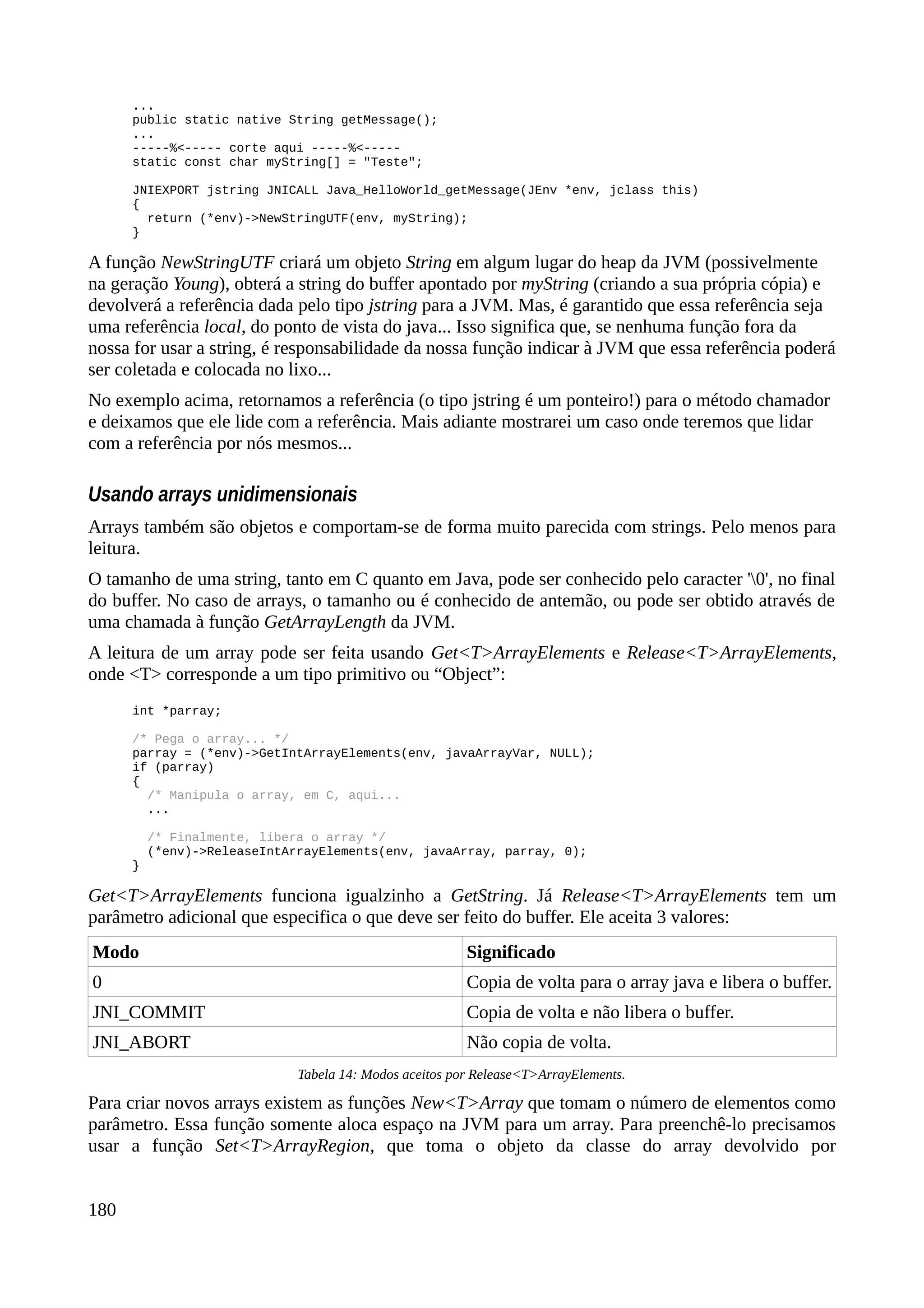 ...
public static native String getMessage();
...
-----%<----- corte aqui -----%<-----
static const char myString[] = "Teste";
JNIEXPORT jstring JNICALL Java_HelloWorld_getMessage(JEnv *env, jclass this)
{
return (*env)->NewStringUTF(env, myString);
}
A função NewStringUTF criará um objeto String em algum lugar do heap da JVM (possivelmente
na geração Young), obterá a string do buffer apontado por myString (criando a sua própria cópia) e
devolverá a referência dada pelo tipo jstring para a JVM. Mas, é garantido que essa referência seja
uma referência local, do ponto de vista do java... Isso significa que, se nenhuma função fora da
nossa for usar a string, é responsabilidade da nossa função indicar à JVM que essa referência poderá
ser coletada e colocada no lixo...
No exemplo acima, retornamos a referência (o tipo jstring é um ponteiro!) para o método chamador
e deixamos que ele lide com a referência. Mais adiante mostrarei um caso onde teremos que lidar
com a referência por nós mesmos...
Usando arrays unidimensionais
Arrays também são objetos e comportam-se de forma muito parecida com strings. Pelo menos para
leitura.
O tamanho de uma string, tanto em C quanto em Java, pode ser conhecido pelo caracter '0', no final
do buffer. No caso de arrays, o tamanho ou é conhecido de antemão, ou pode ser obtido através de
uma chamada à função GetArrayLength da JVM.
A leitura de um array pode ser feita usando Get<T>ArrayElements e Release<T>ArrayElements,
onde <T> corresponde a um tipo primitivo ou “Object”:
int *parray;
/* Pega o array... */
parray = (*env)->GetIntArrayElements(env, javaArrayVar, NULL);
if (parray)
{
/* Manipula o array, em C, aqui...
...
/* Finalmente, libera o array */
(*env)->ReleaseIntArrayElements(env, javaArray, parray, 0);
}
Get<T>ArrayElements funciona igualzinho a GetString. Já Release<T>ArrayElements tem um
parâmetro adicional que especifica o que deve ser feito do buffer. Ele aceita 3 valores:
Modo Significado
0 Copia de volta para o array java e libera o buffer.
JNI_COMMIT Copia de volta e não libera o buffer.
JNI_ABORT Não copia de volta.
Tabela 14: Modos aceitos por Release<T>ArrayElements.
Para criar novos arrays existem as funções New<T>Array que tomam o número de elementos como
parâmetro. Essa função somente aloca espaço na JVM para um array. Para preenchê-lo precisamos
usar a função Set<T>ArrayRegion, que toma o objeto da classe do array devolvido por
180
 