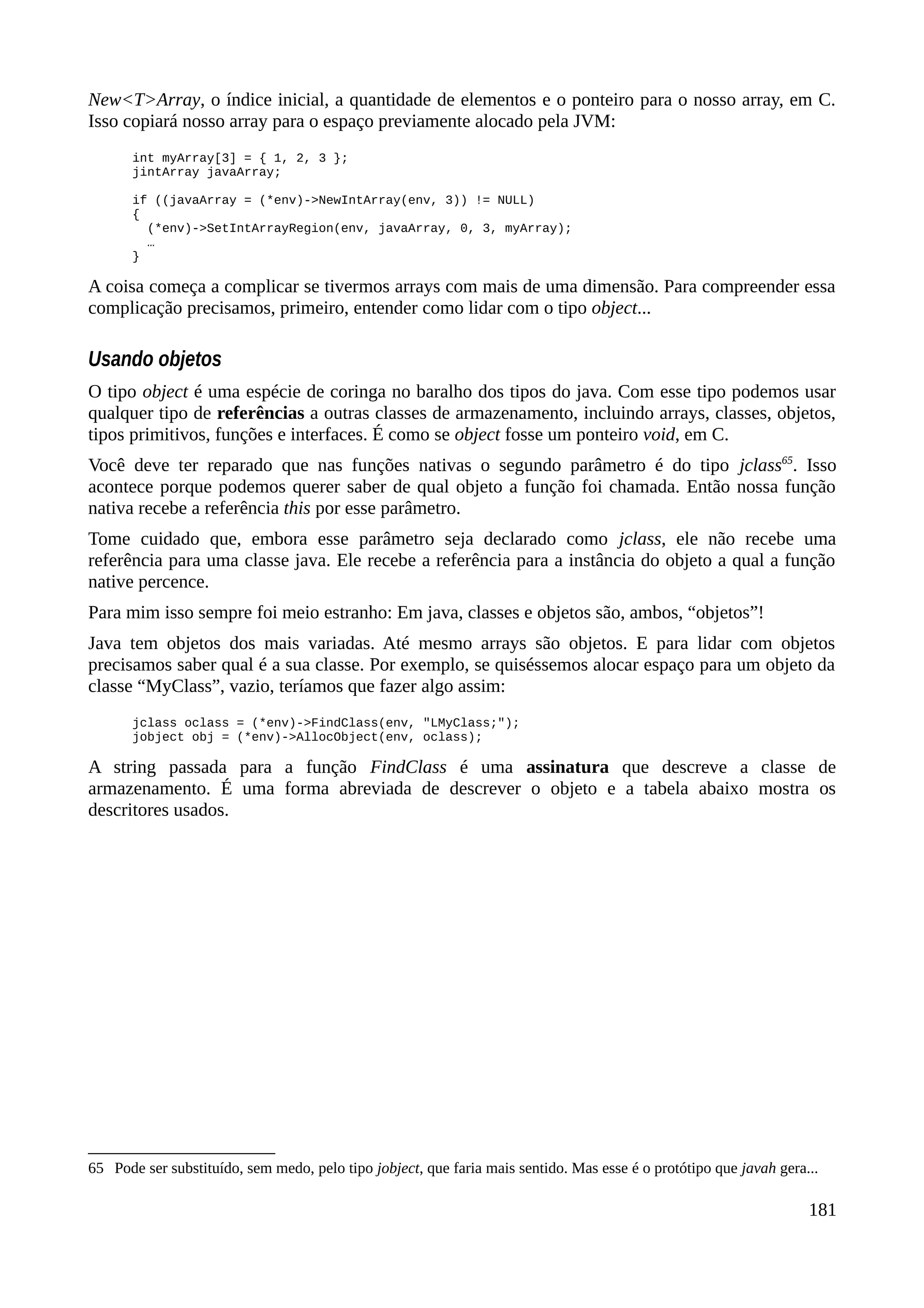 New<T>Array, o índice inicial, a quantidade de elementos e o ponteiro para o nosso array, em C.
Isso copiará nosso array para o espaço previamente alocado pela JVM:
int myArray[3] = { 1, 2, 3 };
jintArray javaArray;
if ((javaArray = (*env)->NewIntArray(env, 3)) != NULL)
{
(*env)->SetIntArrayRegion(env, javaArray, 0, 3, myArray);
…
}
A coisa começa a complicar se tivermos arrays com mais de uma dimensão. Para compreender essa
complicação precisamos, primeiro, entender como lidar com o tipo object...
Usando objetos
O tipo object é uma espécie de coringa no baralho dos tipos do java. Com esse tipo podemos usar
qualquer tipo de referências a outras classes de armazenamento, incluindo arrays, classes, objetos,
tipos primitivos, funções e interfaces. É como se object fosse um ponteiro void, em C.
Você deve ter reparado que nas funções nativas o segundo parâmetro é do tipo jclass65
. Isso
acontece porque podemos querer saber de qual objeto a função foi chamada. Então nossa função
nativa recebe a referência this por esse parâmetro.
Tome cuidado que, embora esse parâmetro seja declarado como jclass, ele não recebe uma
referência para uma classe java. Ele recebe a referência para a instância do objeto a qual a função
native percence.
Para mim isso sempre foi meio estranho: Em java, classes e objetos são, ambos, “objetos”!
Java tem objetos dos mais variadas. Até mesmo arrays são objetos. E para lidar com objetos
precisamos saber qual é a sua classe. Por exemplo, se quiséssemos alocar espaço para um objeto da
classe “MyClass”, vazio, teríamos que fazer algo assim:
jclass oclass = (*env)->FindClass(env, "LMyClass;");
jobject obj = (*env)->AllocObject(env, oclass);
A string passada para a função FindClass é uma assinatura que descreve a classe de
armazenamento. É uma forma abreviada de descrever o objeto e a tabela abaixo mostra os
descritores usados.
65 Pode ser substituído, sem medo, pelo tipo jobject, que faria mais sentido. Mas esse é o protótipo que javah gera...
181
 
