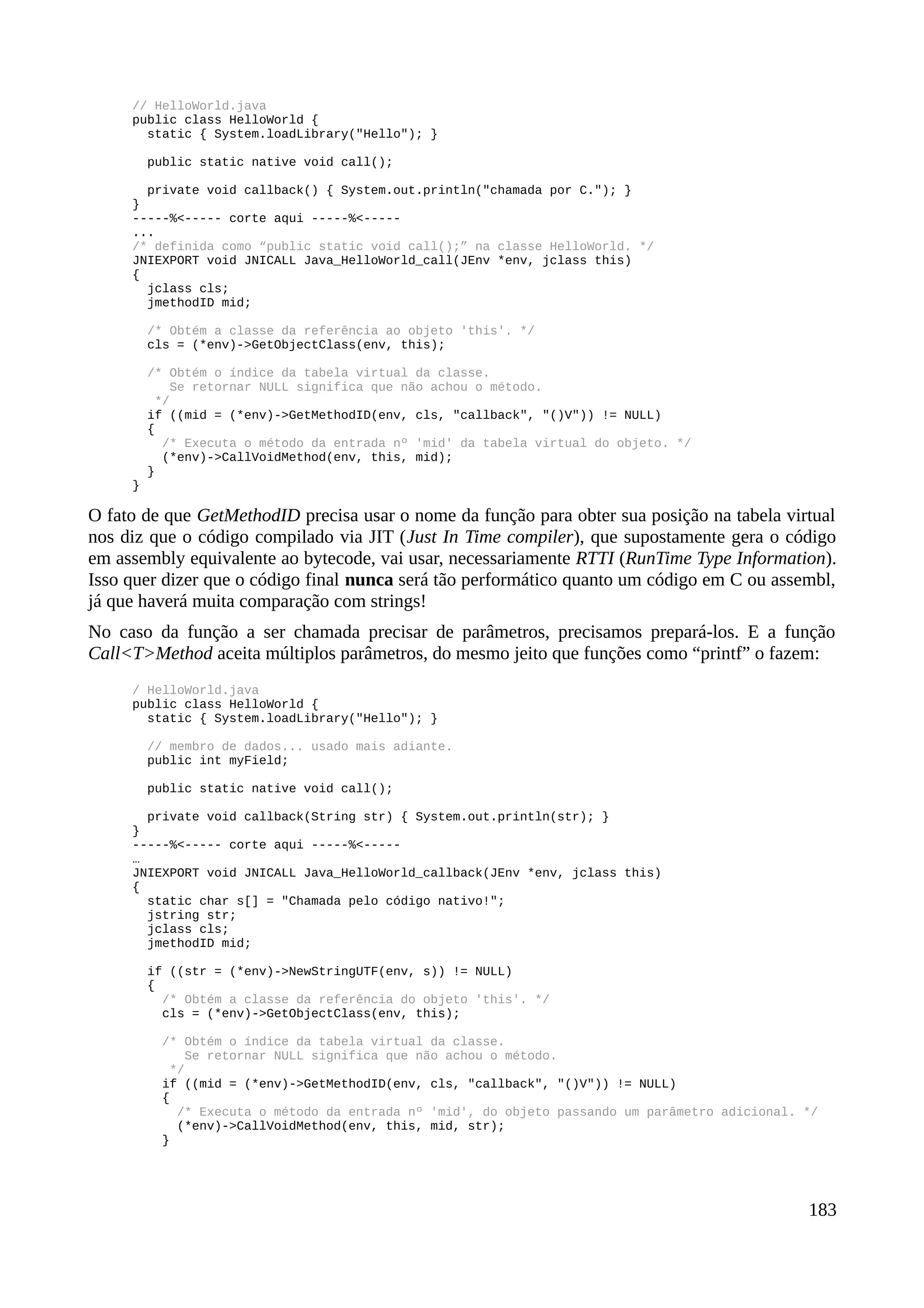 // HelloWorld.java
public class HelloWorld {
static { System.loadLibrary("Hello"); }
public static native void call();
private void callback() { System.out.println("chamada por C."); }
}
-----%<----- corte aqui -----%<-----
...
/* definida como “public static void call();” na classe HelloWorld. */
JNIEXPORT void JNICALL Java_HelloWorld_call(JEnv *env, jclass this)
{
jclass cls;
jmethodID mid;
/* Obtém a classe da referência ao objeto 'this'. */
cls = (*env)->GetObjectClass(env, this);
/* Obtém o índice da tabela virtual da classe.
Se retornar NULL significa que não achou o método.
*/
if ((mid = (*env)->GetMethodID(env, cls, "callback", "()V")) != NULL)
{
/* Executa o método da entrada nº 'mid' da tabela virtual do objeto. */
(*env)->CallVoidMethod(env, this, mid);
}
}
O fato de que GetMethodID precisa usar o nome da função para obter sua posição na tabela virtual
nos diz que o código compilado via JIT (Just In Time compiler), que supostamente gera o código
em assembly equivalente ao bytecode, vai usar, necessariamente RTTI (RunTime Type Information).
Isso quer dizer que o código final nunca será tão performático quanto um código em C ou assembl,
já que haverá muita comparação com strings!
No caso da função a ser chamada precisar de parâmetros, precisamos prepará-los. E a função
Call<T>Method aceita múltiplos parâmetros, do mesmo jeito que funções como “printf” o fazem:
/ HelloWorld.java
public class HelloWorld {
static { System.loadLibrary("Hello"); }
// membro de dados... usado mais adiante.
public int myField;
public static native void call();
private void callback(String str) { System.out.println(str); }
}
-----%<----- corte aqui -----%<-----
…
JNIEXPORT void JNICALL Java_HelloWorld_callback(JEnv *env, jclass this)
{
static char s[] = "Chamada pelo código nativo!";
jstring str;
jclass cls;
jmethodID mid;
if ((str = (*env)->NewStringUTF(env, s)) != NULL)
{
/* Obtém a classe da referência do objeto 'this'. */
cls = (*env)->GetObjectClass(env, this);
/* Obtém o índice da tabela virtual da classe.
Se retornar NULL significa que não achou o método.
*/
if ((mid = (*env)->GetMethodID(env, cls, "callback", "()V")) != NULL)
{
/* Executa o método da entrada nº 'mid', do objeto passando um parâmetro adicional. */
(*env)->CallVoidMethod(env, this, mid, str);
}
183
 