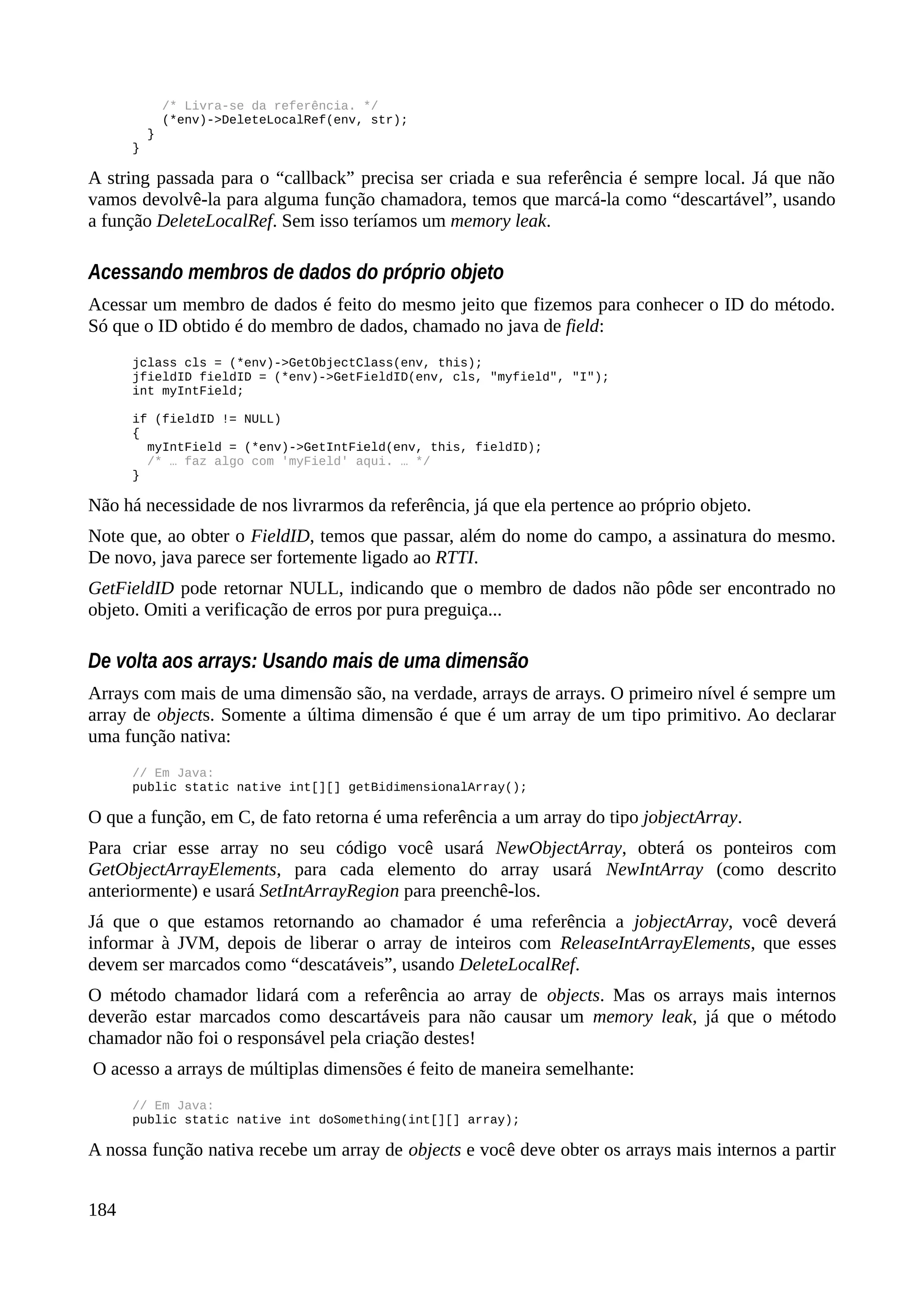 /* Livra-se da referência. */
(*env)->DeleteLocalRef(env, str);
}
}
A string passada para o “callback” precisa ser criada e sua referência é sempre local. Já que não
vamos devolvê-la para alguma função chamadora, temos que marcá-la como “descartável”, usando
a função DeleteLocalRef. Sem isso teríamos um memory leak.
Acessando membros de dados do próprio objeto
Acessar um membro de dados é feito do mesmo jeito que fizemos para conhecer o ID do método.
Só que o ID obtido é do membro de dados, chamado no java de field:
jclass cls = (*env)->GetObjectClass(env, this);
jfieldID fieldID = (*env)->GetFieldID(env, cls, "myfield", "I");
int myIntField;
if (fieldID != NULL)
{
myIntField = (*env)->GetIntField(env, this, fieldID);
/* … faz algo com 'myField' aqui. … */
}
Não há necessidade de nos livrarmos da referência, já que ela pertence ao próprio objeto.
Note que, ao obter o FieldID, temos que passar, além do nome do campo, a assinatura do mesmo.
De novo, java parece ser fortemente ligado ao RTTI.
GetFieldID pode retornar NULL, indicando que o membro de dados não pôde ser encontrado no
objeto. Omiti a verificação de erros por pura preguiça...
De volta aos arrays: Usando mais de uma dimensão
Arrays com mais de uma dimensão são, na verdade, arrays de arrays. O primeiro nível é sempre um
array de objects. Somente a última dimensão é que é um array de um tipo primitivo. Ao declarar
uma função nativa:
// Em Java:
public static native int[][] getBidimensionalArray();
O que a função, em C, de fato retorna é uma referência a um array do tipo jobjectArray.
Para criar esse array no seu código você usará NewObjectArray, obterá os ponteiros com
GetObjectArrayElements, para cada elemento do array usará NewIntArray (como descrito
anteriormente) e usará SetIntArrayRegion para preenchê-los.
Já que o que estamos retornando ao chamador é uma referência a jobjectArray, você deverá
informar à JVM, depois de liberar o array de inteiros com ReleaseIntArrayElements, que esses
devem ser marcados como “descatáveis”, usando DeleteLocalRef.
O método chamador lidará com a referência ao array de objects. Mas os arrays mais internos
deverão estar marcados como descartáveis para não causar um memory leak, já que o método
chamador não foi o responsável pela criação destes!
O acesso a arrays de múltiplas dimensões é feito de maneira semelhante:
// Em Java:
public static native int doSomething(int[][] array);
A nossa função nativa recebe um array de objects e você deve obter os arrays mais internos a partir
184
 