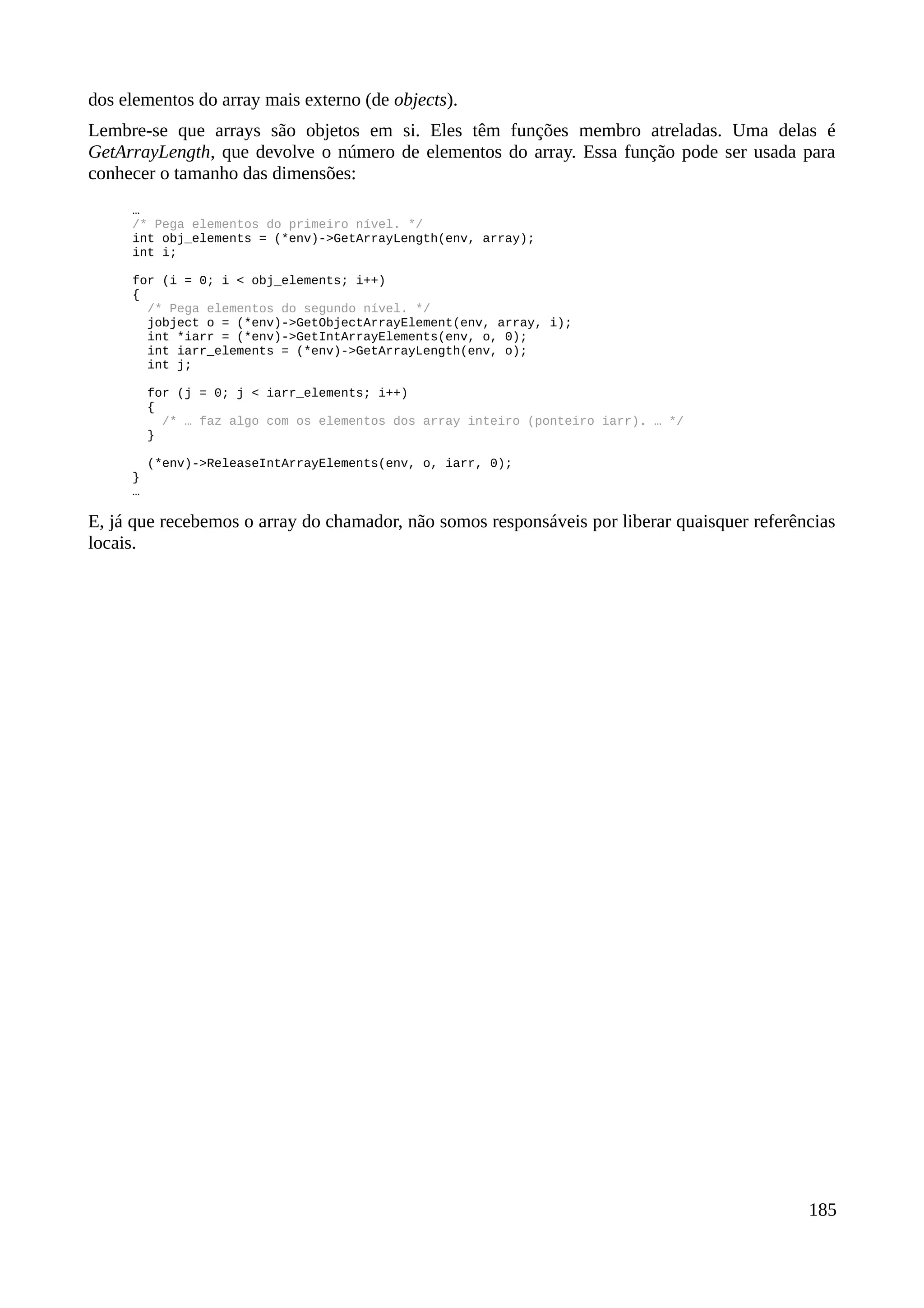 dos elementos do array mais externo (de objects).
Lembre-se que arrays são objetos em si. Eles têm funções membro atreladas. Uma delas é
GetArrayLength, que devolve o número de elementos do array. Essa função pode ser usada para
conhecer o tamanho das dimensões:
…
/* Pega elementos do primeiro nível. */
int obj_elements = (*env)->GetArrayLength(env, array);
int i;
for (i = 0; i < obj_elements; i++)
{
/* Pega elementos do segundo nível. */
jobject o = (*env)->GetObjectArrayElement(env, array, i);
int *iarr = (*env)->GetIntArrayElements(env, o, 0);
int iarr_elements = (*env)->GetArrayLength(env, o);
int j;
for (j = 0; j < iarr_elements; i++)
{
/* … faz algo com os elementos dos array inteiro (ponteiro iarr). … */
}
(*env)->ReleaseIntArrayElements(env, o, iarr, 0);
}
…
E, já que recebemos o array do chamador, não somos responsáveis por liberar quaisquer referências
locais.
185
 