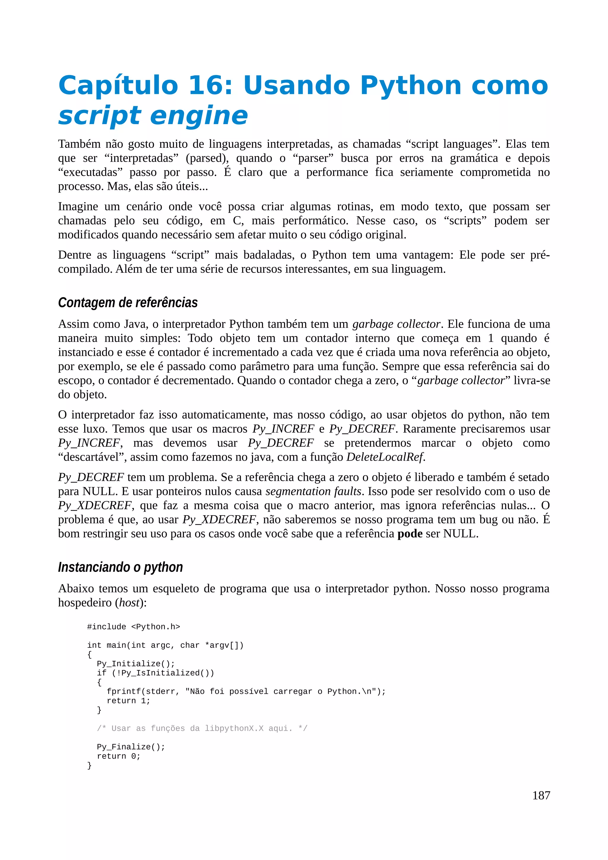 Capítulo 16: Usando Python como
script engine
Também não gosto muito de linguagens interpretadas, as chamadas “script languages”. Elas tem
que ser “interpretadas” (parsed), quando o “parser” busca por erros na gramática e depois
“executadas” passo por passo. É claro que a performance fica seriamente comprometida no
processo. Mas, elas são úteis...
Imagine um cenário onde você possa criar algumas rotinas, em modo texto, que possam ser
chamadas pelo seu código, em C, mais performático. Nesse caso, os “scripts” podem ser
modificados quando necessário sem afetar muito o seu código original.
Dentre as linguagens “script” mais badaladas, o Python tem uma vantagem: Ele pode ser pré-
compilado. Além de ter uma série de recursos interessantes, em sua linguagem.
Contagem de referências
Assim como Java, o interpretador Python também tem um garbage collector. Ele funciona de uma
maneira muito simples: Todo objeto tem um contador interno que começa em 1 quando é
instanciado e esse é contador é incrementado a cada vez que é criada uma nova referência ao objeto,
por exemplo, se ele é passado como parâmetro para uma função. Sempre que essa referência sai do
escopo, o contador é decrementado. Quando o contador chega a zero, o “garbage collector” livra-se
do objeto.
O interpretador faz isso automaticamente, mas nosso código, ao usar objetos do python, não tem
esse luxo. Temos que usar os macros Py_INCREF e Py_DECREF. Raramente precisaremos usar
Py_INCREF, mas devemos usar Py_DECREF se pretendermos marcar o objeto como
“descartável”, assim como fazemos no java, com a função DeleteLocalRef.
Py_DECREF tem um problema. Se a referência chega a zero o objeto é liberado e também é setado
para NULL. E usar ponteiros nulos causa segmentation faults. Isso pode ser resolvido com o uso de
Py_XDECREF, que faz a mesma coisa que o macro anterior, mas ignora referências nulas... O
problema é que, ao usar Py_XDECREF, não saberemos se nosso programa tem um bug ou não. É
bom restringir seu uso para os casos onde você sabe que a referência pode ser NULL.
Instanciando o python
Abaixo temos um esqueleto de programa que usa o interpretador python. Nosso nosso programa
hospedeiro (host):
#include <Python.h>
int main(int argc, char *argv[])
{
Py_Initialize();
if (!Py_IsInitialized())
{
fprintf(stderr, "Não foi possível carregar o Python.n");
return 1;
}
/* Usar as funções da libpythonX.X aqui. */
Py_Finalize();
return 0;
}
187
 