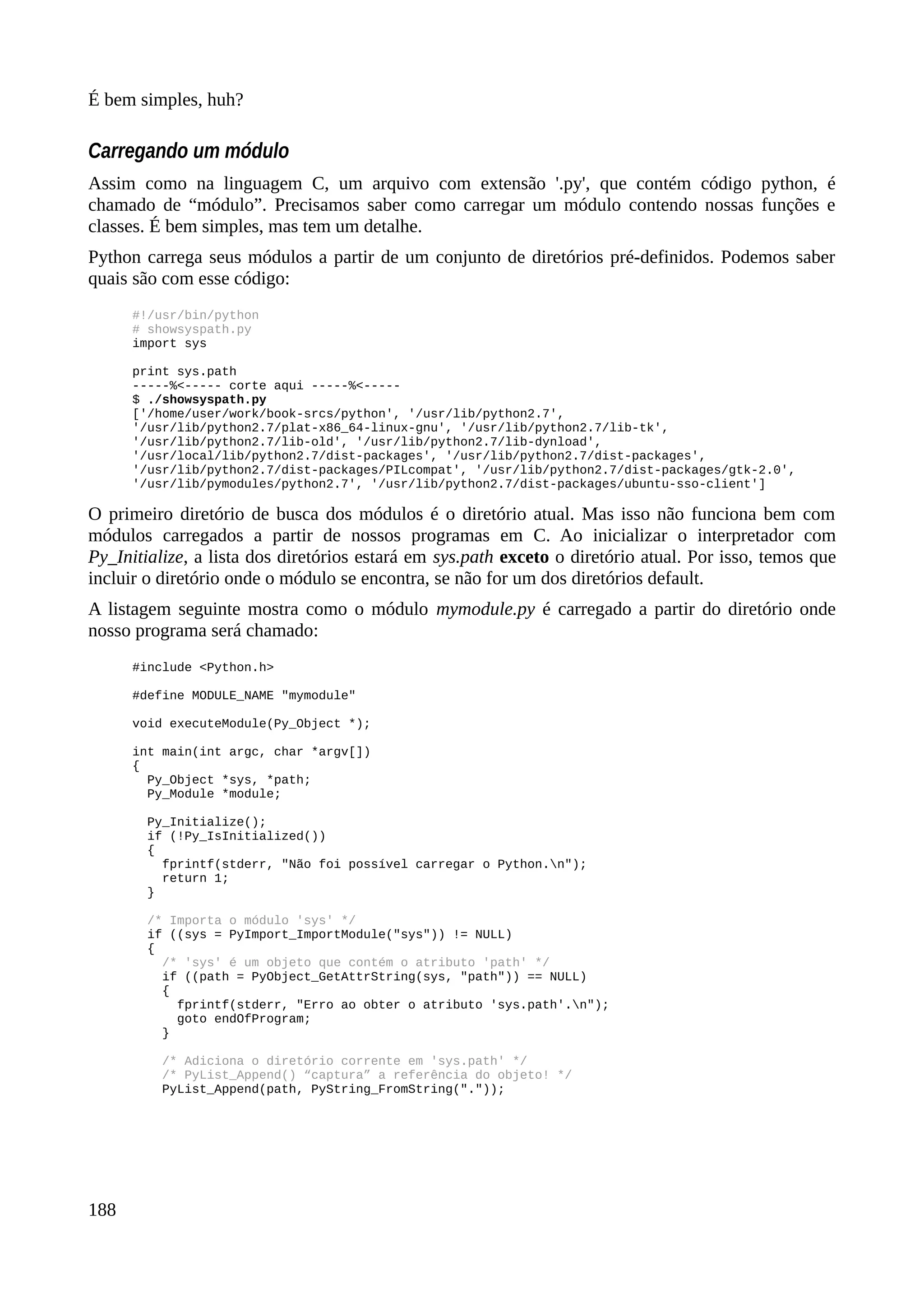 É bem simples, huh?
Carregando um módulo
Assim como na linguagem C, um arquivo com extensão '.py', que contém código python, é
chamado de “módulo”. Precisamos saber como carregar um módulo contendo nossas funções e
classes. É bem simples, mas tem um detalhe.
Python carrega seus módulos a partir de um conjunto de diretórios pré-definidos. Podemos saber
quais são com esse código:
#!/usr/bin/python
# showsyspath.py
import sys
print sys.path
-----%<----- corte aqui -----%<-----
$ ./showsyspath.py
['/home/user/work/book-srcs/python', '/usr/lib/python2.7',
'/usr/lib/python2.7/plat-x86_64-linux-gnu', '/usr/lib/python2.7/lib-tk',
'/usr/lib/python2.7/lib-old', '/usr/lib/python2.7/lib-dynload',
'/usr/local/lib/python2.7/dist-packages', '/usr/lib/python2.7/dist-packages',
'/usr/lib/python2.7/dist-packages/PILcompat', '/usr/lib/python2.7/dist-packages/gtk-2.0',
'/usr/lib/pymodules/python2.7', '/usr/lib/python2.7/dist-packages/ubuntu-sso-client']
O primeiro diretório de busca dos módulos é o diretório atual. Mas isso não funciona bem com
módulos carregados a partir de nossos programas em C. Ao inicializar o interpretador com
Py_Initialize, a lista dos diretórios estará em sys.path exceto o diretório atual. Por isso, temos que
incluir o diretório onde o módulo se encontra, se não for um dos diretórios default.
A listagem seguinte mostra como o módulo mymodule.py é carregado a partir do diretório onde
nosso programa será chamado:
#include <Python.h>
#define MODULE_NAME "mymodule"
void executeModule(Py_Object *);
int main(int argc, char *argv[])
{
Py_Object *sys, *path;
Py_Module *module;
Py_Initialize();
if (!Py_IsInitialized())
{
fprintf(stderr, "Não foi possível carregar o Python.n");
return 1;
}
/* Importa o módulo 'sys' */
if ((sys = PyImport_ImportModule("sys")) != NULL)
{
/* 'sys' é um objeto que contém o atributo 'path' */
if ((path = PyObject_GetAttrString(sys, "path")) == NULL)
{
fprintf(stderr, "Erro ao obter o atributo 'sys.path'.n");
goto endOfProgram;
}
/* Adiciona o diretório corrente em 'sys.path' */
/* PyList_Append() “captura” a referência do objeto! */
PyList_Append(path, PyString_FromString("."));
188
 