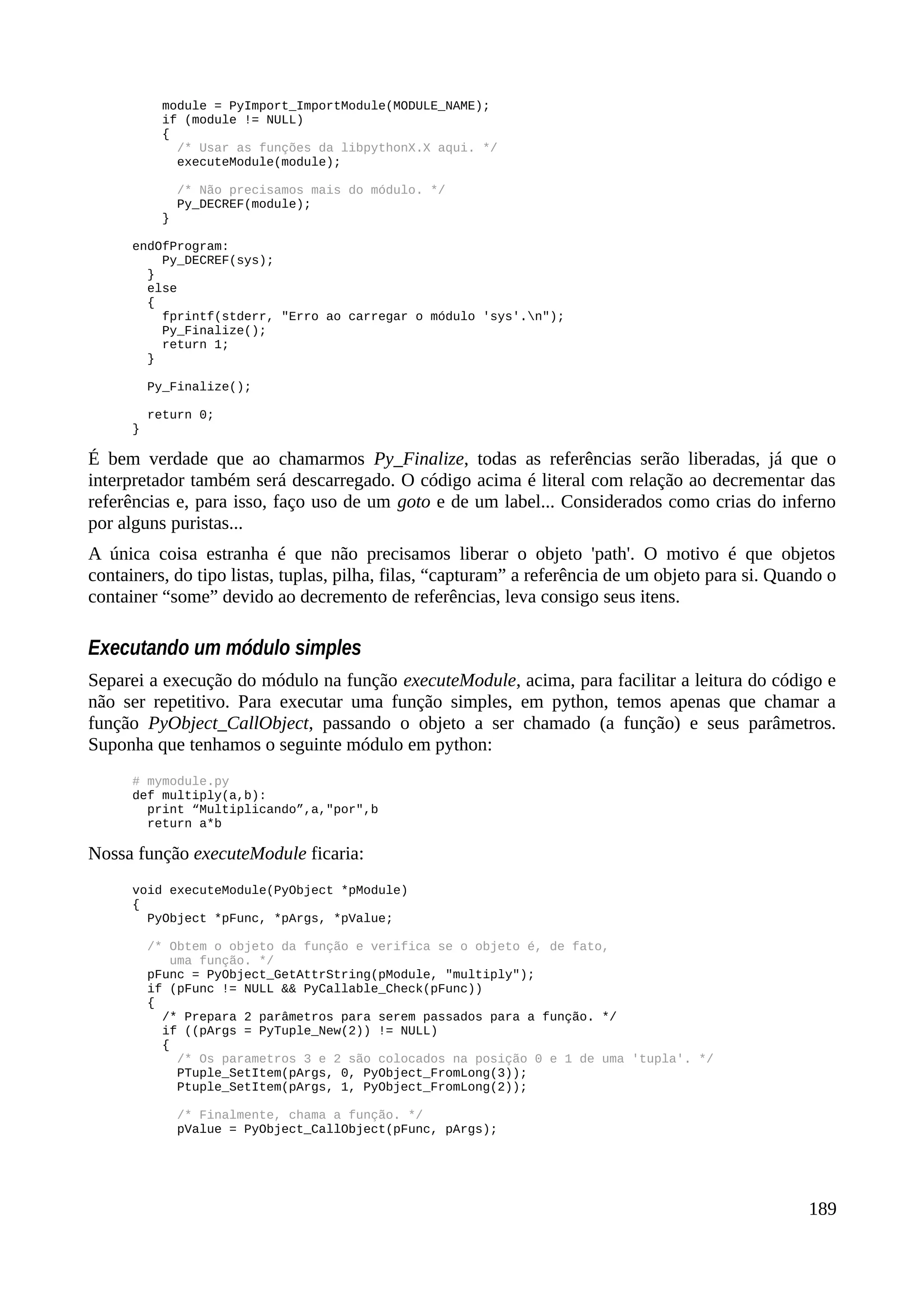 module = PyImport_ImportModule(MODULE_NAME);
if (module != NULL)
{
/* Usar as funções da libpythonX.X aqui. */
executeModule(module);
/* Não precisamos mais do módulo. */
Py_DECREF(module);
}
endOfProgram:
Py_DECREF(sys);
}
else
{
fprintf(stderr, "Erro ao carregar o módulo 'sys'.n");
Py_Finalize();
return 1;
}
Py_Finalize();
return 0;
}
É bem verdade que ao chamarmos Py_Finalize, todas as referências serão liberadas, já que o
interpretador também será descarregado. O código acima é literal com relação ao decrementar das
referências e, para isso, faço uso de um goto e de um label... Considerados como crias do inferno
por alguns puristas...
A única coisa estranha é que não precisamos liberar o objeto 'path'. O motivo é que objetos
containers, do tipo listas, tuplas, pilha, filas, “capturam” a referência de um objeto para si. Quando o
container “some” devido ao decremento de referências, leva consigo seus itens.
Executando um módulo simples
Separei a execução do módulo na função executeModule, acima, para facilitar a leitura do código e
não ser repetitivo. Para executar uma função simples, em python, temos apenas que chamar a
função PyObject_CallObject, passando o objeto a ser chamado (a função) e seus parâmetros.
Suponha que tenhamos o seguinte módulo em python:
# mymodule.py
def multiply(a,b):
print “Multiplicando”,a,"por",b
return a*b
Nossa função executeModule ficaria:
void executeModule(PyObject *pModule)
{
PyObject *pFunc, *pArgs, *pValue;
/* Obtem o objeto da função e verifica se o objeto é, de fato,
uma função. */
pFunc = PyObject_GetAttrString(pModule, "multiply");
if (pFunc != NULL && PyCallable_Check(pFunc))
{
/* Prepara 2 parâmetros para serem passados para a função. */
if ((pArgs = PyTuple_New(2)) != NULL)
{
/* Os parametros 3 e 2 são colocados na posição 0 e 1 de uma 'tupla'. */
PTuple_SetItem(pArgs, 0, PyObject_FromLong(3));
Ptuple_SetItem(pArgs, 1, PyObject_FromLong(2));
/* Finalmente, chama a função. */
pValue = PyObject_CallObject(pFunc, pArgs);
189
 