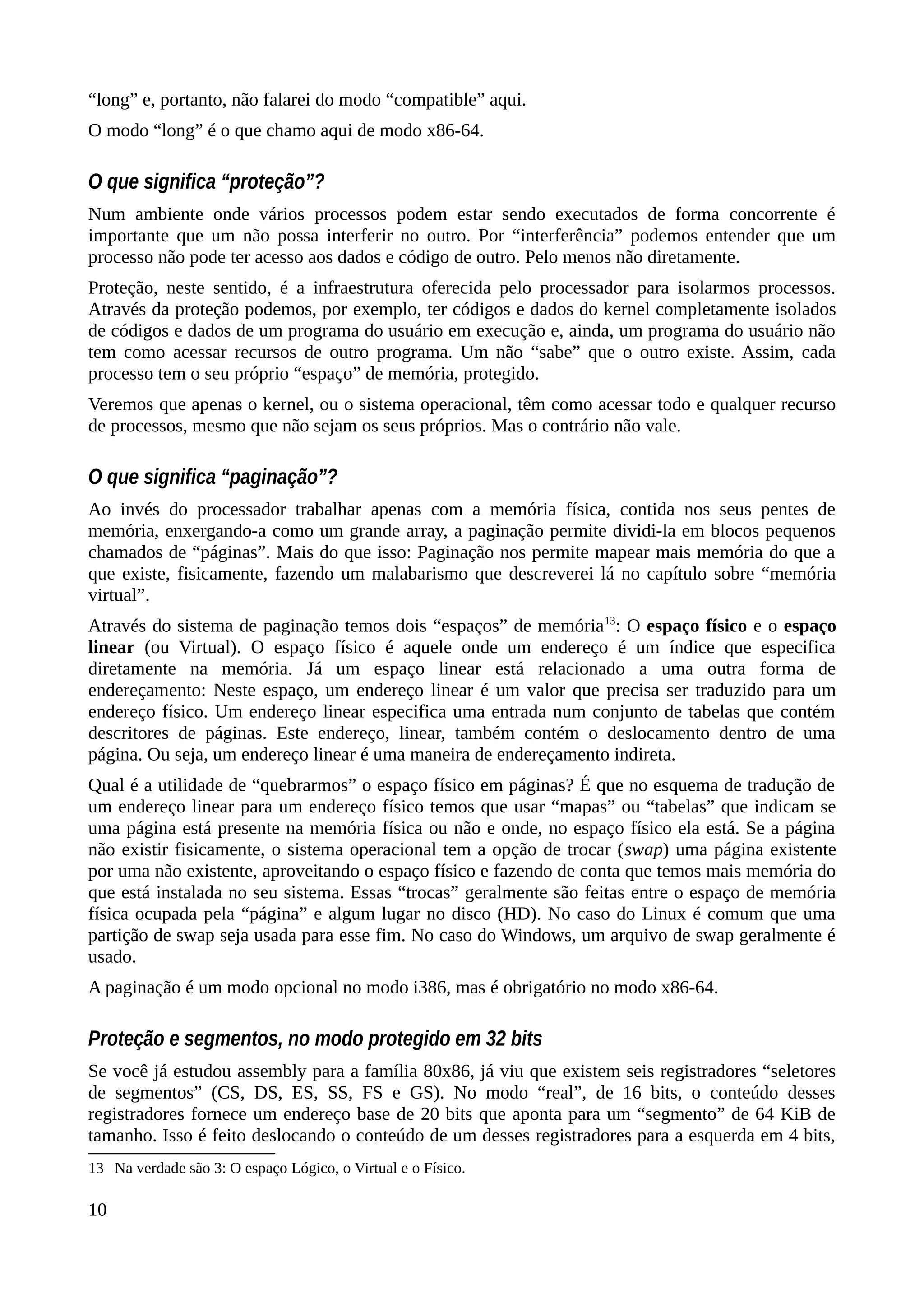 “long” e, portanto, não falarei do modo “compatible” aqui.
O modo “long” é o que chamo aqui de modo x86-64.
O que significa “proteção”?
Num ambiente onde vários processos podem estar sendo executados de forma concorrente é
importante que um não possa interferir no outro. Por “interferência” podemos entender que um
processo não pode ter acesso aos dados e código de outro. Pelo menos não diretamente.
Proteção, neste sentido, é a infraestrutura oferecida pelo processador para isolarmos processos.
Através da proteção podemos, por exemplo, ter códigos e dados do kernel completamente isolados
de códigos e dados de um programa do usuário em execução e, ainda, um programa do usuário não
tem como acessar recursos de outro programa. Um não “sabe” que o outro existe. Assim, cada
processo tem o seu próprio “espaço” de memória, protegido.
Veremos que apenas o kernel, ou o sistema operacional, têm como acessar todo e qualquer recurso
de processos, mesmo que não sejam os seus próprios. Mas o contrário não vale.
O que significa “paginação”?
Ao invés do processador trabalhar apenas com a memória física, contida nos seus pentes de
memória, enxergando-a como um grande array, a paginação permite dividi-la em blocos pequenos
chamados de “páginas”. Mais do que isso: Paginação nos permite mapear mais memória do que a
que existe, fisicamente, fazendo um malabarismo que descreverei lá no capítulo sobre “memória
virtual”.
Através do sistema de paginação temos dois “espaços” de memória13
: O espaço físico e o espaço
linear (ou Virtual). O espaço físico é aquele onde um endereço é um índice que especifica
diretamente na memória. Já um espaço linear está relacionado a uma outra forma de
endereçamento: Neste espaço, um endereço linear é um valor que precisa ser traduzido para um
endereço físico. Um endereço linear especifica uma entrada num conjunto de tabelas que contém
descritores de páginas. Este endereço, linear, também contém o deslocamento dentro de uma
página. Ou seja, um endereço linear é uma maneira de endereçamento indireta.
Qual é a utilidade de “quebrarmos” o espaço físico em páginas? É que no esquema de tradução de
um endereço linear para um endereço físico temos que usar “mapas” ou “tabelas” que indicam se
uma página está presente na memória física ou não e onde, no espaço físico ela está. Se a página
não existir fisicamente, o sistema operacional tem a opção de trocar (swap) uma página existente
por uma não existente, aproveitando o espaço físico e fazendo de conta que temos mais memória do
que está instalada no seu sistema. Essas “trocas” geralmente são feitas entre o espaço de memória
física ocupada pela “página” e algum lugar no disco (HD). No caso do Linux é comum que uma
partição de swap seja usada para esse fim. No caso do Windows, um arquivo de swap geralmente é
usado.
A paginação é um modo opcional no modo i386, mas é obrigatório no modo x86-64.
Proteção e segmentos, no modo protegido em 32 bits
Se você já estudou assembly para a família 80x86, já viu que existem seis registradores “seletores
de segmentos” (CS, DS, ES, SS, FS e GS). No modo “real”, de 16 bits, o conteúdo desses
registradores fornece um endereço base de 20 bits que aponta para um “segmento” de 64 KiB de
tamanho. Isso é feito deslocando o conteúdo de um desses registradores para a esquerda em 4 bits,
13 Na verdade são 3: O espaço Lógico, o Virtual e o Físico.
10
 