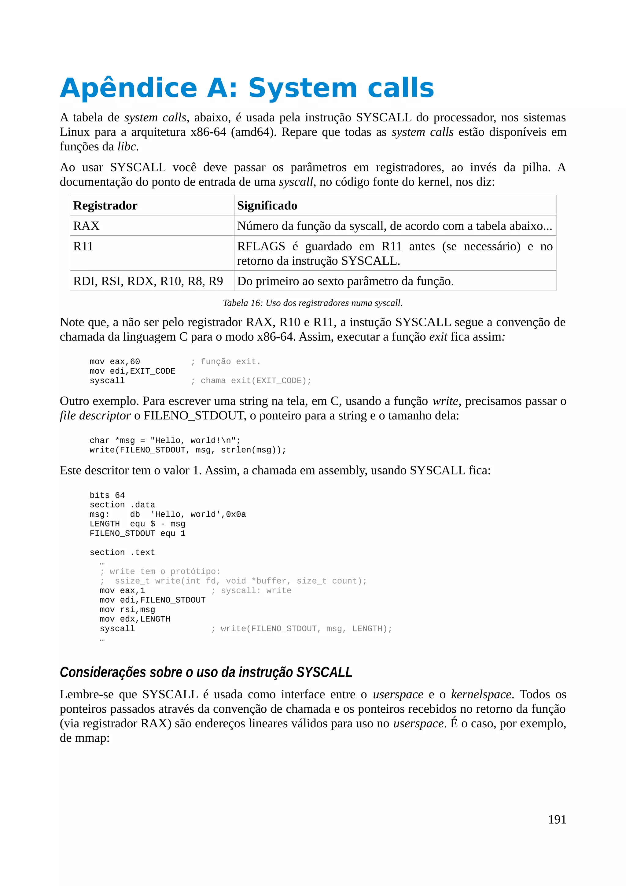 Apêndice A: System calls
A tabela de system calls, abaixo, é usada pela instrução SYSCALL do processador, nos sistemas
Linux para a arquitetura x86-64 (amd64). Repare que todas as system calls estão disponíveis em
funções da libc.
Ao usar SYSCALL você deve passar os parâmetros em registradores, ao invés da pilha. A
documentação do ponto de entrada de uma syscall, no código fonte do kernel, nos diz:
Registrador Significado
RAX Número da função da syscall, de acordo com a tabela abaixo...
R11 RFLAGS é guardado em R11 antes (se necessário) e no
retorno da instrução SYSCALL.
RDI, RSI, RDX, R10, R8, R9 Do primeiro ao sexto parâmetro da função.
Tabela 16: Uso dos registradores numa syscall.
Note que, a não ser pelo registrador RAX, R10 e R11, a instução SYSCALL segue a convenção de
chamada da linguagem C para o modo x86-64. Assim, executar a função exit fica assim:
mov eax,60 ; função exit.
mov edi,EXIT_CODE
syscall ; chama exit(EXIT_CODE);
Outro exemplo. Para escrever uma string na tela, em C, usando a função write, precisamos passar o
file descriptor o FILENO_STDOUT, o ponteiro para a string e o tamanho dela:
char *msg = "Hello, world!n";
write(FILENO_STDOUT, msg, strlen(msg));
Este descritor tem o valor 1. Assim, a chamada em assembly, usando SYSCALL fica:
bits 64
section .data
msg: db 'Hello, world',0x0a
LENGTH equ $ - msg
FILENO_STDOUT equ 1
section .text
…
; write tem o protótipo:
; ssize_t write(int fd, void *buffer, size_t count);
mov eax,1 ; syscall: write
mov edi,FILENO_STDOUT
mov rsi,msg
mov edx,LENGTH
syscall ; write(FILENO_STDOUT, msg, LENGTH);
…
Considerações sobre o uso da instrução SYSCALL
Lembre-se que SYSCALL é usada como interface entre o userspace e o kernelspace. Todos os
ponteiros passados através da convenção de chamada e os ponteiros recebidos no retorno da função
(via registrador RAX) são endereços lineares válidos para uso no userspace. É o caso, por exemplo,
de mmap:
191
 