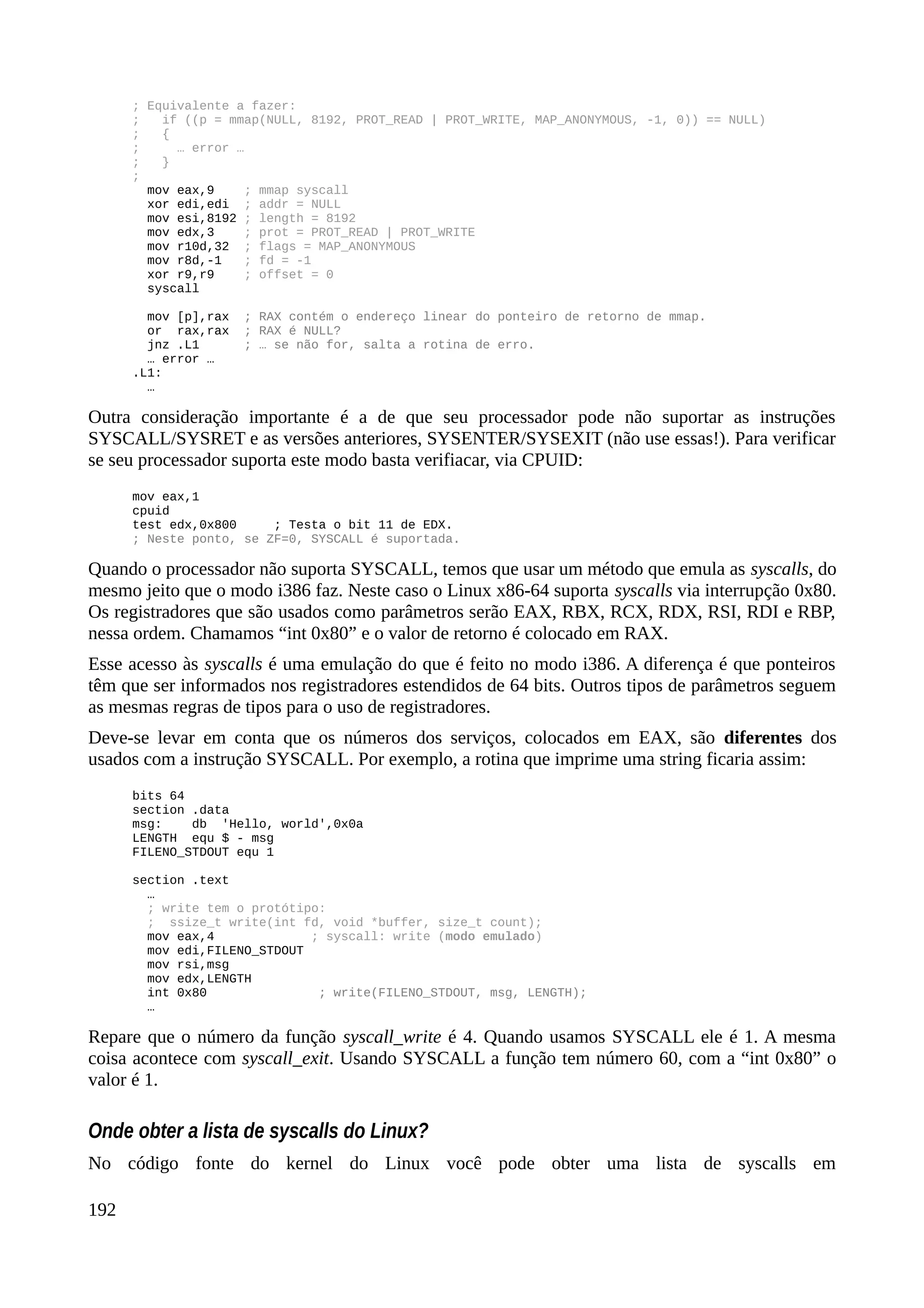 ; Equivalente a fazer:
; if ((p = mmap(NULL, 8192, PROT_READ | PROT_WRITE, MAP_ANONYMOUS, -1, 0)) == NULL)
; {
; … error …
; }
;
mov eax,9 ; mmap syscall
xor edi,edi ; addr = NULL
mov esi,8192 ; length = 8192
mov edx,3 ; prot = PROT_READ | PROT_WRITE
mov r10d,32 ; flags = MAP_ANONYMOUS
mov r8d,-1 ; fd = -1
xor r9,r9 ; offset = 0
syscall
mov [p],rax ; RAX contém o endereço linear do ponteiro de retorno de mmap.
or rax,rax ; RAX é NULL?
jnz .L1 ; … se não for, salta a rotina de erro.
… error …
.L1:
…
Outra consideração importante é a de que seu processador pode não suportar as instruções
SYSCALL/SYSRET e as versões anteriores, SYSENTER/SYSEXIT (não use essas!). Para verificar
se seu processador suporta este modo basta verifiacar, via CPUID:
mov eax,1
cpuid
test edx,0x800 ; Testa o bit 11 de EDX.
; Neste ponto, se ZF=0, SYSCALL é suportada.
Quando o processador não suporta SYSCALL, temos que usar um método que emula as syscalls, do
mesmo jeito que o modo i386 faz. Neste caso o Linux x86-64 suporta syscalls via interrupção 0x80.
Os registradores que são usados como parâmetros serão EAX, RBX, RCX, RDX, RSI, RDI e RBP,
nessa ordem. Chamamos “int 0x80” e o valor de retorno é colocado em RAX.
Esse acesso às syscalls é uma emulação do que é feito no modo i386. A diferença é que ponteiros
têm que ser informados nos registradores estendidos de 64 bits. Outros tipos de parâmetros seguem
as mesmas regras de tipos para o uso de registradores.
Deve-se levar em conta que os números dos serviços, colocados em EAX, são diferentes dos
usados com a instrução SYSCALL. Por exemplo, a rotina que imprime uma string ficaria assim:
bits 64
section .data
msg: db 'Hello, world',0x0a
LENGTH equ $ - msg
FILENO_STDOUT equ 1
section .text
…
; write tem o protótipo:
; ssize_t write(int fd, void *buffer, size_t count);
mov eax,4 ; syscall: write (modo emulado)
mov edi,FILENO_STDOUT
mov rsi,msg
mov edx,LENGTH
int 0x80 ; write(FILENO_STDOUT, msg, LENGTH);
…
Repare que o número da função syscall_write é 4. Quando usamos SYSCALL ele é 1. A mesma
coisa acontece com syscall_exit. Usando SYSCALL a função tem número 60, com a “int 0x80” o
valor é 1.
Onde obter a lista de syscalls do Linux?
No código fonte do kernel do Linux você pode obter uma lista de syscalls em
192
 