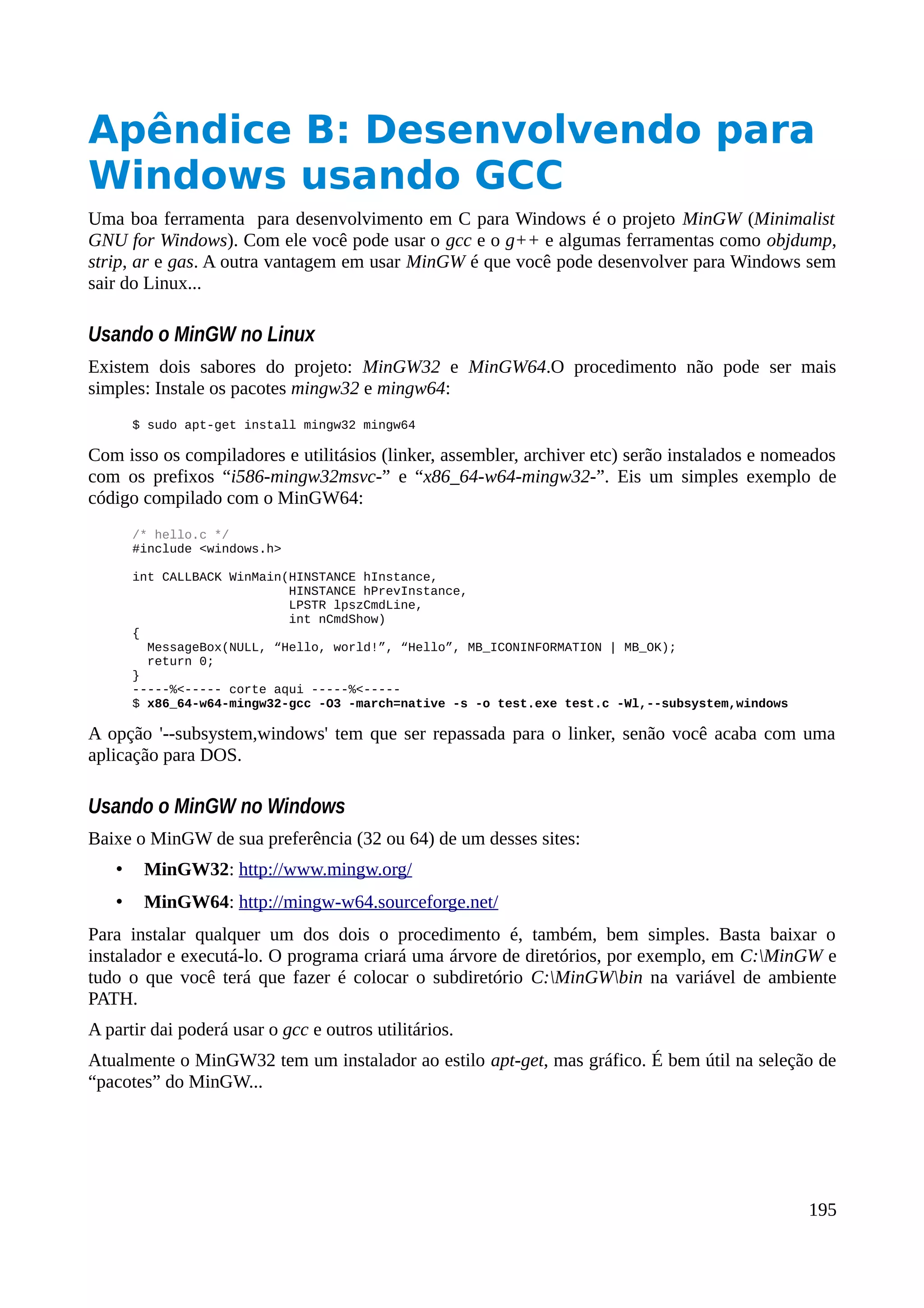 Apêndice B: Desenvolvendo para
Windows usando GCC
Uma boa ferramenta para desenvolvimento em C para Windows é o projeto MinGW (Minimalist
GNU for Windows). Com ele você pode usar o gcc e o g++ e algumas ferramentas como objdump,
strip, ar e gas. A outra vantagem em usar MinGW é que você pode desenvolver para Windows sem
sair do Linux...
Usando o MinGW no Linux
Existem dois sabores do projeto: MinGW32 e MinGW64.O procedimento não pode ser mais
simples: Instale os pacotes mingw32 e mingw64:
$ sudo apt-get install mingw32 mingw64
Com isso os compiladores e utilitásios (linker, assembler, archiver etc) serão instalados e nomeados
com os prefixos “i586-mingw32msvc-” e “x86_64-w64-mingw32-”. Eis um simples exemplo de
código compilado com o MinGW64:
/* hello.c */
#include <windows.h>
int CALLBACK WinMain(HINSTANCE hInstance,
HINSTANCE hPrevInstance,
LPSTR lpszCmdLine,
int nCmdShow)
{
MessageBox(NULL, “Hello, world!”, “Hello”, MB_ICONINFORMATION | MB_OK);
return 0;
}
-----%<----- corte aqui -----%<-----
$ x86_64-w64-mingw32-gcc -O3 -march=native -s -o test.exe test.c -Wl,--subsystem,windows
A opção '--subsystem,windows' tem que ser repassada para o linker, senão você acaba com uma
aplicação para DOS.
Usando o MinGW no Windows
Baixe o MinGW de sua preferência (32 ou 64) de um desses sites:
• MinGW32: http://www.mingw.org/
• MinGW64: http://mingw-w64.sourceforge.net/
Para instalar qualquer um dos dois o procedimento é, também, bem simples. Basta baixar o
instalador e executá-lo. O programa criará uma árvore de diretórios, por exemplo, em C:MinGW e
tudo o que você terá que fazer é colocar o subdiretório C:MinGWbin na variável de ambiente
PATH.
A partir dai poderá usar o gcc e outros utilitários.
Atualmente o MinGW32 tem um instalador ao estilo apt-get, mas gráfico. É bem útil na seleção de
“pacotes” do MinGW...
195
 