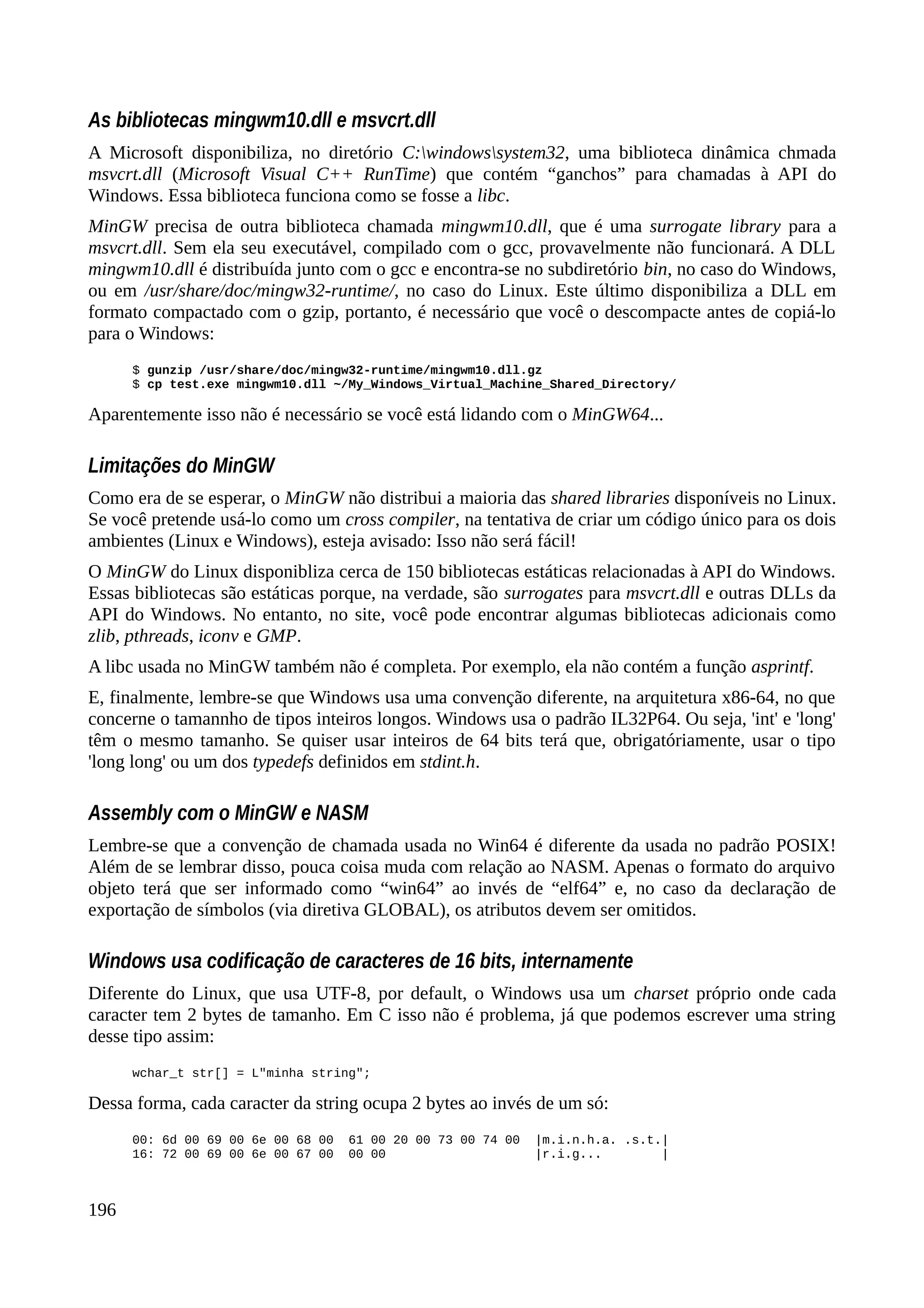As bibliotecas mingwm10.dll e msvcrt.dll
A Microsoft disponibiliza, no diretório C:windowssystem32, uma biblioteca dinâmica chmada
msvcrt.dll (Microsoft Visual C++ RunTime) que contém “ganchos” para chamadas à API do
Windows. Essa biblioteca funciona como se fosse a libc.
MinGW precisa de outra biblioteca chamada mingwm10.dll, que é uma surrogate library para a
msvcrt.dll. Sem ela seu executável, compilado com o gcc, provavelmente não funcionará. A DLL
mingwm10.dll é distribuída junto com o gcc e encontra-se no subdiretório bin, no caso do Windows,
ou em /usr/share/doc/mingw32-runtime/, no caso do Linux. Este último disponibiliza a DLL em
formato compactado com o gzip, portanto, é necessário que você o descompacte antes de copiá-lo
para o Windows:
$ gunzip /usr/share/doc/mingw32-runtime/mingwm10.dll.gz
$ cp test.exe mingwm10.dll ~/My_Windows_Virtual_Machine_Shared_Directory/
Aparentemente isso não é necessário se você está lidando com o MinGW64...
Limitações do MinGW
Como era de se esperar, o MinGW não distribui a maioria das shared libraries disponíveis no Linux.
Se você pretende usá-lo como um cross compiler, na tentativa de criar um código único para os dois
ambientes (Linux e Windows), esteja avisado: Isso não será fácil!
O MinGW do Linux disponibliza cerca de 150 bibliotecas estáticas relacionadas à API do Windows.
Essas bibliotecas são estáticas porque, na verdade, são surrogates para msvcrt.dll e outras DLLs da
API do Windows. No entanto, no site, você pode encontrar algumas bibliotecas adicionais como
zlib, pthreads, iconv e GMP.
A libc usada no MinGW também não é completa. Por exemplo, ela não contém a função asprintf.
E, finalmente, lembre-se que Windows usa uma convenção diferente, na arquitetura x86-64, no que
concerne o tamannho de tipos inteiros longos. Windows usa o padrão IL32P64. Ou seja, 'int' e 'long'
têm o mesmo tamanho. Se quiser usar inteiros de 64 bits terá que, obrigatóriamente, usar o tipo
'long long' ou um dos typedefs definidos em stdint.h.
Assembly com o MinGW e NASM
Lembre-se que a convenção de chamada usada no Win64 é diferente da usada no padrão POSIX!
Além de se lembrar disso, pouca coisa muda com relação ao NASM. Apenas o formato do arquivo
objeto terá que ser informado como “win64” ao invés de “elf64” e, no caso da declaração de
exportação de símbolos (via diretiva GLOBAL), os atributos devem ser omitidos.
Windows usa codificação de caracteres de 16 bits, internamente
Diferente do Linux, que usa UTF-8, por default, o Windows usa um charset próprio onde cada
caracter tem 2 bytes de tamanho. Em C isso não é problema, já que podemos escrever uma string
desse tipo assim:
wchar_t str[] = L"minha string";
Dessa forma, cada caracter da string ocupa 2 bytes ao invés de um só:
00: 6d 00 69 00 6e 00 68 00 61 00 20 00 73 00 74 00 |m.i.n.h.a. .s.t.|
16: 72 00 69 00 6e 00 67 00 00 00 |r.i.g... |
196
 