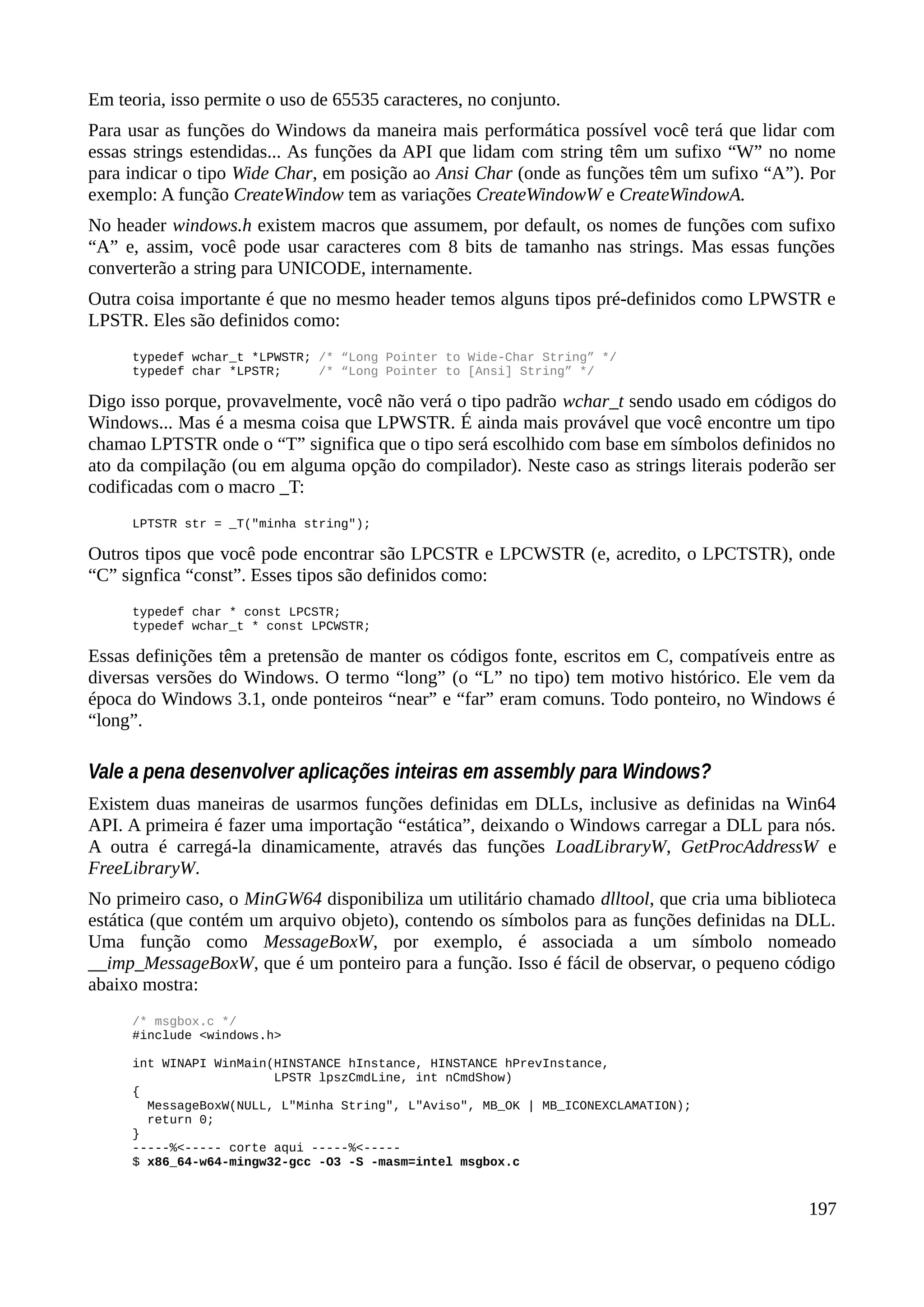 Em teoria, isso permite o uso de 65535 caracteres, no conjunto.
Para usar as funções do Windows da maneira mais performática possível você terá que lidar com
essas strings estendidas... As funções da API que lidam com string têm um sufixo “W” no nome
para indicar o tipo Wide Char, em posição ao Ansi Char (onde as funções têm um sufixo “A”). Por
exemplo: A função CreateWindow tem as variações CreateWindowW e CreateWindowA.
No header windows.h existem macros que assumem, por default, os nomes de funções com sufixo
“A” e, assim, você pode usar caracteres com 8 bits de tamanho nas strings. Mas essas funções
converterão a string para UNICODE, internamente.
Outra coisa importante é que no mesmo header temos alguns tipos pré-definidos como LPWSTR e
LPSTR. Eles são definidos como:
typedef wchar_t *LPWSTR; /* “Long Pointer to Wide-Char String” */
typedef char *LPSTR; /* “Long Pointer to [Ansi] String” */
Digo isso porque, provavelmente, você não verá o tipo padrão wchar_t sendo usado em códigos do
Windows... Mas é a mesma coisa que LPWSTR. É ainda mais provável que você encontre um tipo
chamao LPTSTR onde o “T” significa que o tipo será escolhido com base em símbolos definidos no
ato da compilação (ou em alguma opção do compilador). Neste caso as strings literais poderão ser
codificadas com o macro _T:
LPTSTR str = _T("minha string");
Outros tipos que você pode encontrar são LPCSTR e LPCWSTR (e, acredito, o LPCTSTR), onde
“C” signfica “const”. Esses tipos são definidos como:
typedef char * const LPCSTR;
typedef wchar_t * const LPCWSTR;
Essas definições têm a pretensão de manter os códigos fonte, escritos em C, compatíveis entre as
diversas versões do Windows. O termo “long” (o “L” no tipo) tem motivo histórico. Ele vem da
época do Windows 3.1, onde ponteiros “near” e “far” eram comuns. Todo ponteiro, no Windows é
“long”.
Vale a pena desenvolver aplicações inteiras em assembly para Windows?
Existem duas maneiras de usarmos funções definidas em DLLs, inclusive as definidas na Win64
API. A primeira é fazer uma importação “estática”, deixando o Windows carregar a DLL para nós.
A outra é carregá-la dinamicamente, através das funções LoadLibraryW, GetProcAddressW e
FreeLibraryW.
No primeiro caso, o MinGW64 disponibiliza um utilitário chamado dlltool, que cria uma biblioteca
estática (que contém um arquivo objeto), contendo os símbolos para as funções definidas na DLL.
Uma função como MessageBoxW, por exemplo, é associada a um símbolo nomeado
__imp_MessageBoxW, que é um ponteiro para a função. Isso é fácil de observar, o pequeno código
abaixo mostra:
/* msgbox.c */
#include <windows.h>
int WINAPI WinMain(HINSTANCE hInstance, HINSTANCE hPrevInstance,
LPSTR lpszCmdLine, int nCmdShow)
{
MessageBoxW(NULL, L"Minha String", L"Aviso", MB_OK | MB_ICONEXCLAMATION);
return 0;
}
-----%<----- corte aqui -----%<-----
$ x86_64-w64-mingw32-gcc -O3 -S -masm=intel msgbox.c
197
 