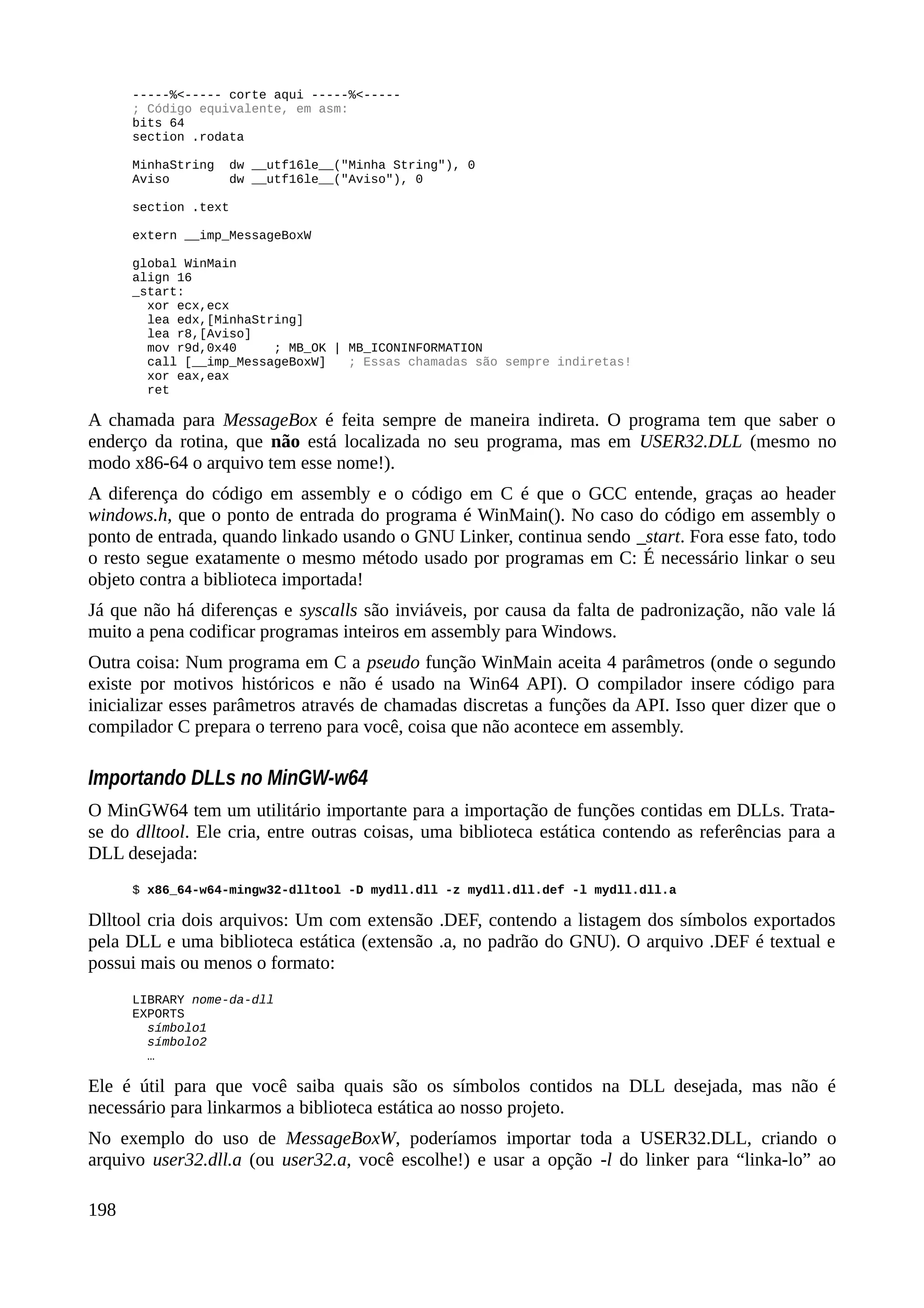 -----%<----- corte aqui -----%<-----
; Código equivalente, em asm:
bits 64
section .rodata
MinhaString dw __utf16le__("Minha String"), 0
Aviso dw __utf16le__("Aviso"), 0
section .text
extern __imp_MessageBoxW
global WinMain
align 16
_start:
xor ecx,ecx
lea edx,[MinhaString]
lea r8,[Aviso]
mov r9d,0x40 ; MB_OK | MB_ICONINFORMATION
call [__imp_MessageBoxW] ; Essas chamadas são sempre indiretas!
xor eax,eax
ret
A chamada para MessageBox é feita sempre de maneira indireta. O programa tem que saber o
enderço da rotina, que não está localizada no seu programa, mas em USER32.DLL (mesmo no
modo x86-64 o arquivo tem esse nome!).
A diferença do código em assembly e o código em C é que o GCC entende, graças ao header
windows.h, que o ponto de entrada do programa é WinMain(). No caso do código em assembly o
ponto de entrada, quando linkado usando o GNU Linker, continua sendo _start. Fora esse fato, todo
o resto segue exatamente o mesmo método usado por programas em C: É necessário linkar o seu
objeto contra a biblioteca importada!
Já que não há diferenças e syscalls são inviáveis, por causa da falta de padronização, não vale lá
muito a pena codificar programas inteiros em assembly para Windows.
Outra coisa: Num programa em C a pseudo função WinMain aceita 4 parâmetros (onde o segundo
existe por motivos históricos e não é usado na Win64 API). O compilador insere código para
inicializar esses parâmetros através de chamadas discretas a funções da API. Isso quer dizer que o
compilador C prepara o terreno para você, coisa que não acontece em assembly.
Importando DLLs no MinGW-w64
O MinGW64 tem um utilitário importante para a importação de funções contidas em DLLs. Trata-
se do dlltool. Ele cria, entre outras coisas, uma biblioteca estática contendo as referências para a
DLL desejada:
$ x86_64-w64-mingw32-dlltool -D mydll.dll -z mydll.dll.def -l mydll.dll.a
Dlltool cria dois arquivos: Um com extensão .DEF, contendo a listagem dos símbolos exportados
pela DLL e uma biblioteca estática (extensão .a, no padrão do GNU). O arquivo .DEF é textual e
possui mais ou menos o formato:
LIBRARY nome-da-dll
EXPORTS
símbolo1
símbolo2
…
Ele é útil para que você saiba quais são os símbolos contidos na DLL desejada, mas não é
necessário para linkarmos a biblioteca estática ao nosso projeto.
No exemplo do uso de MessageBoxW, poderíamos importar toda a USER32.DLL, criando o
arquivo user32.dll.a (ou user32.a, você escolhe!) e usar a opção -l do linker para “linka-lo” ao
198
 