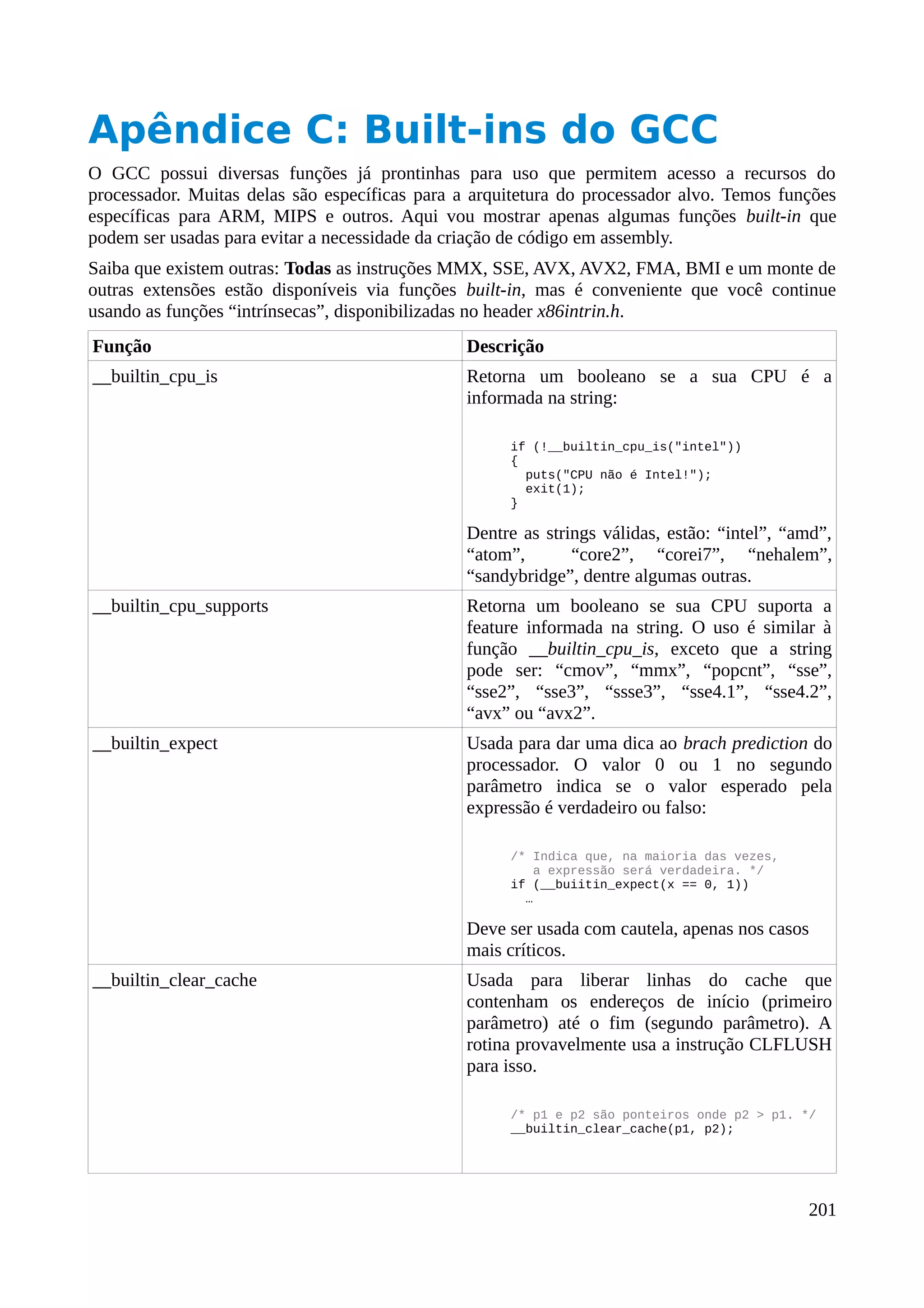 Apêndice C: Built-ins do GCC
O GCC possui diversas funções já prontinhas para uso que permitem acesso a recursos do
processador. Muitas delas são específicas para a arquitetura do processador alvo. Temos funções
específicas para ARM, MIPS e outros. Aqui vou mostrar apenas algumas funções built-in que
podem ser usadas para evitar a necessidade da criação de código em assembly.
Saiba que existem outras: Todas as instruções MMX, SSE, AVX, AVX2, FMA, BMI e um monte de
outras extensões estão disponíveis via funções built-in, mas é conveniente que você continue
usando as funções “intrínsecas”, disponibilizadas no header x86intrin.h.
Função Descrição
__builtin_cpu_is Retorna um booleano se a sua CPU é a
informada na string:
if (!__builtin_cpu_is("intel"))
{
puts("CPU não é Intel!");
exit(1);
}
Dentre as strings válidas, estão: “intel”, “amd”,
“atom”, “core2”, “corei7”, “nehalem”,
“sandybridge”, dentre algumas outras.
__builtin_cpu_supports Retorna um booleano se sua CPU suporta a
feature informada na string. O uso é similar à
função __builtin_cpu_is, exceto que a string
pode ser: “cmov”, “mmx”, “popcnt”, “sse”,
“sse2”, “sse3”, “ssse3”, “sse4.1”, “sse4.2”,
“avx” ou “avx2”.
__builtin_expect Usada para dar uma dica ao brach prediction do
processador. O valor 0 ou 1 no segundo
parâmetro indica se o valor esperado pela
expressão é verdadeiro ou falso:
/* Indica que, na maioria das vezes,
a expressão será verdadeira. */
if (__buiitin_expect(x == 0, 1))
…
Deve ser usada com cautela, apenas nos casos
mais críticos.
__builtin_clear_cache Usada para liberar linhas do cache que
contenham os endereços de início (primeiro
parâmetro) até o fim (segundo parâmetro). A
rotina provavelmente usa a instrução CLFLUSH
para isso.
/* p1 e p2 são ponteiros onde p2 > p1. */
__builtin_clear_cache(p1, p2);
201
 