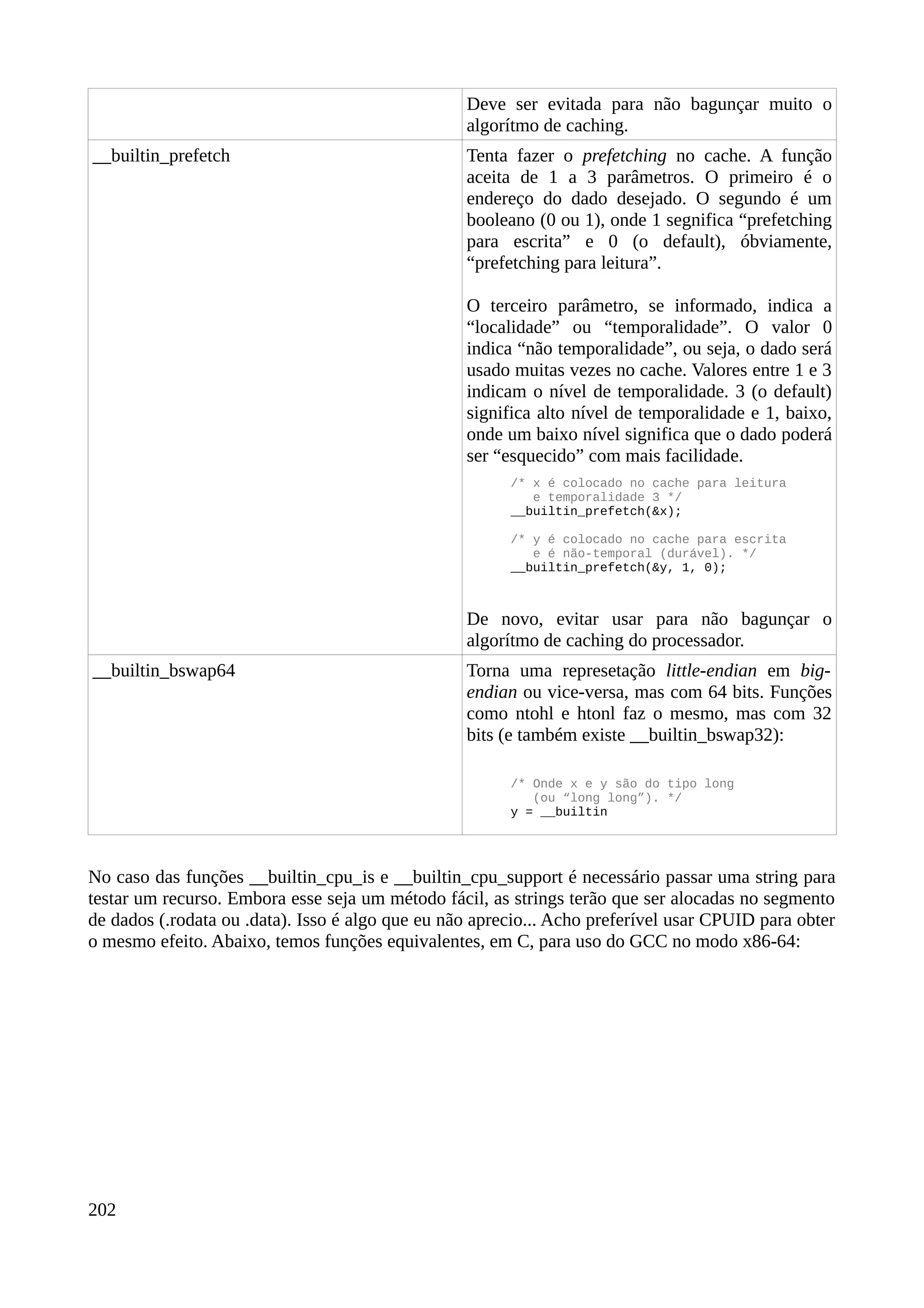 Deve ser evitada para não bagunçar muito o
algorítmo de caching.
__builtin_prefetch Tenta fazer o prefetching no cache. A função
aceita de 1 a 3 parâmetros. O primeiro é o
endereço do dado desejado. O segundo é um
booleano (0 ou 1), onde 1 segnifica “prefetching
para escrita” e 0 (o default), óbviamente,
“prefetching para leitura”.
O terceiro parâmetro, se informado, indica a
“localidade” ou “temporalidade”. O valor 0
indica “não temporalidade”, ou seja, o dado será
usado muitas vezes no cache. Valores entre 1 e 3
indicam o nível de temporalidade. 3 (o default)
significa alto nível de temporalidade e 1, baixo,
onde um baixo nível significa que o dado poderá
ser “esquecido” com mais facilidade.
/* x é colocado no cache para leitura
e temporalidade 3 */
__builtin_prefetch(&x);
/* y é colocado no cache para escrita
e é não-temporal (durável). */
__builtin_prefetch(&y, 1, 0);
De novo, evitar usar para não bagunçar o
algorítmo de caching do processador.
__builtin_bswap64 Torna uma represetação little-endian em big-
endian ou vice-versa, mas com 64 bits. Funções
como ntohl e htonl faz o mesmo, mas com 32
bits (e também existe __builtin_bswap32):
/* Onde x e y são do tipo long
(ou “long long”). */
y = __builtin
No caso das funções __builtin_cpu_is e __builtin_cpu_support é necessário passar uma string para
testar um recurso. Embora esse seja um método fácil, as strings terão que ser alocadas no segmento
de dados (.rodata ou .data). Isso é algo que eu não aprecio... Acho preferível usar CPUID para obter
o mesmo efeito. Abaixo, temos funções equivalentes, em C, para uso do GCC no modo x86-64:
202
 