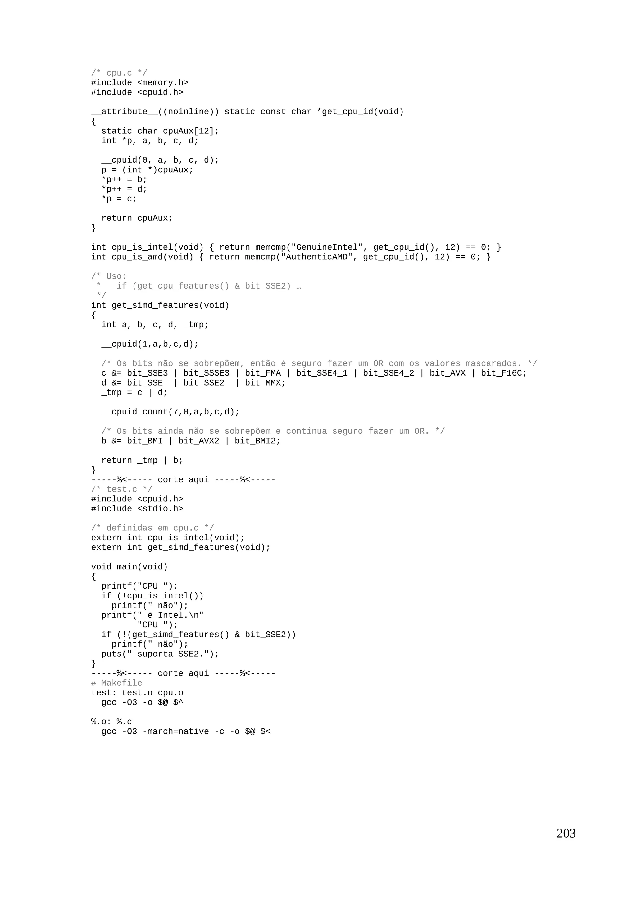/* cpu.c */
#include <memory.h>
#include <cpuid.h>
__attribute__((noinline)) static const char *get_cpu_id(void)
{
static char cpuAux[12];
int *p, a, b, c, d;
__cpuid(0, a, b, c, d);
p = (int *)cpuAux;
*p++ = b;
*p++ = d;
*p = c;
return cpuAux;
}
int cpu_is_intel(void) { return memcmp("GenuineIntel", get_cpu_id(), 12) == 0; }
int cpu_is_amd(void) { return memcmp("AuthenticAMD", get_cpu_id(), 12) == 0; }
/* Uso:
* if (get_cpu_features() & bit_SSE2) …
*/
int get_simd_features(void)
{
int a, b, c, d, _tmp;
__cpuid(1,a,b,c,d);
/* Os bits não se sobrepõem, então é seguro fazer um OR com os valores mascarados. */
c &= bit_SSE3 | bit_SSSE3 | bit_FMA | bit_SSE4_1 | bit_SSE4_2 | bit_AVX | bit_F16C;
d &= bit_SSE | bit_SSE2 | bit_MMX;
_tmp = c | d;
__cpuid_count(7,0,a,b,c,d);
/* Os bits ainda não se sobrepõem e continua seguro fazer um OR. */
b &= bit_BMI | bit_AVX2 | bit_BMI2;
return _tmp | b;
}
-----%<----- corte aqui -----%<-----
/* test.c */
#include <cpuid.h>
#include <stdio.h>
/* definidas em cpu.c */
extern int cpu_is_intel(void);
extern int get_simd_features(void);
void main(void)
{
printf("CPU ");
if (!cpu_is_intel())
printf(" não");
printf(" é Intel.n"
"CPU ");
if (!(get_simd_features() & bit_SSE2))
printf(" não");
puts(" suporta SSE2.");
}
-----%<----- corte aqui -----%<-----
# Makefile
test: test.o cpu.o
gcc -O3 -o $@ $^
%.o: %.c
gcc -O3 -march=native -c -o $@ $<
203
 