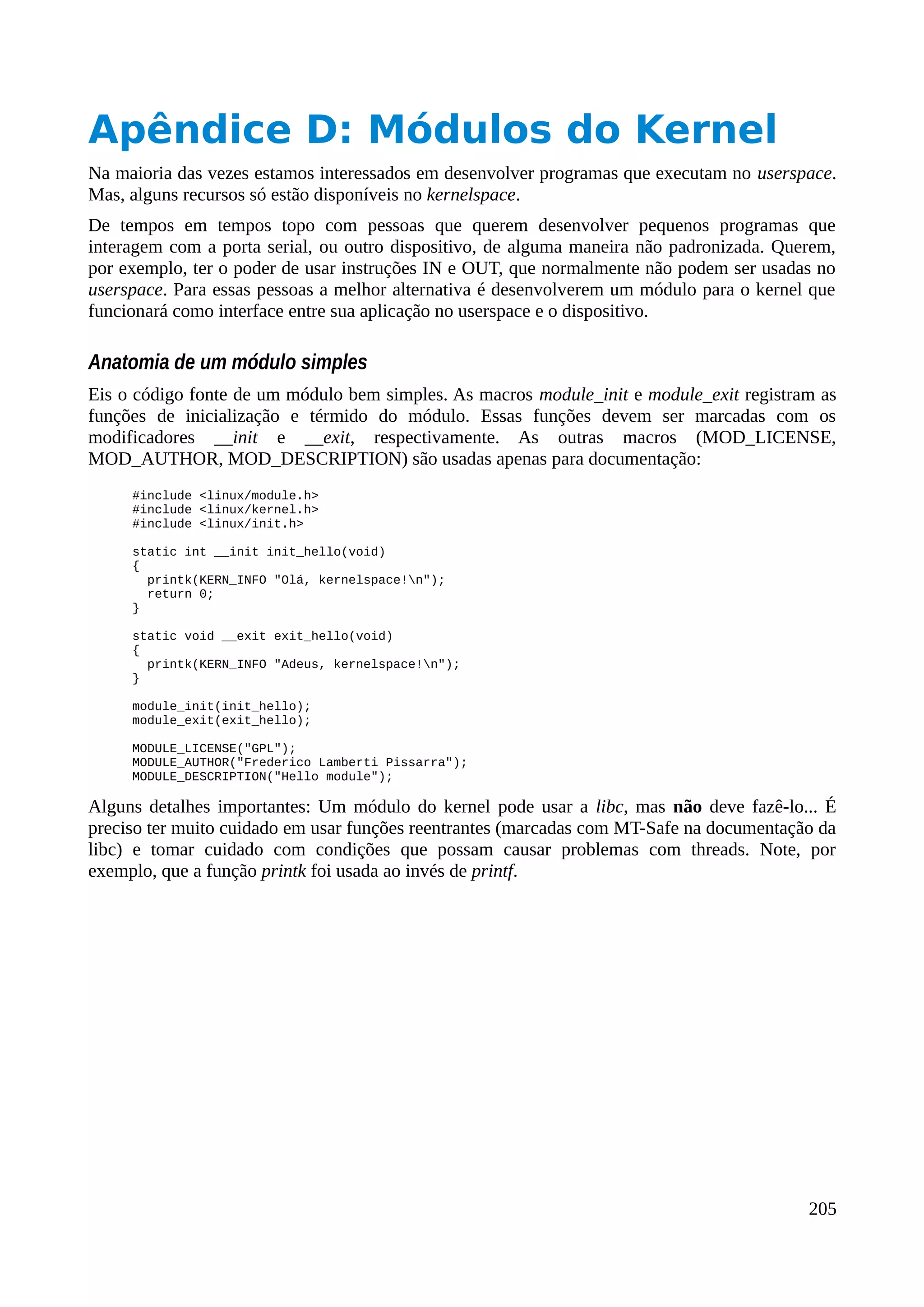 Apêndice D: Módulos do Kernel
Na maioria das vezes estamos interessados em desenvolver programas que executam no userspace.
Mas, alguns recursos só estão disponíveis no kernelspace.
De tempos em tempos topo com pessoas que querem desenvolver pequenos programas que
interagem com a porta serial, ou outro dispositivo, de alguma maneira não padronizada. Querem,
por exemplo, ter o poder de usar instruções IN e OUT, que normalmente não podem ser usadas no
userspace. Para essas pessoas a melhor alternativa é desenvolverem um módulo para o kernel que
funcionará como interface entre sua aplicação no userspace e o dispositivo.
Anatomia de um módulo simples
Eis o código fonte de um módulo bem simples. As macros module_init e module_exit registram as
funções de inicialização e térmido do módulo. Essas funções devem ser marcadas com os
modificadores __init e __exit, respectivamente. As outras macros (MOD_LICENSE,
MOD_AUTHOR, MOD_DESCRIPTION) são usadas apenas para documentação:
#include <linux/module.h>
#include <linux/kernel.h>
#include <linux/init.h>
static int __init init_hello(void)
{
printk(KERN_INFO "Olá, kernelspace!n");
return 0;
}
static void __exit exit_hello(void)
{
printk(KERN_INFO "Adeus, kernelspace!n");
}
module_init(init_hello);
module_exit(exit_hello);
MODULE_LICENSE("GPL");
MODULE_AUTHOR("Frederico Lamberti Pissarra");
MODULE_DESCRIPTION("Hello module");
Alguns detalhes importantes: Um módulo do kernel pode usar a libc, mas não deve fazê-lo... É
preciso ter muito cuidado em usar funções reentrantes (marcadas com MT-Safe na documentação da
libc) e tomar cuidado com condições que possam causar problemas com threads. Note, por
exemplo, que a função printk foi usada ao invés de printf.
205
 