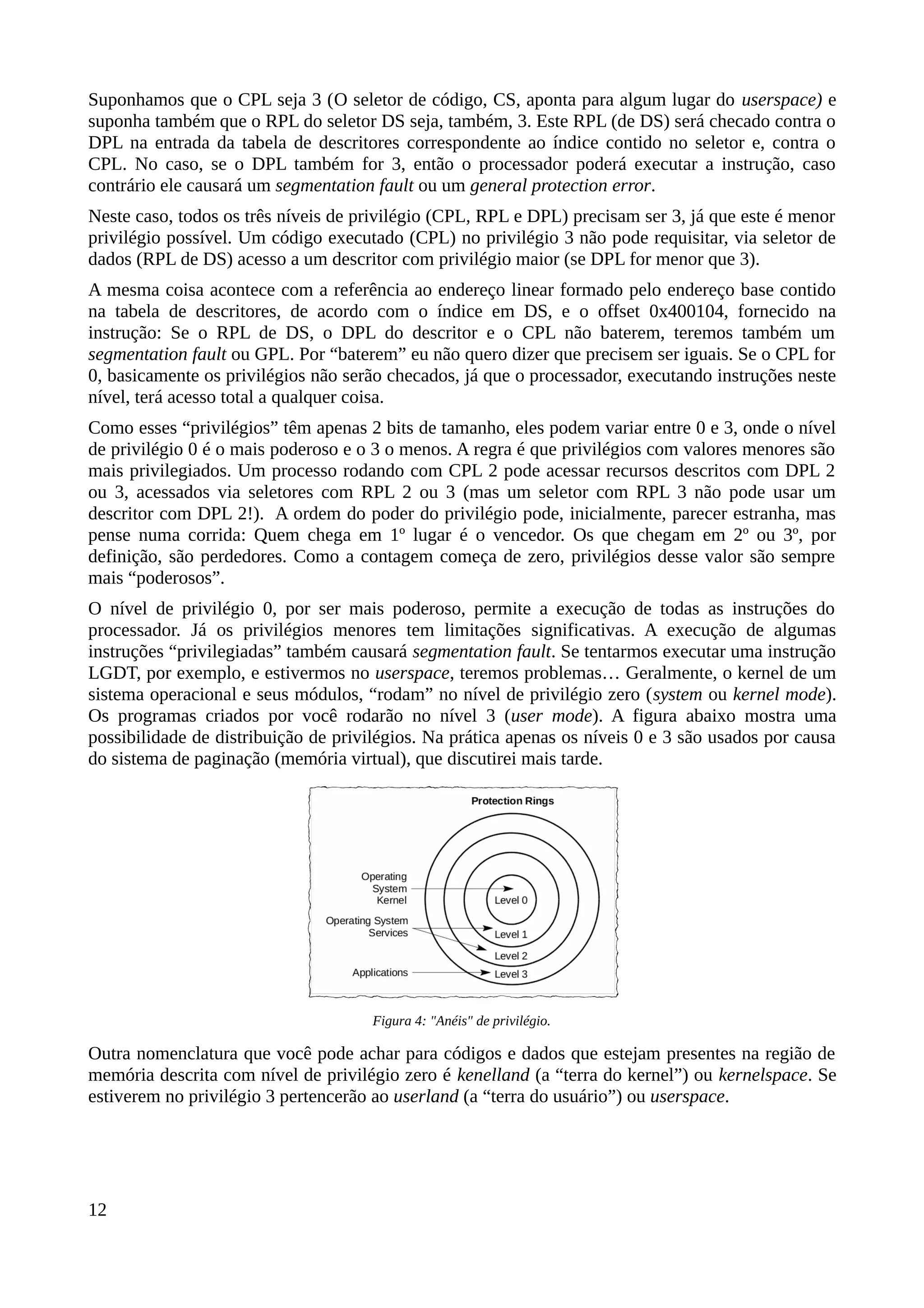 Suponhamos que o CPL seja 3 (O seletor de código, CS, aponta para algum lugar do userspace) e
suponha também que o RPL do seletor DS seja, também, 3. Este RPL (de DS) será checado contra o
DPL na entrada da tabela de descritores correspondente ao índice contido no seletor e, contra o
CPL. No caso, se o DPL também for 3, então o processador poderá executar a instrução, caso
contrário ele causará um segmentation fault ou um general protection error.
Neste caso, todos os três níveis de privilégio (CPL, RPL e DPL) precisam ser 3, já que este é menor
privilégio possível. Um código executado (CPL) no privilégio 3 não pode requisitar, via seletor de
dados (RPL de DS) acesso a um descritor com privilégio maior (se DPL for menor que 3).
A mesma coisa acontece com a referência ao endereço linear formado pelo endereço base contido
na tabela de descritores, de acordo com o índice em DS, e o offset 0x400104, fornecido na
instrução: Se o RPL de DS, o DPL do descritor e o CPL não baterem, teremos também um
segmentation fault ou GPL. Por “baterem” eu não quero dizer que precisem ser iguais. Se o CPL for
0, basicamente os privilégios não serão checados, já que o processador, executando instruções neste
nível, terá acesso total a qualquer coisa.
Como esses “privilégios” têm apenas 2 bits de tamanho, eles podem variar entre 0 e 3, onde o nível
de privilégio 0 é o mais poderoso e o 3 o menos. A regra é que privilégios com valores menores são
mais privilegiados. Um processo rodando com CPL 2 pode acessar recursos descritos com DPL 2
ou 3, acessados via seletores com RPL 2 ou 3 (mas um seletor com RPL 3 não pode usar um
descritor com DPL 2!). A ordem do poder do privilégio pode, inicialmente, parecer estranha, mas
pense numa corrida: Quem chega em 1º lugar é o vencedor. Os que chegam em 2º ou 3º, por
definição, são perdedores. Como a contagem começa de zero, privilégios desse valor são sempre
mais “poderosos”.
O nível de privilégio 0, por ser mais poderoso, permite a execução de todas as instruções do
processador. Já os privilégios menores tem limitações significativas. A execução de algumas
instruções “privilegiadas” também causará segmentation fault. Se tentarmos executar uma instrução
LGDT, por exemplo, e estivermos no userspace, teremos problemas… Geralmente, o kernel de um
sistema operacional e seus módulos, “rodam” no nível de privilégio zero (system ou kernel mode).
Os programas criados por você rodarão no nível 3 (user mode). A figura abaixo mostra uma
possibilidade de distribuição de privilégios. Na prática apenas os níveis 0 e 3 são usados por causa
do sistema de paginação (memória virtual), que discutirei mais tarde.
Outra nomenclatura que você pode achar para códigos e dados que estejam presentes na região de
memória descrita com nível de privilégio zero é kenelland (a “terra do kernel”) ou kernelspace. Se
estiverem no privilégio 3 pertencerão ao userland (a “terra do usuário”) ou userspace.
12
Figura 4: "Anéis" de privilégio.
 
