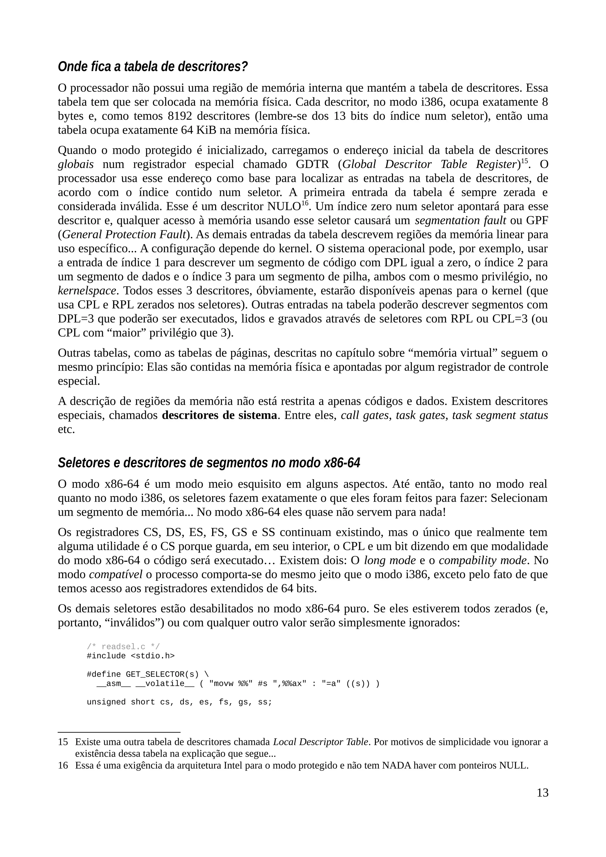 Onde fica a tabela de descritores?
O processador não possui uma região de memória interna que mantém a tabela de descritores. Essa
tabela tem que ser colocada na memória física. Cada descritor, no modo i386, ocupa exatamente 8
bytes e, como temos 8192 descritores (lembre-se dos 13 bits do índice num seletor), então uma
tabela ocupa exatamente 64 KiB na memória física.
Quando o modo protegido é inicializado, carregamos o endereço inicial da tabela de descritores
globais num registrador especial chamado GDTR (Global Descritor Table Register)15
. O
processador usa esse endereço como base para localizar as entradas na tabela de descritores, de
acordo com o índice contido num seletor. A primeira entrada da tabela é sempre zerada e
considerada inválida. Esse é um descritor NULO16
. Um índice zero num seletor apontará para esse
descritor e, qualquer acesso à memória usando esse seletor causará um segmentation fault ou GPF
(General Protection Fault). As demais entradas da tabela descrevem regiões da memória linear para
uso específico... A configuração depende do kernel. O sistema operacional pode, por exemplo, usar
a entrada de índice 1 para descrever um segmento de código com DPL igual a zero, o índice 2 para
um segmento de dados e o índice 3 para um segmento de pilha, ambos com o mesmo privilégio, no
kernelspace. Todos esses 3 descritores, óbviamente, estarão disponíveis apenas para o kernel (que
usa CPL e RPL zerados nos seletores). Outras entradas na tabela poderão descrever segmentos com
DPL=3 que poderão ser executados, lidos e gravados através de seletores com RPL ou CPL=3 (ou
CPL com “maior” privilégio que 3).
Outras tabelas, como as tabelas de páginas, descritas no capítulo sobre “memória virtual” seguem o
mesmo princípio: Elas são contidas na memória física e apontadas por algum registrador de controle
especial.
A descrição de regiões da memória não está restrita a apenas códigos e dados. Existem descritores
especiais, chamados descritores de sistema. Entre eles, call gates, task gates, task segment status
etc.
Seletores e descritores de segmentos no modo x86-64
O modo x86-64 é um modo meio esquisito em alguns aspectos. Até então, tanto no modo real
quanto no modo i386, os seletores fazem exatamente o que eles foram feitos para fazer: Selecionam
um segmento de memória... No modo x86-64 eles quase não servem para nada!
Os registradores CS, DS, ES, FS, GS e SS continuam existindo, mas o único que realmente tem
alguma utilidade é o CS porque guarda, em seu interior, o CPL e um bit dizendo em que modalidade
do modo x86-64 o código será executado… Existem dois: O long mode e o compability mode. No
modo compatível o processo comporta-se do mesmo jeito que o modo i386, exceto pelo fato de que
temos acesso aos registradores extendidos de 64 bits.
Os demais seletores estão desabilitados no modo x86-64 puro. Se eles estiverem todos zerados (e,
portanto, “inválidos”) ou com qualquer outro valor serão simplesmente ignorados:
/* readsel.c */
#include <stdio.h>
#define GET_SELECTOR(s) 
__asm__ __volatile__ ( "movw %%" #s ",%%ax" : "=a" ((s)) )
unsigned short cs, ds, es, fs, gs, ss;
15 Existe uma outra tabela de descritores chamada Local Descriptor Table. Por motivos de simplicidade vou ignorar a
existência dessa tabela na explicação que segue...
16 Essa é uma exigência da arquitetura Intel para o modo protegido e não tem NADA haver com ponteiros NULL.
13
 