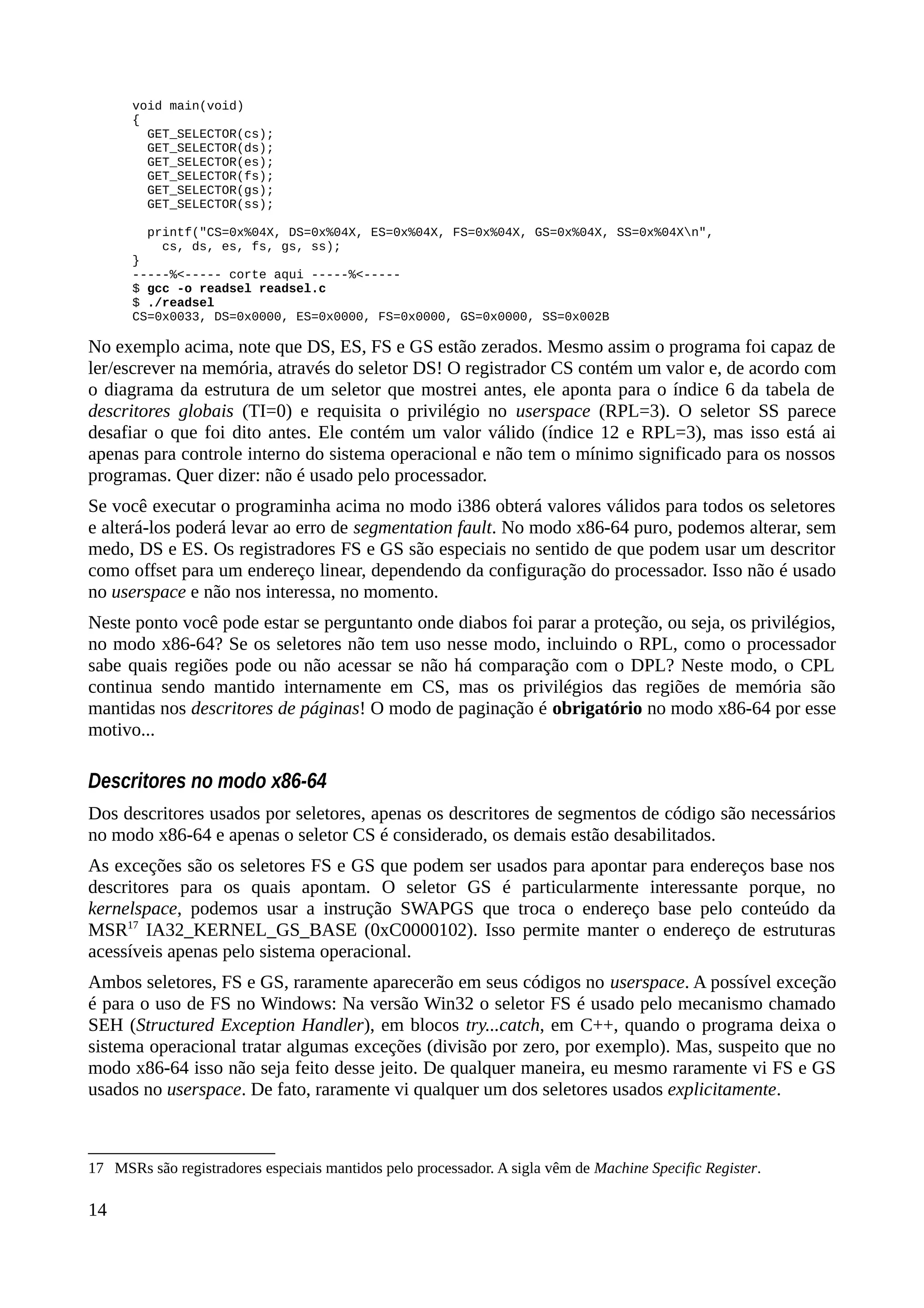 void main(void)
{
GET_SELECTOR(cs);
GET_SELECTOR(ds);
GET_SELECTOR(es);
GET_SELECTOR(fs);
GET_SELECTOR(gs);
GET_SELECTOR(ss);
printf("CS=0x%04X, DS=0x%04X, ES=0x%04X, FS=0x%04X, GS=0x%04X, SS=0x%04Xn",
cs, ds, es, fs, gs, ss);
}
-----%<----- corte aqui -----%<-----
$ gcc -o readsel readsel.c
$ ./readsel
CS=0x0033, DS=0x0000, ES=0x0000, FS=0x0000, GS=0x0000, SS=0x002B
No exemplo acima, note que DS, ES, FS e GS estão zerados. Mesmo assim o programa foi capaz de
ler/escrever na memória, através do seletor DS! O registrador CS contém um valor e, de acordo com
o diagrama da estrutura de um seletor que mostrei antes, ele aponta para o índice 6 da tabela de
descritores globais (TI=0) e requisita o privilégio no userspace (RPL=3). O seletor SS parece
desafiar o que foi dito antes. Ele contém um valor válido (índice 12 e RPL=3), mas isso está ai
apenas para controle interno do sistema operacional e não tem o mínimo significado para os nossos
programas. Quer dizer: não é usado pelo processador.
Se você executar o programinha acima no modo i386 obterá valores válidos para todos os seletores
e alterá-los poderá levar ao erro de segmentation fault. No modo x86-64 puro, podemos alterar, sem
medo, DS e ES. Os registradores FS e GS são especiais no sentido de que podem usar um descritor
como offset para um endereço linear, dependendo da configuração do processador. Isso não é usado
no userspace e não nos interessa, no momento.
Neste ponto você pode estar se perguntanto onde diabos foi parar a proteção, ou seja, os privilégios,
no modo x86-64? Se os seletores não tem uso nesse modo, incluindo o RPL, como o processador
sabe quais regiões pode ou não acessar se não há comparação com o DPL? Neste modo, o CPL
continua sendo mantido internamente em CS, mas os privilégios das regiões de memória são
mantidas nos descritores de páginas! O modo de paginação é obrigatório no modo x86-64 por esse
motivo...
Descritores no modo x86-64
Dos descritores usados por seletores, apenas os descritores de segmentos de código são necessários
no modo x86-64 e apenas o seletor CS é considerado, os demais estão desabilitados.
As exceções são os seletores FS e GS que podem ser usados para apontar para endereços base nos
descritores para os quais apontam. O seletor GS é particularmente interessante porque, no
kernelspace, podemos usar a instrução SWAPGS que troca o endereço base pelo conteúdo da
MSR17
IA32_KERNEL_GS_BASE (0xC0000102). Isso permite manter o endereço de estruturas
acessíveis apenas pelo sistema operacional.
Ambos seletores, FS e GS, raramente aparecerão em seus códigos no userspace. A possível exceção
é para o uso de FS no Windows: Na versão Win32 o seletor FS é usado pelo mecanismo chamado
SEH (Structured Exception Handler), em blocos try...catch, em C++, quando o programa deixa o
sistema operacional tratar algumas exceções (divisão por zero, por exemplo). Mas, suspeito que no
modo x86-64 isso não seja feito desse jeito. De qualquer maneira, eu mesmo raramente vi FS e GS
usados no userspace. De fato, raramente vi qualquer um dos seletores usados explicitamente.
17 MSRs são registradores especiais mantidos pelo processador. A sigla vêm de Machine Specific Register.
14
 