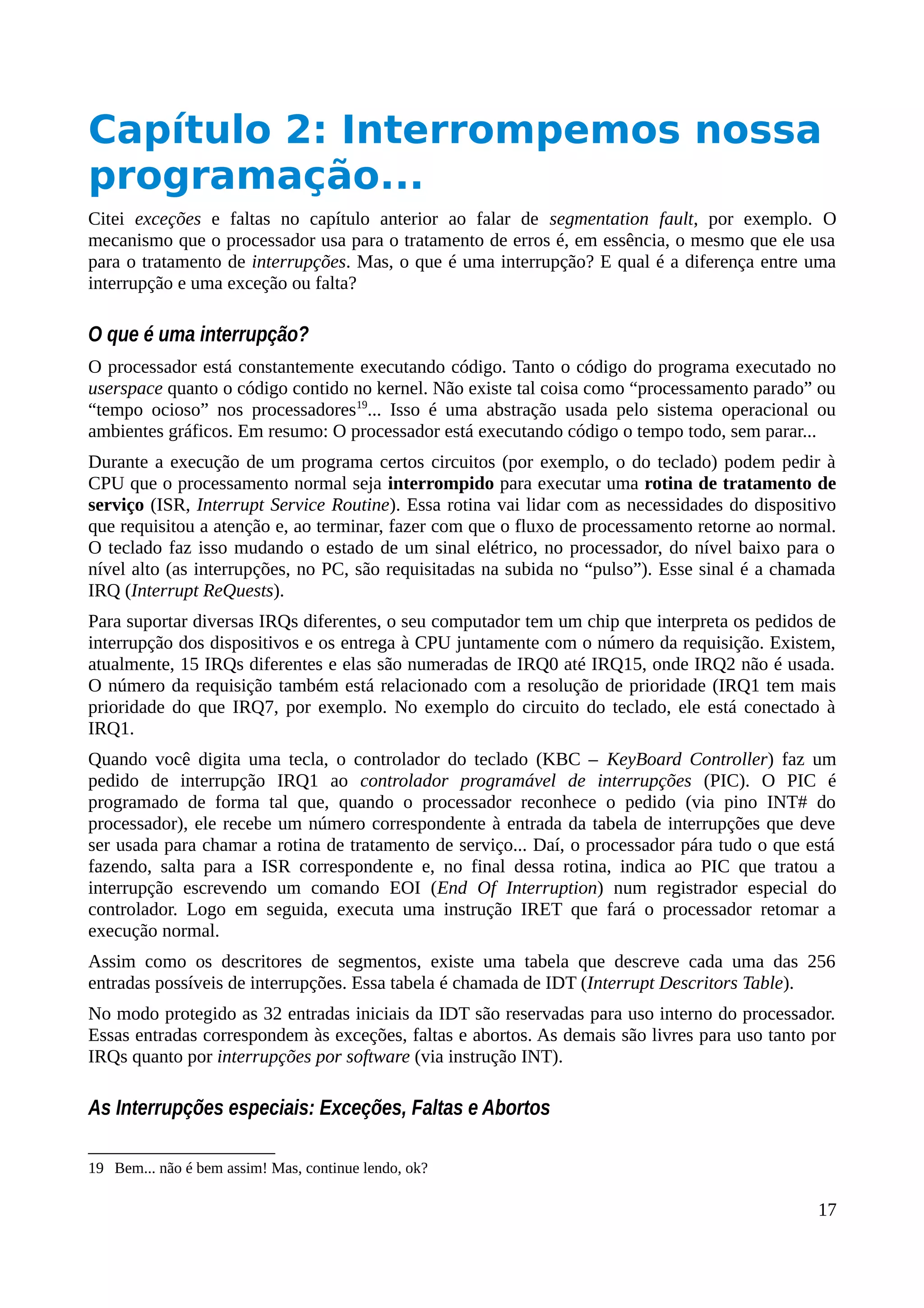 Capítulo 2: Interrompemos nossa
programação...
Citei exceções e faltas no capítulo anterior ao falar de segmentation fault, por exemplo. O
mecanismo que o processador usa para o tratamento de erros é, em essência, o mesmo que ele usa
para o tratamento de interrupções. Mas, o que é uma interrupção? E qual é a diferença entre uma
interrupção e uma exceção ou falta?
O que é uma interrupção?
O processador está constantemente executando código. Tanto o código do programa executado no
userspace quanto o código contido no kernel. Não existe tal coisa como “processamento parado” ou
“tempo ocioso” nos processadores19
... Isso é uma abstração usada pelo sistema operacional ou
ambientes gráficos. Em resumo: O processador está executando código o tempo todo, sem parar...
Durante a execução de um programa certos circuitos (por exemplo, o do teclado) podem pedir à
CPU que o processamento normal seja interrompido para executar uma rotina de tratamento de
serviço (ISR, Interrupt Service Routine). Essa rotina vai lidar com as necessidades do dispositivo
que requisitou a atenção e, ao terminar, fazer com que o fluxo de processamento retorne ao normal.
O teclado faz isso mudando o estado de um sinal elétrico, no processador, do nível baixo para o
nível alto (as interrupções, no PC, são requisitadas na subida no “pulso”). Esse sinal é a chamada
IRQ (Interrupt ReQuests).
Para suportar diversas IRQs diferentes, o seu computador tem um chip que interpreta os pedidos de
interrupção dos dispositivos e os entrega à CPU juntamente com o número da requisição. Existem,
atualmente, 15 IRQs diferentes e elas são numeradas de IRQ0 até IRQ15, onde IRQ2 não é usada.
O número da requisição também está relacionado com a resolução de prioridade (IRQ1 tem mais
prioridade do que IRQ7, por exemplo. No exemplo do circuito do teclado, ele está conectado à
IRQ1.
Quando você digita uma tecla, o controlador do teclado (KBC – KeyBoard Controller) faz um
pedido de interrupção IRQ1 ao controlador programável de interrupções (PIC). O PIC é
programado de forma tal que, quando o processador reconhece o pedido (via pino INT# do
processador), ele recebe um número correspondente à entrada da tabela de interrupções que deve
ser usada para chamar a rotina de tratamento de serviço... Daí, o processador pára tudo o que está
fazendo, salta para a ISR correspondente e, no final dessa rotina, indica ao PIC que tratou a
interrupção escrevendo um comando EOI (End Of Interruption) num registrador especial do
controlador. Logo em seguida, executa uma instrução IRET que fará o processador retomar a
execução normal.
Assim como os descritores de segmentos, existe uma tabela que descreve cada uma das 256
entradas possíveis de interrupções. Essa tabela é chamada de IDT (Interrupt Descritors Table).
No modo protegido as 32 entradas iniciais da IDT são reservadas para uso interno do processador.
Essas entradas correspondem às exceções, faltas e abortos. As demais são livres para uso tanto por
IRQs quanto por interrupções por software (via instrução INT).
As Interrupções especiais: Exceções, Faltas e Abortos
19 Bem... não é bem assim! Mas, continue lendo, ok?
17
 