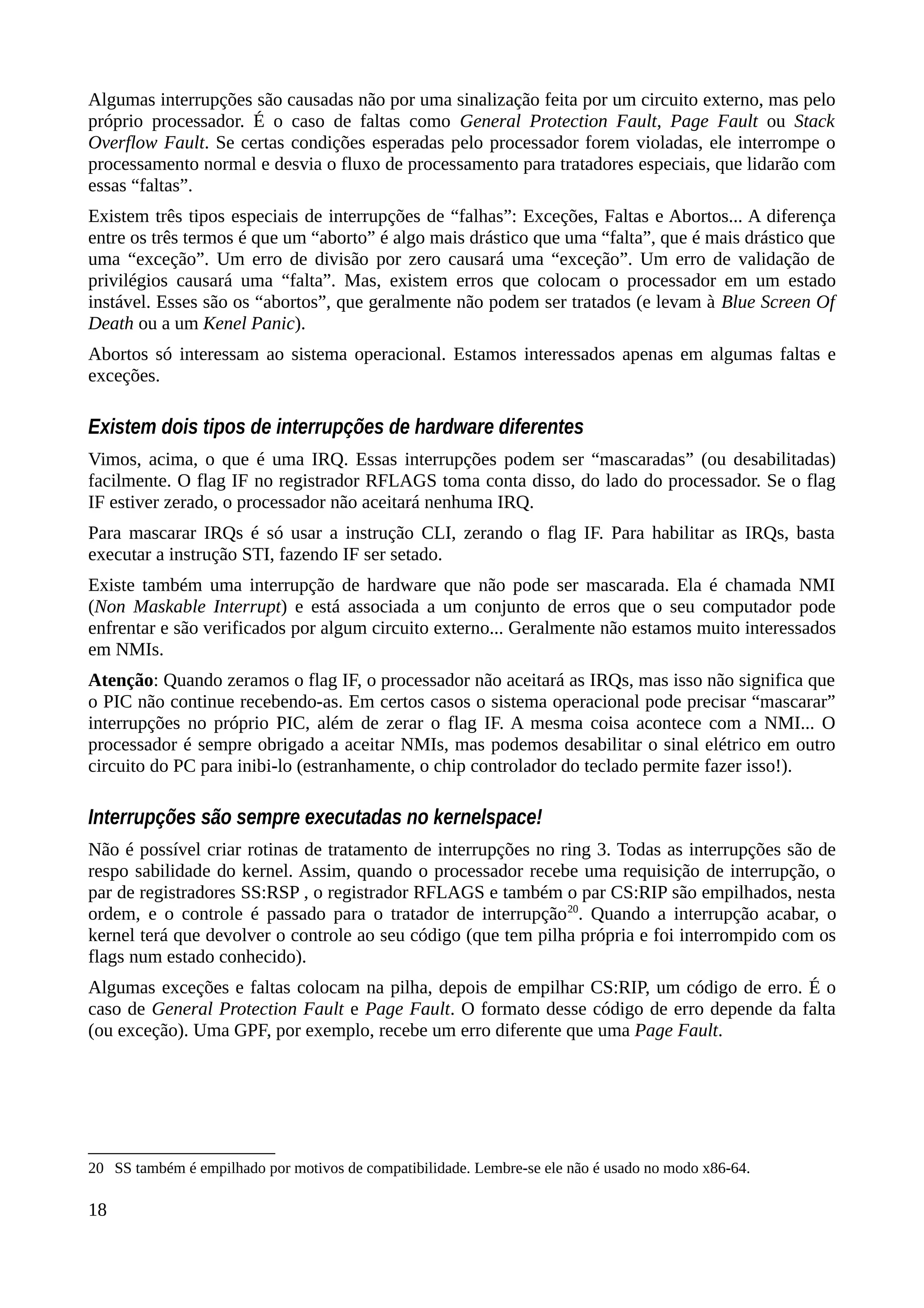 Algumas interrupções são causadas não por uma sinalização feita por um circuito externo, mas pelo
próprio processador. É o caso de faltas como General Protection Fault, Page Fault ou Stack
Overflow Fault. Se certas condições esperadas pelo processador forem violadas, ele interrompe o
processamento normal e desvia o fluxo de processamento para tratadores especiais, que lidarão com
essas “faltas”.
Existem três tipos especiais de interrupções de “falhas”: Exceções, Faltas e Abortos... A diferença
entre os três termos é que um “aborto” é algo mais drástico que uma “falta”, que é mais drástico que
uma “exceção”. Um erro de divisão por zero causará uma “exceção”. Um erro de validação de
privilégios causará uma “falta”. Mas, existem erros que colocam o processador em um estado
instável. Esses são os “abortos”, que geralmente não podem ser tratados (e levam à Blue Screen Of
Death ou a um Kenel Panic).
Abortos só interessam ao sistema operacional. Estamos interessados apenas em algumas faltas e
exceções.
Existem dois tipos de interrupções de hardware diferentes
Vimos, acima, o que é uma IRQ. Essas interrupções podem ser “mascaradas” (ou desabilitadas)
facilmente. O flag IF no registrador RFLAGS toma conta disso, do lado do processador. Se o flag
IF estiver zerado, o processador não aceitará nenhuma IRQ.
Para mascarar IRQs é só usar a instrução CLI, zerando o flag IF. Para habilitar as IRQs, basta
executar a instrução STI, fazendo IF ser setado.
Existe também uma interrupção de hardware que não pode ser mascarada. Ela é chamada NMI
(Non Maskable Interrupt) e está associada a um conjunto de erros que o seu computador pode
enfrentar e são verificados por algum circuito externo... Geralmente não estamos muito interessados
em NMIs.
Atenção: Quando zeramos o flag IF, o processador não aceitará as IRQs, mas isso não significa que
o PIC não continue recebendo-as. Em certos casos o sistema operacional pode precisar “mascarar”
interrupções no próprio PIC, além de zerar o flag IF. A mesma coisa acontece com a NMI... O
processador é sempre obrigado a aceitar NMIs, mas podemos desabilitar o sinal elétrico em outro
circuito do PC para inibi-lo (estranhamente, o chip controlador do teclado permite fazer isso!).
Interrupções são sempre executadas no kernelspace!
Não é possível criar rotinas de tratamento de interrupções no ring 3. Todas as interrupções são de
respo sabilidade do kernel. Assim, quando o processador recebe uma requisição de interrupção, o
par de registradores SS:RSP , o registrador RFLAGS e também o par CS:RIP são empilhados, nesta
ordem, e o controle é passado para o tratador de interrupção20
. Quando a interrupção acabar, o
kernel terá que devolver o controle ao seu código (que tem pilha própria e foi interrompido com os
flags num estado conhecido).
Algumas exceções e faltas colocam na pilha, depois de empilhar CS:RIP, um código de erro. É o
caso de General Protection Fault e Page Fault. O formato desse código de erro depende da falta
(ou exceção). Uma GPF, por exemplo, recebe um erro diferente que uma Page Fault.
20 SS também é empilhado por motivos de compatibilidade. Lembre-se ele não é usado no modo x86-64.
18
 