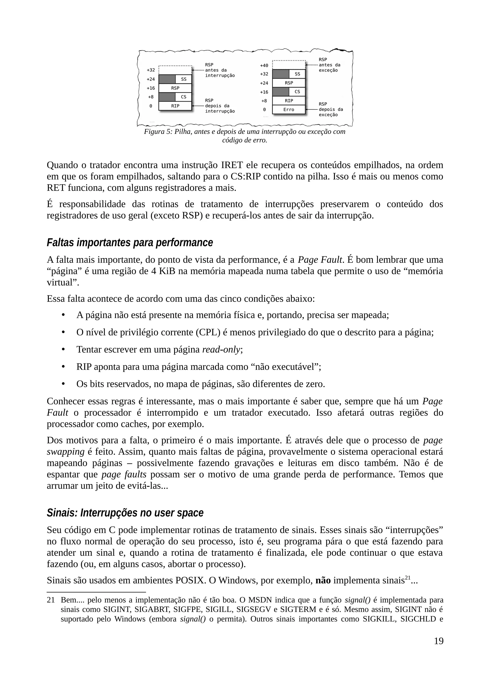 Quando o tratador encontra uma instrução IRET ele recupera os conteúdos empilhados, na ordem
em que os foram empilhados, saltando para o CS:RIP contido na pilha. Isso é mais ou menos como
RET funciona, com alguns registradores a mais.
É responsabilidade das rotinas de tratamento de interrupções preservarem o conteúdo dos
registradores de uso geral (exceto RSP) e recuperá-los antes de sair da interrupção.
Faltas importantes para performance
A falta mais importante, do ponto de vista da performance, é a Page Fault. É bom lembrar que uma
“página” é uma região de 4 KiB na memória mapeada numa tabela que permite o uso de “memória
virtual”.
Essa falta acontece de acordo com uma das cinco condições abaixo:
• A página não está presente na memória física e, portando, precisa ser mapeada;
• O nível de privilégio corrente (CPL) é menos privilegiado do que o descrito para a página;
• Tentar escrever em uma página read-only;
• RIP aponta para uma página marcada como “não executável”;
• Os bits reservados, no mapa de páginas, são diferentes de zero.
Conhecer essas regras é interessante, mas o mais importante é saber que, sempre que há um Page
Fault o processador é interrompido e um tratador executado. Isso afetará outras regiões do
processador como caches, por exemplo.
Dos motivos para a falta, o primeiro é o mais importante. É através dele que o processo de page
swapping é feito. Assim, quanto mais faltas de página, provavelmente o sistema operacional estará
mapeando páginas – possivelmente fazendo gravações e leituras em disco também. Não é de
espantar que page faults possam ser o motivo de uma grande perda de performance. Temos que
arrumar um jeito de evitá-las...
Sinais: Interrupções no user space
Seu código em C pode implementar rotinas de tratamento de sinais. Esses sinais são “interrupções”
no fluxo normal de operação do seu processo, isto é, seu programa pára o que está fazendo para
atender um sinal e, quando a rotina de tratamento é finalizada, ele pode continuar o que estava
fazendo (ou, em alguns casos, abortar o processo).
Sinais são usados em ambientes POSIX. O Windows, por exemplo, não implementa sinais21
...
21 Bem.... pelo menos a implementação não é tão boa. O MSDN indica que a função signal() é implementada para
sinais como SIGINT, SIGABRT, SIGFPE, SIGILL, SIGSEGV e SIGTERM e é só. Mesmo assim, SIGINT não é
suportado pelo Windows (embora signal() o permita). Outros sinais importantes como SIGKILL, SIGCHLD e
19
Figura 5: Pilha, antes e depois de uma interrupção ou exceção com
código de erro.
 