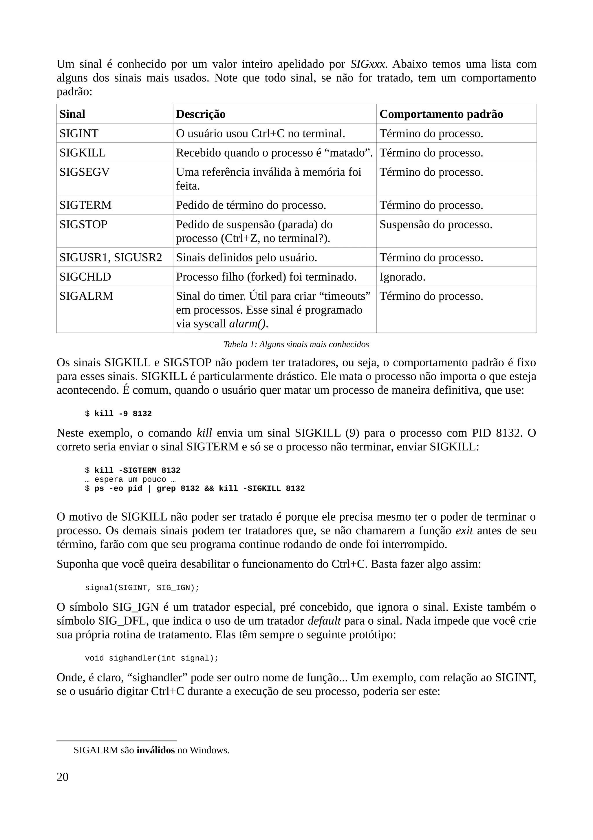 Um sinal é conhecido por um valor inteiro apelidado por SIGxxx. Abaixo temos uma lista com
alguns dos sinais mais usados. Note que todo sinal, se não for tratado, tem um comportamento
padrão:
Sinal Descrição Comportamento padrão
SIGINT O usuário usou Ctrl+C no terminal. Término do processo.
SIGKILL Recebido quando o processo é “matado”. Término do processo.
SIGSEGV Uma referência inválida à memória foi
feita.
Término do processo.
SIGTERM Pedido de término do processo. Término do processo.
SIGSTOP Pedido de suspensão (parada) do
processo (Ctrl+Z, no terminal?).
Suspensão do processo.
SIGUSR1, SIGUSR2 Sinais definidos pelo usuário. Término do processo.
SIGCHLD Processo filho (forked) foi terminado. Ignorado.
SIGALRM Sinal do timer. Útil para criar “timeouts”
em processos. Esse sinal é programado
via syscall alarm().
Término do processo.
Tabela 1: Alguns sinais mais conhecidos
Os sinais SIGKILL e SIGSTOP não podem ter tratadores, ou seja, o comportamento padrão é fixo
para esses sinais. SIGKILL é particularmente drástico. Ele mata o processo não importa o que esteja
acontecendo. É comum, quando o usuário quer matar um processo de maneira definitiva, que use:
$ kill -9 8132
Neste exemplo, o comando kill envia um sinal SIGKILL (9) para o processo com PID 8132. O
correto seria enviar o sinal SIGTERM e só se o processo não terminar, enviar SIGKILL:
$ kill -SIGTERM 8132
… espera um pouco …
$ ps -eo pid | grep 8132 && kill -SIGKILL 8132
O motivo de SIGKILL não poder ser tratado é porque ele precisa mesmo ter o poder de terminar o
processo. Os demais sinais podem ter tratadores que, se não chamarem a função exit antes de seu
término, farão com que seu programa continue rodando de onde foi interrompido.
Suponha que você queira desabilitar o funcionamento do Ctrl+C. Basta fazer algo assim:
signal(SIGINT, SIG_IGN);
O símbolo SIG_IGN é um tratador especial, pré concebido, que ignora o sinal. Existe também o
símbolo SIG_DFL, que indica o uso de um tratador default para o sinal. Nada impede que você crie
sua própria rotina de tratamento. Elas têm sempre o seguinte protótipo:
void sighandler(int signal);
Onde, é claro, “sighandler” pode ser outro nome de função... Um exemplo, com relação ao SIGINT,
se o usuário digitar Ctrl+C durante a execução de seu processo, poderia ser este:
SIGALRM são inválidos no Windows.
20
 