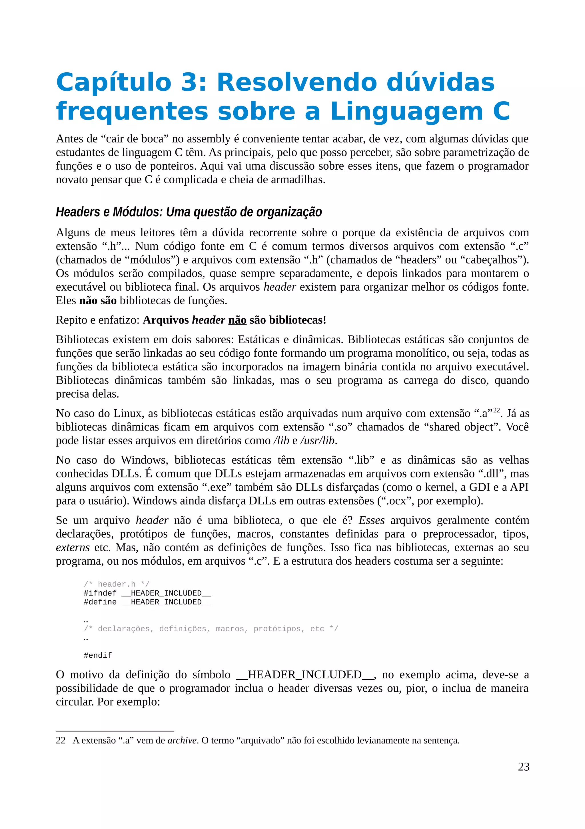 Capítulo 3: Resolvendo dúvidas
frequentes sobre a Linguagem C
Antes de “cair de boca” no assembly é conveniente tentar acabar, de vez, com algumas dúvidas que
estudantes de linguagem C têm. As principais, pelo que posso perceber, são sobre parametrização de
funções e o uso de ponteiros. Aqui vai uma discussão sobre esses itens, que fazem o programador
novato pensar que C é complicada e cheia de armadilhas.
Headers e Módulos: Uma questão de organização
Alguns de meus leitores têm a dúvida recorrente sobre o porque da existência de arquivos com
extensão “.h”... Num código fonte em C é comum termos diversos arquivos com extensão “.c”
(chamados de “módulos”) e arquivos com extensão “.h” (chamados de “headers” ou “cabeçalhos”).
Os módulos serão compilados, quase sempre separadamente, e depois linkados para montarem o
executável ou biblioteca final. Os arquivos header existem para organizar melhor os códigos fonte.
Eles não são bibliotecas de funções.
Repito e enfatizo: Arquivos header não são bibliotecas!
Bibliotecas existem em dois sabores: Estáticas e dinâmicas. Bibliotecas estáticas são conjuntos de
funções que serão linkadas ao seu código fonte formando um programa monolítico, ou seja, todas as
funções da biblioteca estática são incorporados na imagem binária contida no arquivo executável.
Bibliotecas dinâmicas também são linkadas, mas o seu programa as carrega do disco, quando
precisa delas.
No caso do Linux, as bibliotecas estáticas estão arquivadas num arquivo com extensão “.a”22
. Já as
bibliotecas dinâmicas ficam em arquivos com extensão “.so” chamados de “shared object”. Você
pode listar esses arquivos em diretórios como /lib e /usr/lib.
No caso do Windows, bibliotecas estáticas têm extensão “.lib” e as dinâmicas são as velhas
conhecidas DLLs. É comum que DLLs estejam armazenadas em arquivos com extensão “.dll”, mas
alguns arquivos com extensão “.exe” também são DLLs disfarçadas (como o kernel, a GDI e a API
para o usuário). Windows ainda disfarça DLLs em outras extensões (“.ocx”, por exemplo).
Se um arquivo header não é uma biblioteca, o que ele é? Esses arquivos geralmente contém
declarações, protótipos de funções, macros, constantes definidas para o preprocessador, tipos,
externs etc. Mas, não contém as definições de funções. Isso fica nas bibliotecas, externas ao seu
programa, ou nos módulos, em arquivos “.c”. E a estrutura dos headers costuma ser a seguinte:
/* header.h */
#ifndef __HEADER_INCLUDED__
#define __HEADER_INCLUDED__
…
/* declarações, definições, macros, protótipos, etc */
…
#endif
O motivo da definição do símbolo __HEADER_INCLUDED__, no exemplo acima, deve-se a
possibilidade de que o programador inclua o header diversas vezes ou, pior, o inclua de maneira
circular. Por exemplo:
22 A extensão “.a” vem de archive. O termo “arquivado” não foi escolhido levianamente na sentença.
23
 