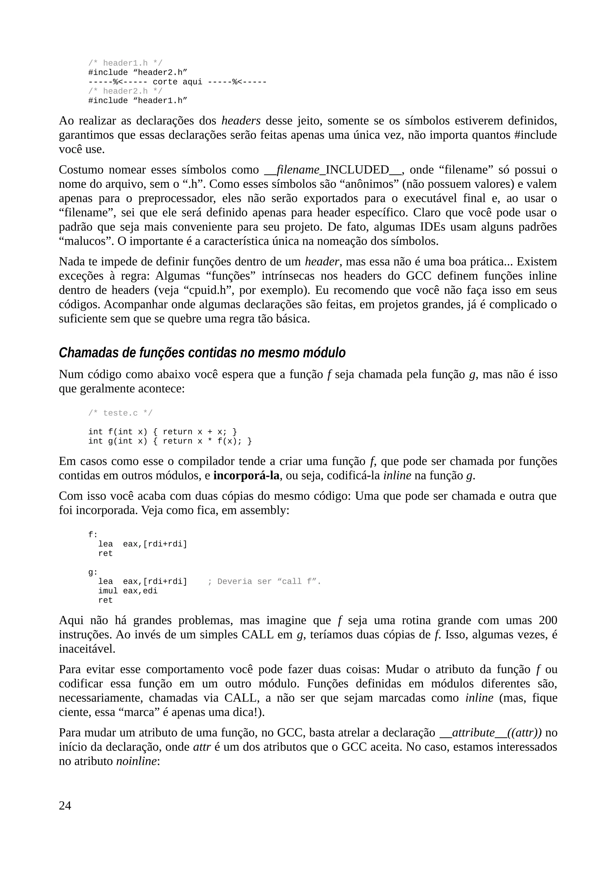 /* header1.h */
#include “header2.h”
-----%<----- corte aqui -----%<-----
/* header2.h */
#include “header1.h”
Ao realizar as declarações dos headers desse jeito, somente se os símbolos estiverem definidos,
garantimos que essas declarações serão feitas apenas uma única vez, não importa quantos #include
você use.
Costumo nomear esses símbolos como __filename_INCLUDED__, onde “filename” só possui o
nome do arquivo, sem o “.h”. Como esses símbolos são “anônimos” (não possuem valores) e valem
apenas para o preprocessador, eles não serão exportados para o executável final e, ao usar o
“filename”, sei que ele será definido apenas para header específico. Claro que você pode usar o
padrão que seja mais conveniente para seu projeto. De fato, algumas IDEs usam alguns padrões
“malucos”. O importante é a característica única na nomeação dos símbolos.
Nada te impede de definir funções dentro de um header, mas essa não é uma boa prática... Existem
exceções à regra: Algumas “funções” intrínsecas nos headers do GCC definem funções inline
dentro de headers (veja “cpuid.h”, por exemplo). Eu recomendo que você não faça isso em seus
códigos. Acompanhar onde algumas declarações são feitas, em projetos grandes, já é complicado o
suficiente sem que se quebre uma regra tão básica.
Chamadas de funções contidas no mesmo módulo
Num código como abaixo você espera que a função f seja chamada pela função g, mas não é isso
que geralmente acontece:
/* teste.c */
int f(int x) { return x + x; }
int g(int x) { return x * f(x); }
Em casos como esse o compilador tende a criar uma função f, que pode ser chamada por funções
contidas em outros módulos, e incorporá-la, ou seja, codificá-la inline na função g.
Com isso você acaba com duas cópias do mesmo código: Uma que pode ser chamada e outra que
foi incorporada. Veja como fica, em assembly:
f:
lea eax,[rdi+rdi]
ret
g:
lea eax,[rdi+rdi] ; Deveria ser “call f”.
imul eax,edi
ret
Aqui não há grandes problemas, mas imagine que f seja uma rotina grande com umas 200
instruções. Ao invés de um simples CALL em g, teríamos duas cópias de f. Isso, algumas vezes, é
inaceitável.
Para evitar esse comportamento você pode fazer duas coisas: Mudar o atributo da função f ou
codificar essa função em um outro módulo. Funções definidas em módulos diferentes são,
necessariamente, chamadas via CALL, a não ser que sejam marcadas como inline (mas, fique
ciente, essa “marca” é apenas uma dica!).
Para mudar um atributo de uma função, no GCC, basta atrelar a declaração __attribute__((attr)) no
início da declaração, onde attr é um dos atributos que o GCC aceita. No caso, estamos interessados
no atributo noinline:
24
 