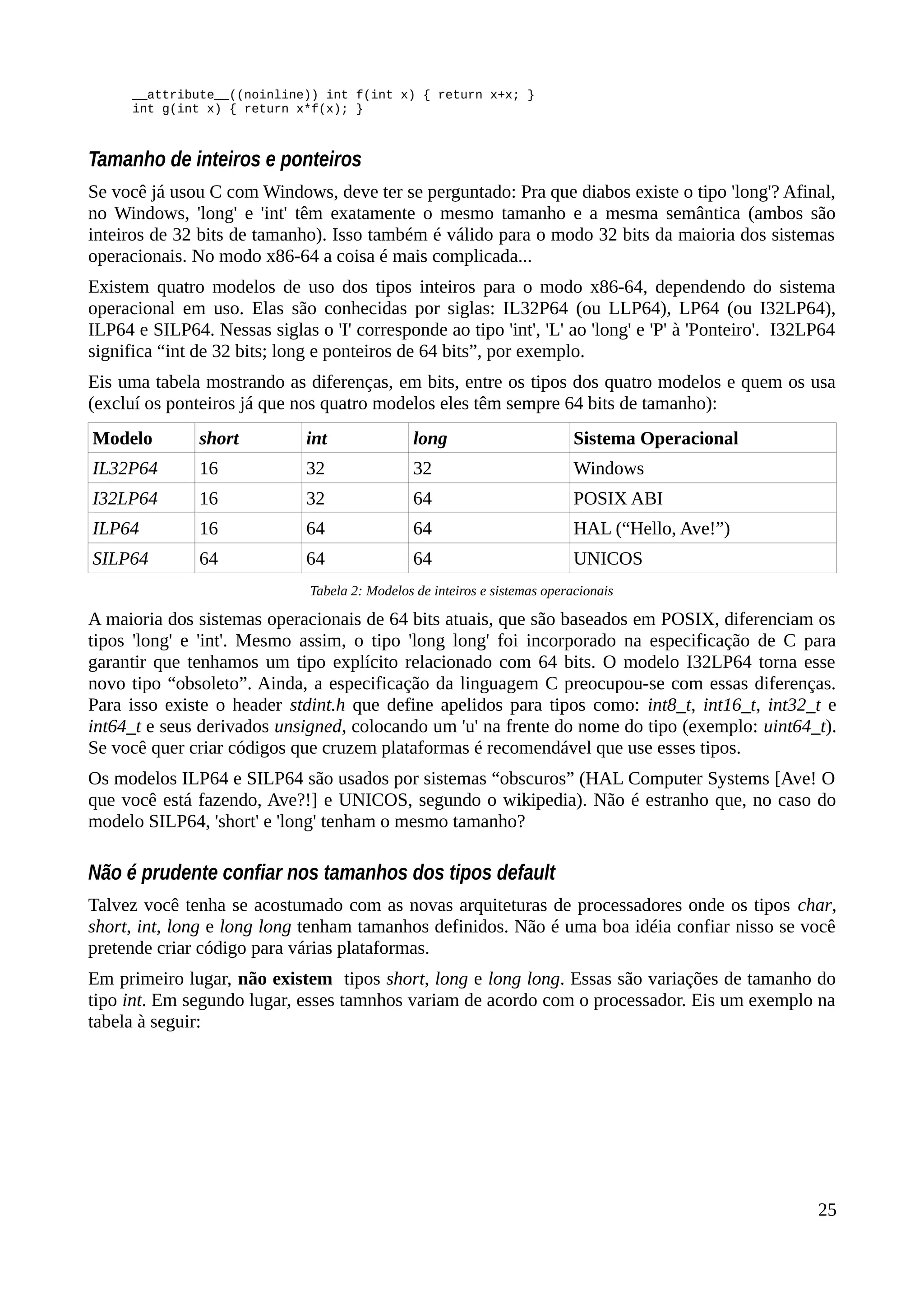 __attribute__((noinline)) int f(int x) { return x+x; }
int g(int x) { return x*f(x); }
Tamanho de inteiros e ponteiros
Se você já usou C com Windows, deve ter se perguntado: Pra que diabos existe o tipo 'long'? Afinal,
no Windows, 'long' e 'int' têm exatamente o mesmo tamanho e a mesma semântica (ambos são
inteiros de 32 bits de tamanho). Isso também é válido para o modo 32 bits da maioria dos sistemas
operacionais. No modo x86-64 a coisa é mais complicada...
Existem quatro modelos de uso dos tipos inteiros para o modo x86-64, dependendo do sistema
operacional em uso. Elas são conhecidas por siglas: IL32P64 (ou LLP64), LP64 (ou I32LP64),
ILP64 e SILP64. Nessas siglas o 'I' corresponde ao tipo 'int', 'L' ao 'long' e 'P' à 'Ponteiro'. I32LP64
significa “int de 32 bits; long e ponteiros de 64 bits”, por exemplo.
Eis uma tabela mostrando as diferenças, em bits, entre os tipos dos quatro modelos e quem os usa
(excluí os ponteiros já que nos quatro modelos eles têm sempre 64 bits de tamanho):
Modelo short int long Sistema Operacional
IL32P64 16 32 32 Windows
I32LP64 16 32 64 POSIX ABI
ILP64 16 64 64 HAL (“Hello, Ave!”)
SILP64 64 64 64 UNICOS
Tabela 2: Modelos de inteiros e sistemas operacionais
A maioria dos sistemas operacionais de 64 bits atuais, que são baseados em POSIX, diferenciam os
tipos 'long' e 'int'. Mesmo assim, o tipo 'long long' foi incorporado na especificação de C para
garantir que tenhamos um tipo explícito relacionado com 64 bits. O modelo I32LP64 torna esse
novo tipo “obsoleto”. Ainda, a especificação da linguagem C preocupou-se com essas diferenças.
Para isso existe o header stdint.h que define apelidos para tipos como: int8_t, int16_t, int32_t e
int64_t e seus derivados unsigned, colocando um 'u' na frente do nome do tipo (exemplo: uint64_t).
Se você quer criar códigos que cruzem plataformas é recomendável que use esses tipos.
Os modelos ILP64 e SILP64 são usados por sistemas “obscuros” (HAL Computer Systems [Ave! O
que você está fazendo, Ave?!] e UNICOS, segundo o wikipedia). Não é estranho que, no caso do
modelo SILP64, 'short' e 'long' tenham o mesmo tamanho?
Não é prudente confiar nos tamanhos dos tipos default
Talvez você tenha se acostumado com as novas arquiteturas de processadores onde os tipos char,
short, int, long e long long tenham tamanhos definidos. Não é uma boa idéia confiar nisso se você
pretende criar código para várias plataformas.
Em primeiro lugar, não existem tipos short, long e long long. Essas são variações de tamanho do
tipo int. Em segundo lugar, esses tamnhos variam de acordo com o processador. Eis um exemplo na
tabela à seguir:
25
 