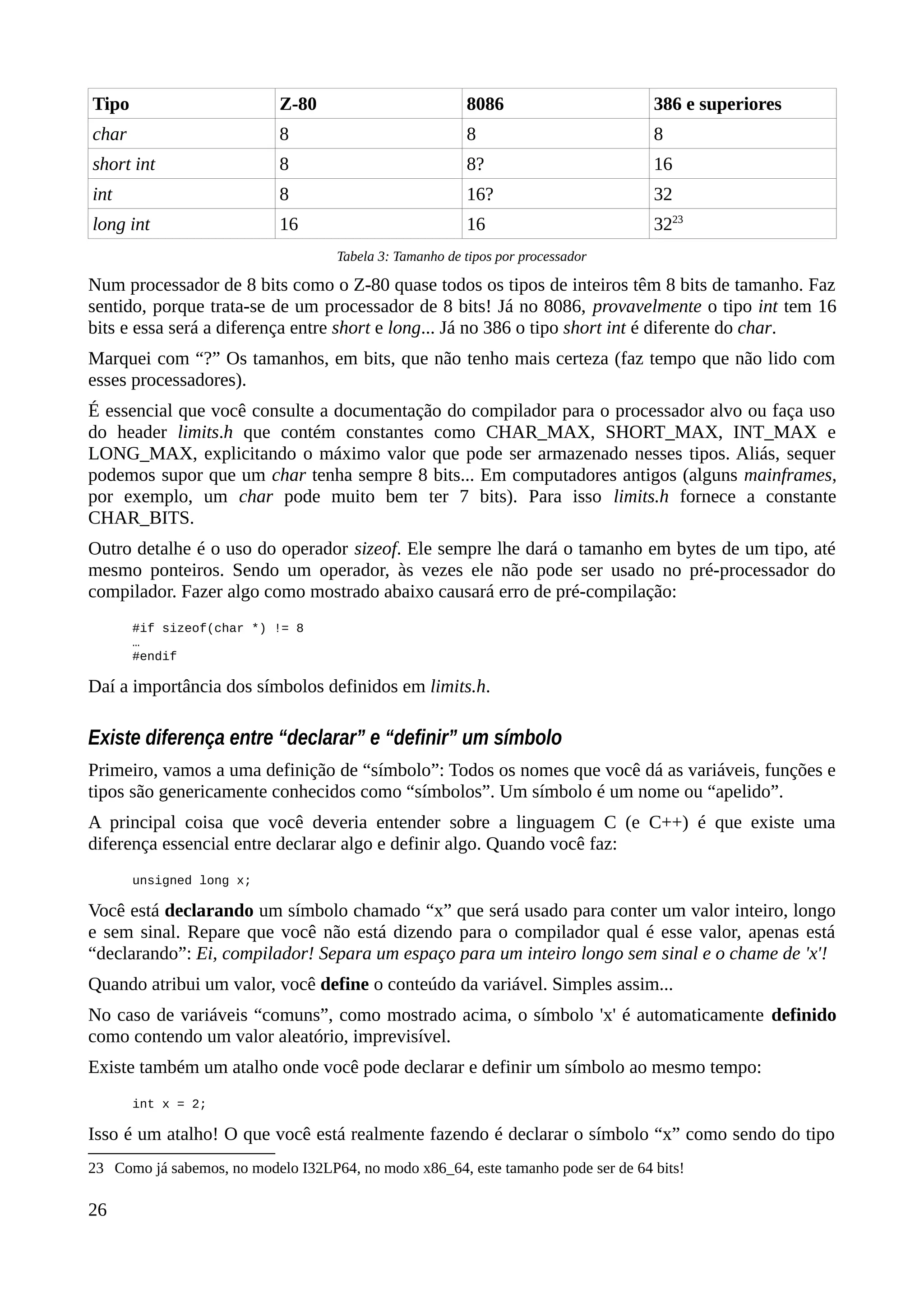 Tipo Z-80 8086 386 e superiores
char 8 8 8
short int 8 8? 16
int 8 16? 32
long int 16 16 3223
Tabela 3: Tamanho de tipos por processador
Num processador de 8 bits como o Z-80 quase todos os tipos de inteiros têm 8 bits de tamanho. Faz
sentido, porque trata-se de um processador de 8 bits! Já no 8086, provavelmente o tipo int tem 16
bits e essa será a diferença entre short e long... Já no 386 o tipo short int é diferente do char.
Marquei com “?” Os tamanhos, em bits, que não tenho mais certeza (faz tempo que não lido com
esses processadores).
É essencial que você consulte a documentação do compilador para o processador alvo ou faça uso
do header limits.h que contém constantes como CHAR_MAX, SHORT_MAX, INT_MAX e
LONG_MAX, explicitando o máximo valor que pode ser armazenado nesses tipos. Aliás, sequer
podemos supor que um char tenha sempre 8 bits... Em computadores antigos (alguns mainframes,
por exemplo, um char pode muito bem ter 7 bits). Para isso limits.h fornece a constante
CHAR_BITS.
Outro detalhe é o uso do operador sizeof. Ele sempre lhe dará o tamanho em bytes de um tipo, até
mesmo ponteiros. Sendo um operador, às vezes ele não pode ser usado no pré-processador do
compilador. Fazer algo como mostrado abaixo causará erro de pré-compilação:
#if sizeof(char *) != 8
…
#endif
Daí a importância dos símbolos definidos em limits.h.
Existe diferença entre “declarar” e “definir” um símbolo
Primeiro, vamos a uma definição de “símbolo”: Todos os nomes que você dá as variáveis, funções e
tipos são genericamente conhecidos como “símbolos”. Um símbolo é um nome ou “apelido”.
A principal coisa que você deveria entender sobre a linguagem C (e C++) é que existe uma
diferença essencial entre declarar algo e definir algo. Quando você faz:
unsigned long x;
Você está declarando um símbolo chamado “x” que será usado para conter um valor inteiro, longo
e sem sinal. Repare que você não está dizendo para o compilador qual é esse valor, apenas está
“declarando”: Ei, compilador! Separa um espaço para um inteiro longo sem sinal e o chame de 'x'!
Quando atribui um valor, você define o conteúdo da variável. Simples assim...
No caso de variáveis “comuns”, como mostrado acima, o símbolo 'x' é automaticamente definido
como contendo um valor aleatório, imprevisível.
Existe também um atalho onde você pode declarar e definir um símbolo ao mesmo tempo:
int x = 2;
Isso é um atalho! O que você está realmente fazendo é declarar o símbolo “x” como sendo do tipo
23 Como já sabemos, no modelo I32LP64, no modo x86_64, este tamanho pode ser de 64 bits!
26
 