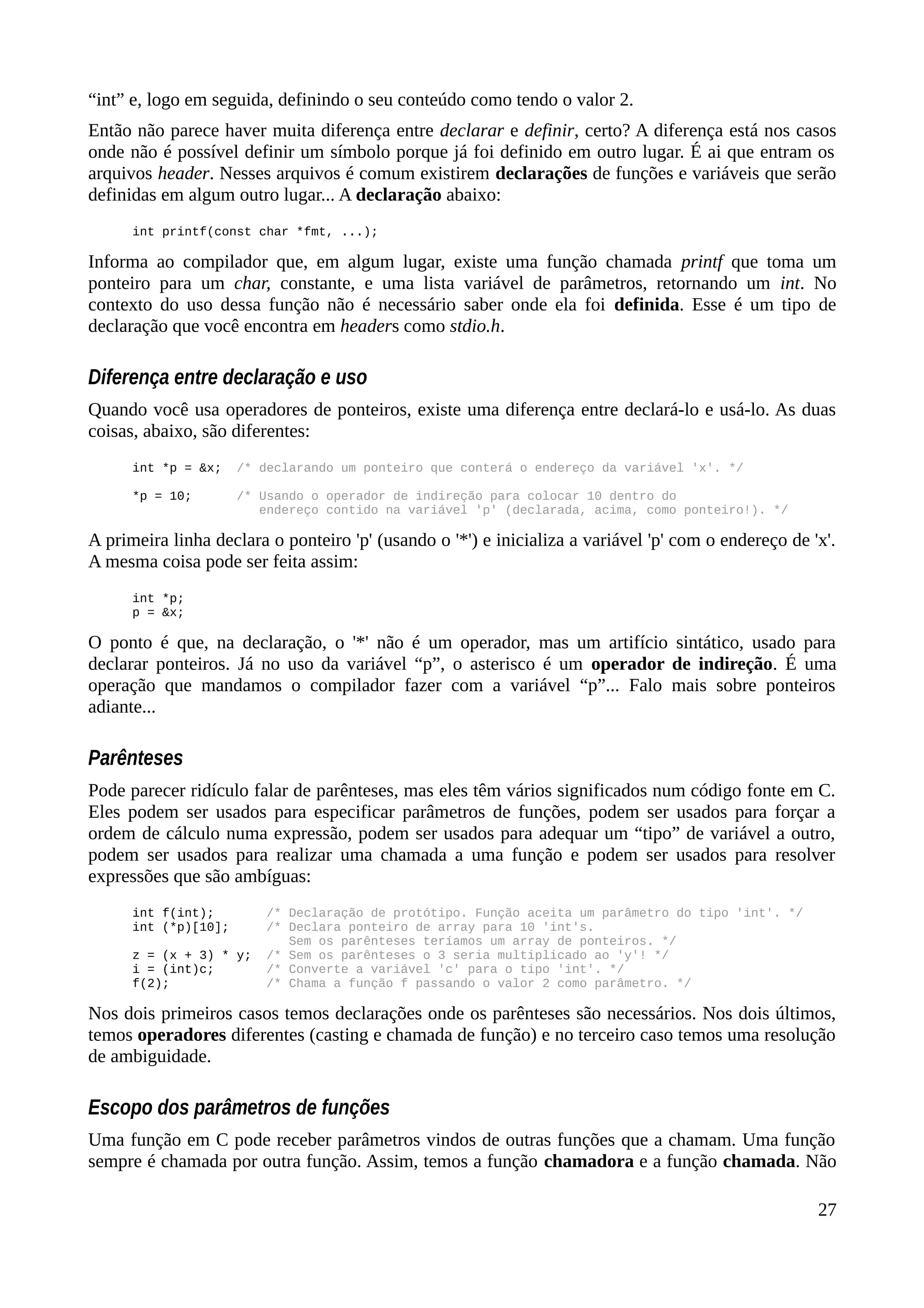 “int” e, logo em seguida, definindo o seu conteúdo como tendo o valor 2.
Então não parece haver muita diferença entre declarar e definir, certo? A diferença está nos casos
onde não é possível definir um símbolo porque já foi definido em outro lugar. É ai que entram os
arquivos header. Nesses arquivos é comum existirem declarações de funções e variáveis que serão
definidas em algum outro lugar... A declaração abaixo:
int printf(const char *fmt, ...);
Informa ao compilador que, em algum lugar, existe uma função chamada printf que toma um
ponteiro para um char, constante, e uma lista variável de parâmetros, retornando um int. No
contexto do uso dessa função não é necessário saber onde ela foi definida. Esse é um tipo de
declaração que você encontra em headers como stdio.h.
Diferença entre declaração e uso
Quando você usa operadores de ponteiros, existe uma diferença entre declará-lo e usá-lo. As duas
coisas, abaixo, são diferentes:
int *p = &x; /* declarando um ponteiro que conterá o endereço da variável 'x'. */
*p = 10; /* Usando o operador de indireção para colocar 10 dentro do
endereço contido na variável 'p' (declarada, acima, como ponteiro!). */
A primeira linha declara o ponteiro 'p' (usando o '*') e inicializa a variável 'p' com o endereço de 'x'.
A mesma coisa pode ser feita assim:
int *p;
p = &x;
O ponto é que, na declaração, o '*' não é um operador, mas um artifício sintático, usado para
declarar ponteiros. Já no uso da variável “p”, o asterisco é um operador de indireção. É uma
operação que mandamos o compilador fazer com a variável “p”... Falo mais sobre ponteiros
adiante...
Parênteses
Pode parecer ridículo falar de parênteses, mas eles têm vários significados num código fonte em C.
Eles podem ser usados para especificar parâmetros de funções, podem ser usados para forçar a
ordem de cálculo numa expressão, podem ser usados para adequar um “tipo” de variável a outro,
podem ser usados para realizar uma chamada a uma função e podem ser usados para resolver
expressões que são ambíguas:
int f(int); /* Declaração de protótipo. Função aceita um parâmetro do tipo 'int'. */
int (*p)[10]; /* Declara ponteiro de array para 10 'int's.
Sem os parênteses teríamos um array de ponteiros. */
z = (x + 3) * y; /* Sem os parênteses o 3 seria multiplicado ao 'y'! */
i = (int)c; /* Converte a variável 'c' para o tipo 'int'. */
f(2); /* Chama a função f passando o valor 2 como parâmetro. */
Nos dois primeiros casos temos declarações onde os parênteses são necessários. Nos dois últimos,
temos operadores diferentes (casting e chamada de função) e no terceiro caso temos uma resolução
de ambiguidade.
Escopo dos parâmetros de funções
Uma função em C pode receber parâmetros vindos de outras funções que a chamam. Uma função
sempre é chamada por outra função. Assim, temos a função chamadora e a função chamada. Não
27
 