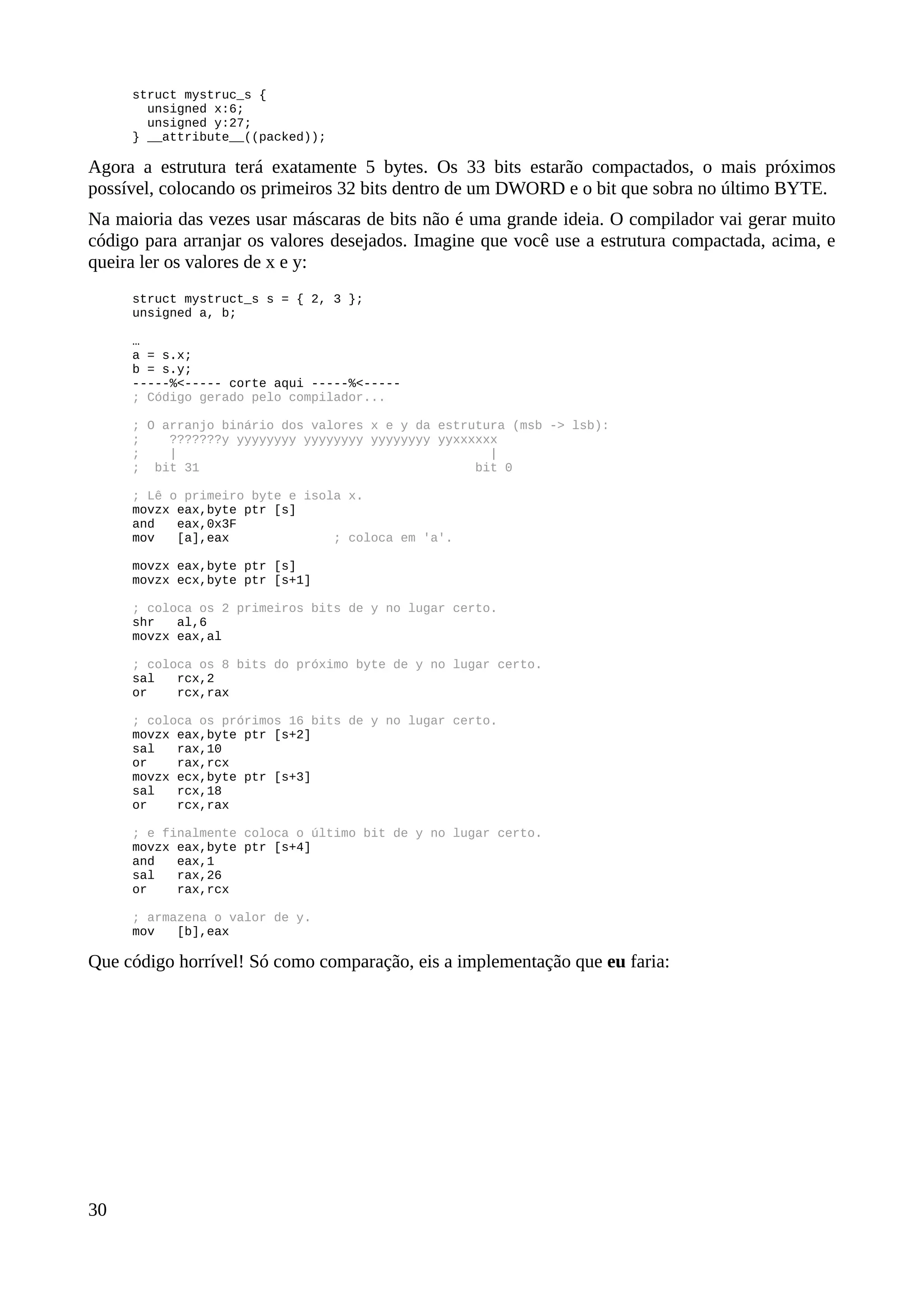 struct mystruc_s {
unsigned x:6;
unsigned y:27;
} __attribute__((packed));
Agora a estrutura terá exatamente 5 bytes. Os 33 bits estarão compactados, o mais próximos
possível, colocando os primeiros 32 bits dentro de um DWORD e o bit que sobra no último BYTE.
Na maioria das vezes usar máscaras de bits não é uma grande ideia. O compilador vai gerar muito
código para arranjar os valores desejados. Imagine que você use a estrutura compactada, acima, e
queira ler os valores de x e y:
struct mystruct_s s = { 2, 3 };
unsigned a, b;
…
a = s.x;
b = s.y;
-----%<----- corte aqui -----%<-----
; Código gerado pelo compilador...
; O arranjo binário dos valores x e y da estrutura (msb -> lsb):
; ???????y yyyyyyyy yyyyyyyy yyyyyyyy yyxxxxxx
; | |
; bit 31 bit 0
; Lê o primeiro byte e isola x.
movzx eax,byte ptr [s]
and eax,0x3F
mov [a],eax ; coloca em 'a'.
movzx eax,byte ptr [s]
movzx ecx,byte ptr [s+1]
; coloca os 2 primeiros bits de y no lugar certo.
shr al,6
movzx eax,al
; coloca os 8 bits do próximo byte de y no lugar certo.
sal rcx,2
or rcx,rax
; coloca os prórimos 16 bits de y no lugar certo.
movzx eax,byte ptr [s+2]
sal rax,10
or rax,rcx
movzx ecx,byte ptr [s+3]
sal rcx,18
or rcx,rax
; e finalmente coloca o último bit de y no lugar certo.
movzx eax,byte ptr [s+4]
and eax,1
sal rax,26
or rax,rcx
; armazena o valor de y.
mov [b],eax
Que código horrível! Só como comparação, eis a implementação que eu faria:
30
 