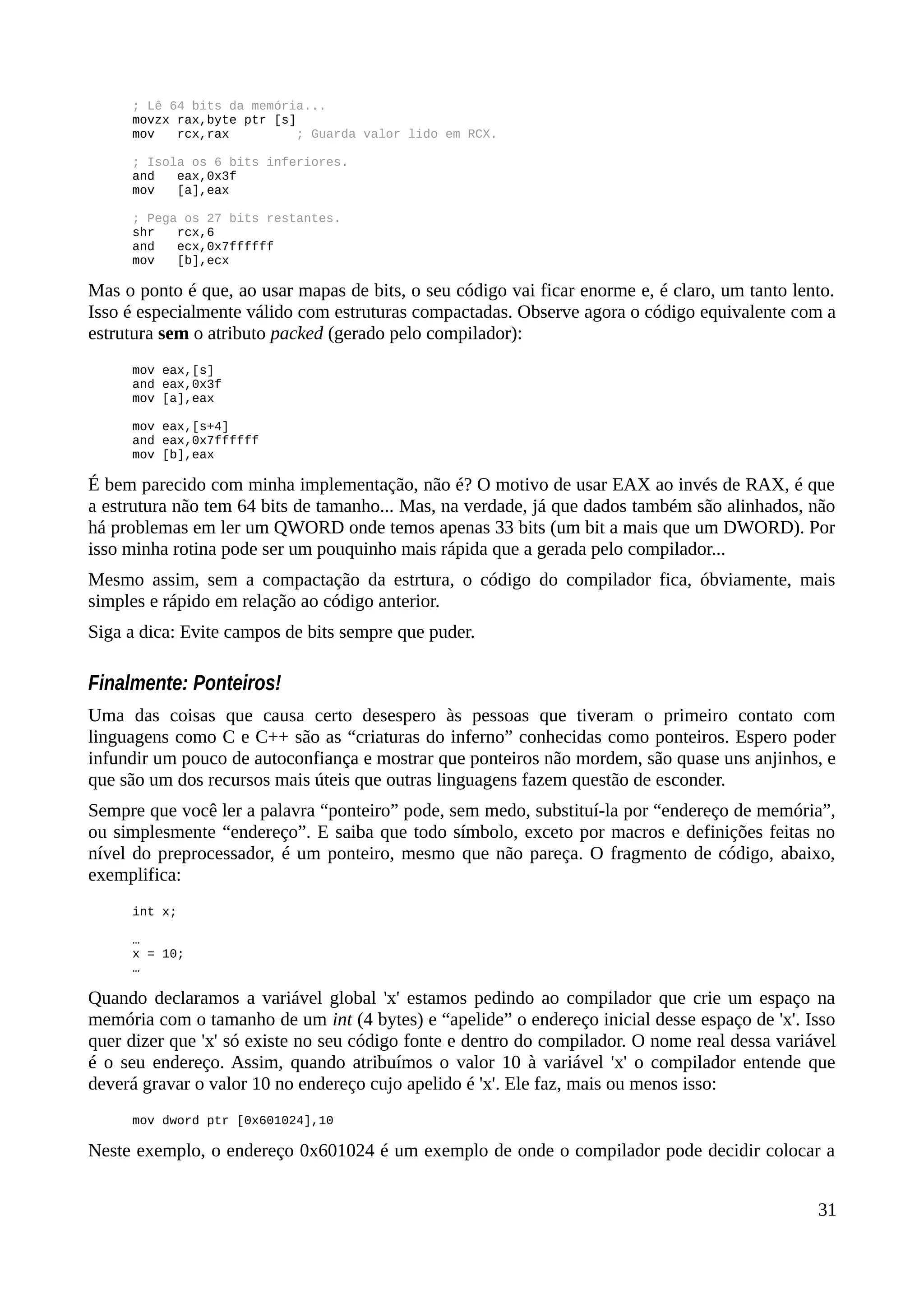 ; Lê 64 bits da memória...
movzx rax,byte ptr [s]
mov rcx,rax ; Guarda valor lido em RCX.
; Isola os 6 bits inferiores.
and eax,0x3f
mov [a],eax
; Pega os 27 bits restantes.
shr rcx,6
and ecx,0x7ffffff
mov [b],ecx
Mas o ponto é que, ao usar mapas de bits, o seu código vai ficar enorme e, é claro, um tanto lento.
Isso é especialmente válido com estruturas compactadas. Observe agora o código equivalente com a
estrutura sem o atributo packed (gerado pelo compilador):
mov eax,[s]
and eax,0x3f
mov [a],eax
mov eax,[s+4]
and eax,0x7ffffff
mov [b],eax
É bem parecido com minha implementação, não é? O motivo de usar EAX ao invés de RAX, é que
a estrutura não tem 64 bits de tamanho... Mas, na verdade, já que dados também são alinhados, não
há problemas em ler um QWORD onde temos apenas 33 bits (um bit a mais que um DWORD). Por
isso minha rotina pode ser um pouquinho mais rápida que a gerada pelo compilador...
Mesmo assim, sem a compactação da estrtura, o código do compilador fica, óbviamente, mais
simples e rápido em relação ao código anterior.
Siga a dica: Evite campos de bits sempre que puder.
Finalmente: Ponteiros!
Uma das coisas que causa certo desespero às pessoas que tiveram o primeiro contato com
linguagens como C e C++ são as “criaturas do inferno” conhecidas como ponteiros. Espero poder
infundir um pouco de autoconfiança e mostrar que ponteiros não mordem, são quase uns anjinhos, e
que são um dos recursos mais úteis que outras linguagens fazem questão de esconder.
Sempre que você ler a palavra “ponteiro” pode, sem medo, substituí-la por “endereço de memória”,
ou simplesmente “endereço”. E saiba que todo símbolo, exceto por macros e definições feitas no
nível do preprocessador, é um ponteiro, mesmo que não pareça. O fragmento de código, abaixo,
exemplifica:
int x;
…
x = 10;
…
Quando declaramos a variável global 'x' estamos pedindo ao compilador que crie um espaço na
memória com o tamanho de um int (4 bytes) e “apelide” o endereço inicial desse espaço de 'x'. Isso
quer dizer que 'x' só existe no seu código fonte e dentro do compilador. O nome real dessa variável
é o seu endereço. Assim, quando atribuímos o valor 10 à variável 'x' o compilador entende que
deverá gravar o valor 10 no endereço cujo apelido é 'x'. Ele faz, mais ou menos isso:
mov dword ptr [0x601024],10
Neste exemplo, o endereço 0x601024 é um exemplo de onde o compilador pode decidir colocar a
31
 
