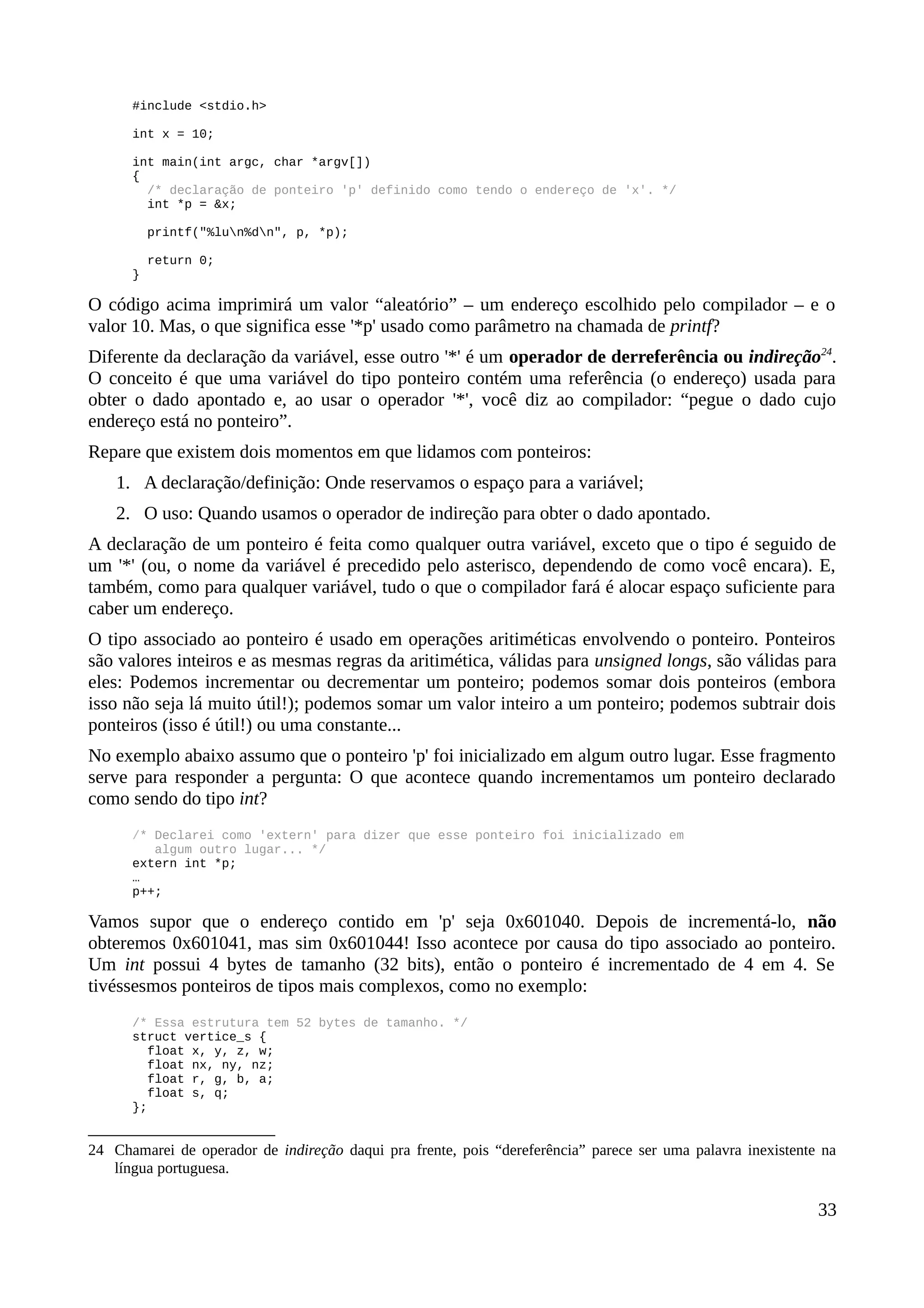 #include <stdio.h>
int x = 10;
int main(int argc, char *argv[])
{
/* declaração de ponteiro 'p' definido como tendo o endereço de 'x'. */
int *p = &x;
printf("%lun%dn", p, *p);
return 0;
}
O código acima imprimirá um valor “aleatório” – um endereço escolhido pelo compilador – e o
valor 10. Mas, o que significa esse '*p' usado como parâmetro na chamada de printf?
Diferente da declaração da variável, esse outro '*' é um operador de derreferência ou indireção24
.
O conceito é que uma variável do tipo ponteiro contém uma referência (o endereço) usada para
obter o dado apontado e, ao usar o operador '*', você diz ao compilador: “pegue o dado cujo
endereço está no ponteiro”.
Repare que existem dois momentos em que lidamos com ponteiros:
1. A declaração/definição: Onde reservamos o espaço para a variável;
2. O uso: Quando usamos o operador de indireção para obter o dado apontado.
A declaração de um ponteiro é feita como qualquer outra variável, exceto que o tipo é seguido de
um '*' (ou, o nome da variável é precedido pelo asterisco, dependendo de como você encara). E,
também, como para qualquer variável, tudo o que o compilador fará é alocar espaço suficiente para
caber um endereço.
O tipo associado ao ponteiro é usado em operações aritiméticas envolvendo o ponteiro. Ponteiros
são valores inteiros e as mesmas regras da aritimética, válidas para unsigned longs, são válidas para
eles: Podemos incrementar ou decrementar um ponteiro; podemos somar dois ponteiros (embora
isso não seja lá muito útil!); podemos somar um valor inteiro a um ponteiro; podemos subtrair dois
ponteiros (isso é útil!) ou uma constante...
No exemplo abaixo assumo que o ponteiro 'p' foi inicializado em algum outro lugar. Esse fragmento
serve para responder a pergunta: O que acontece quando incrementamos um ponteiro declarado
como sendo do tipo int?
/* Declarei como 'extern' para dizer que esse ponteiro foi inicializado em
algum outro lugar... */
extern int *p;
…
p++;
Vamos supor que o endereço contido em 'p' seja 0x601040. Depois de incrementá-lo, não
obteremos 0x601041, mas sim 0x601044! Isso acontece por causa do tipo associado ao ponteiro.
Um int possui 4 bytes de tamanho (32 bits), então o ponteiro é incrementado de 4 em 4. Se
tivéssesmos ponteiros de tipos mais complexos, como no exemplo:
/* Essa estrutura tem 52 bytes de tamanho. */
struct vertice_s {
float x, y, z, w;
float nx, ny, nz;
float r, g, b, a;
float s, q;
};
24 Chamarei de operador de indireção daqui pra frente, pois “dereferência” parece ser uma palavra inexistente na
língua portuguesa.
33
 
