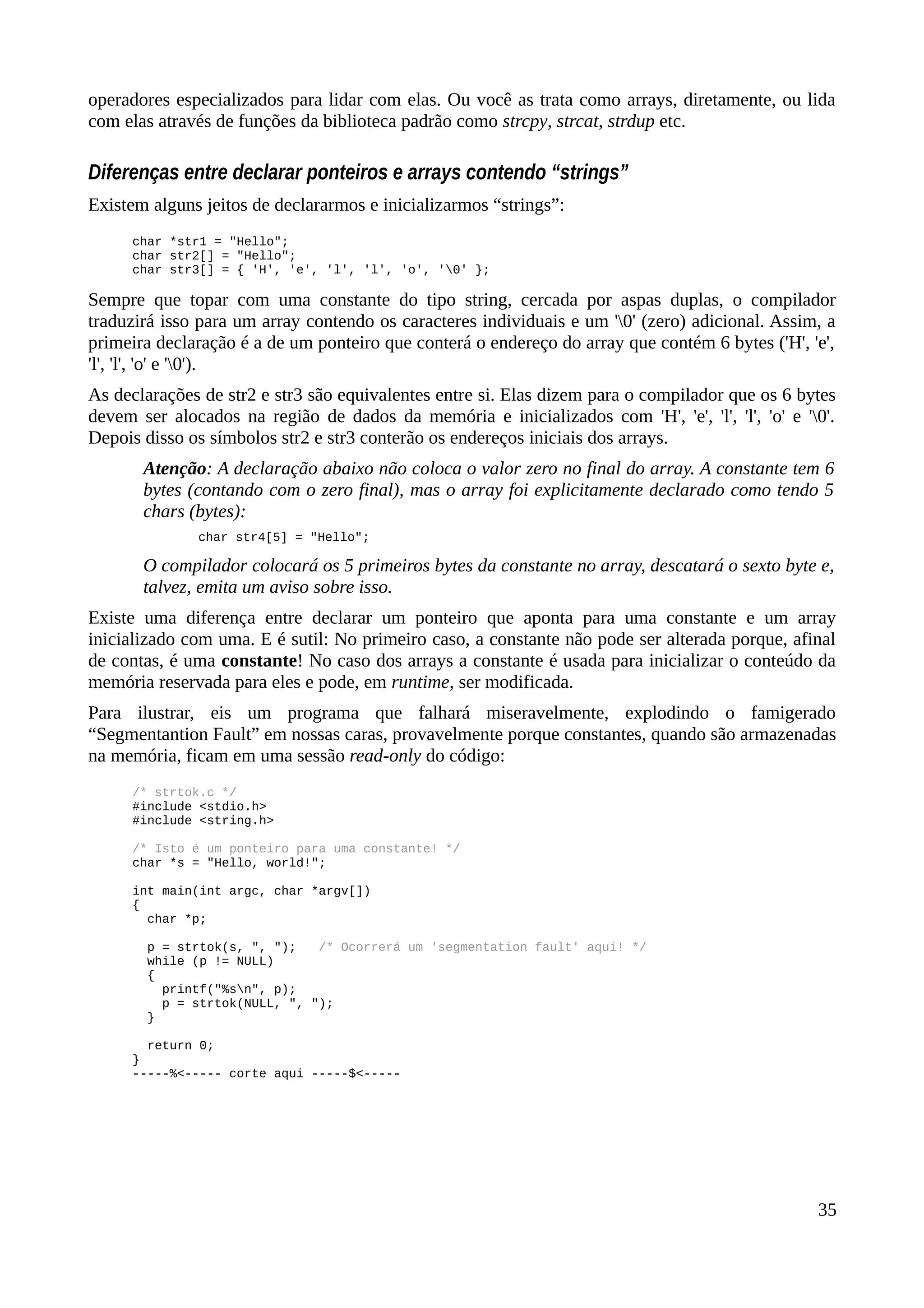 operadores especializados para lidar com elas. Ou você as trata como arrays, diretamente, ou lida
com elas através de funções da biblioteca padrão como strcpy, strcat, strdup etc.
Diferenças entre declarar ponteiros e arrays contendo “strings”
Existem alguns jeitos de declararmos e inicializarmos “strings”:
char *str1 = "Hello";
char str2[] = "Hello";
char str3[] = { 'H', 'e', 'l', 'l', 'o', '0' };
Sempre que topar com uma constante do tipo string, cercada por aspas duplas, o compilador
traduzirá isso para um array contendo os caracteres individuais e um '0' (zero) adicional. Assim, a
primeira declaração é a de um ponteiro que conterá o endereço do array que contém 6 bytes ('H', 'e',
'l', 'l', 'o' e '0').
As declarações de str2 e str3 são equivalentes entre si. Elas dizem para o compilador que os 6 bytes
devem ser alocados na região de dados da memória e inicializados com 'H', 'e', 'l', 'l', 'o' e '0'.
Depois disso os símbolos str2 e str3 conterão os endereços iniciais dos arrays.
Atenção: A declaração abaixo não coloca o valor zero no final do array. A constante tem 6
bytes (contando com o zero final), mas o array foi explicitamente declarado como tendo 5
chars (bytes):
char str4[5] = "Hello";
O compilador colocará os 5 primeiros bytes da constante no array, descatará o sexto byte e,
talvez, emita um aviso sobre isso.
Existe uma diferença entre declarar um ponteiro que aponta para uma constante e um array
inicializado com uma. E é sutil: No primeiro caso, a constante não pode ser alterada porque, afinal
de contas, é uma constante! No caso dos arrays a constante é usada para inicializar o conteúdo da
memória reservada para eles e pode, em runtime, ser modificada.
Para ilustrar, eis um programa que falhará miseravelmente, explodindo o famigerado
“Segmentantion Fault” em nossas caras, provavelmente porque constantes, quando são armazenadas
na memória, ficam em uma sessão read-only do código:
/* strtok.c */
#include <stdio.h>
#include <string.h>
/* Isto é um ponteiro para uma constante! */
char *s = "Hello, world!";
int main(int argc, char *argv[])
{
char *p;
p = strtok(s, ", "); /* Ocorrerá um 'segmentation fault' aqui! */
while (p != NULL)
{
printf("%sn", p);
p = strtok(NULL, ", ");
}
return 0;
}
-----%<----- corte aqui -----$<-----
35
 