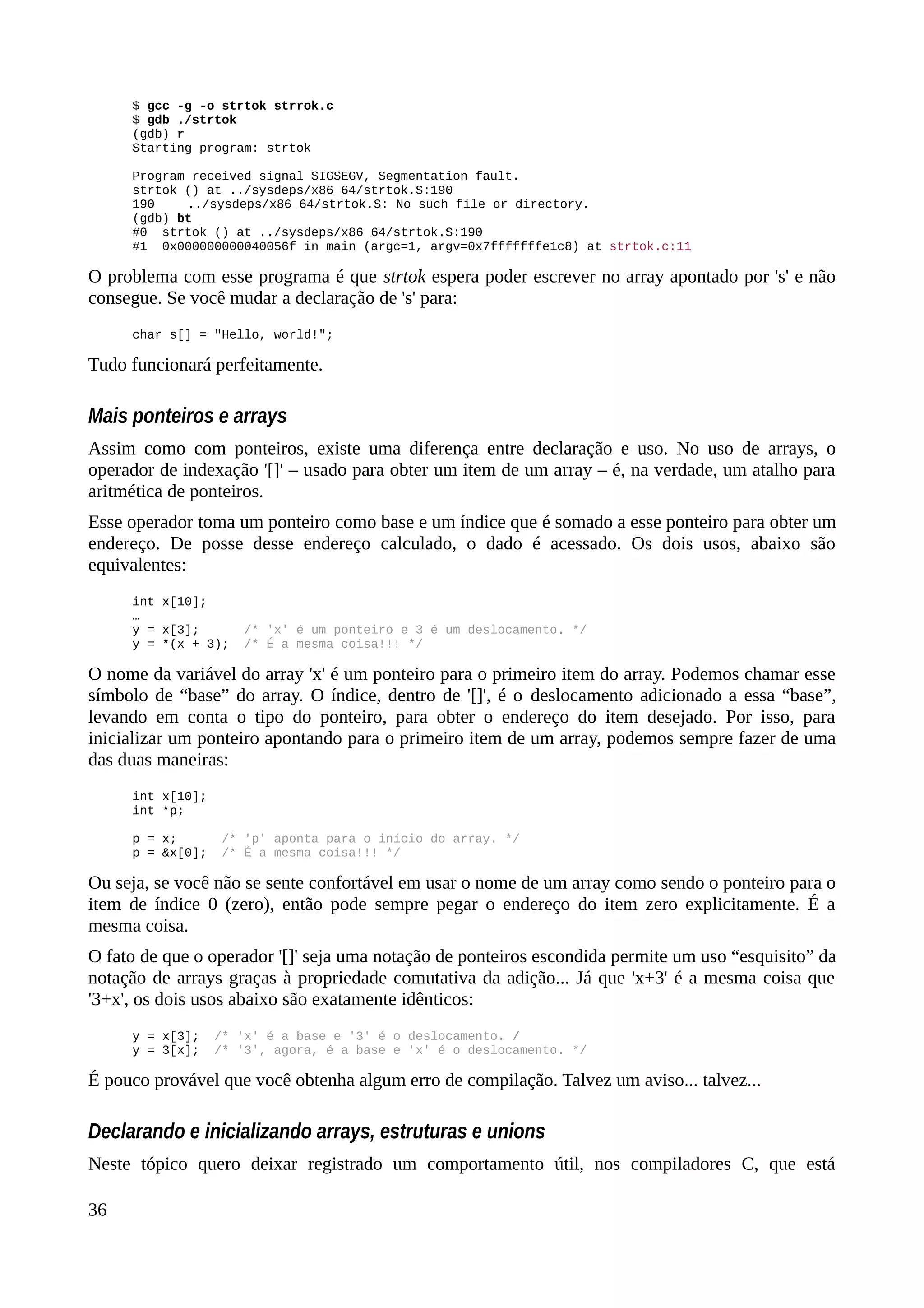 $ gcc -g -o strtok strrok.c
$ gdb ./strtok
(gdb) r
Starting program: strtok
Program received signal SIGSEGV, Segmentation fault.
strtok () at ../sysdeps/x86_64/strtok.S:190
190 ../sysdeps/x86_64/strtok.S: No such file or directory.
(gdb) bt
#0 strtok () at ../sysdeps/x86_64/strtok.S:190
#1 0x000000000040056f in main (argc=1, argv=0x7fffffffe1c8) at strtok.c:11
O problema com esse programa é que strtok espera poder escrever no array apontado por 's' e não
consegue. Se você mudar a declaração de 's' para:
char s[] = "Hello, world!";
Tudo funcionará perfeitamente.
Mais ponteiros e arrays
Assim como com ponteiros, existe uma diferença entre declaração e uso. No uso de arrays, o
operador de indexação '[]' – usado para obter um item de um array – é, na verdade, um atalho para
aritmética de ponteiros.
Esse operador toma um ponteiro como base e um índice que é somado a esse ponteiro para obter um
endereço. De posse desse endereço calculado, o dado é acessado. Os dois usos, abaixo são
equivalentes:
int x[10];
…
y = x[3]; /* 'x' é um ponteiro e 3 é um deslocamento. */
y = *(x + 3); /* É a mesma coisa!!! */
O nome da variável do array 'x' é um ponteiro para o primeiro item do array. Podemos chamar esse
símbolo de “base” do array. O índice, dentro de '[]', é o deslocamento adicionado a essa “base”,
levando em conta o tipo do ponteiro, para obter o endereço do item desejado. Por isso, para
inicializar um ponteiro apontando para o primeiro item de um array, podemos sempre fazer de uma
das duas maneiras:
int x[10];
int *p;
p = x; /* 'p' aponta para o início do array. */
p = &x[0]; /* É a mesma coisa!!! */
Ou seja, se você não se sente confortável em usar o nome de um array como sendo o ponteiro para o
item de índice 0 (zero), então pode sempre pegar o endereço do item zero explicitamente. É a
mesma coisa.
O fato de que o operador '[]' seja uma notação de ponteiros escondida permite um uso “esquisito” da
notação de arrays graças à propriedade comutativa da adição... Já que 'x+3' é a mesma coisa que
'3+x', os dois usos abaixo são exatamente idênticos:
y = x[3]; /* 'x' é a base e '3' é o deslocamento. /
y = 3[x]; /* '3', agora, é a base e 'x' é o deslocamento. */
É pouco provável que você obtenha algum erro de compilação. Talvez um aviso... talvez...
Declarando e inicializando arrays, estruturas e unions
Neste tópico quero deixar registrado um comportamento útil, nos compiladores C, que está
36
 
