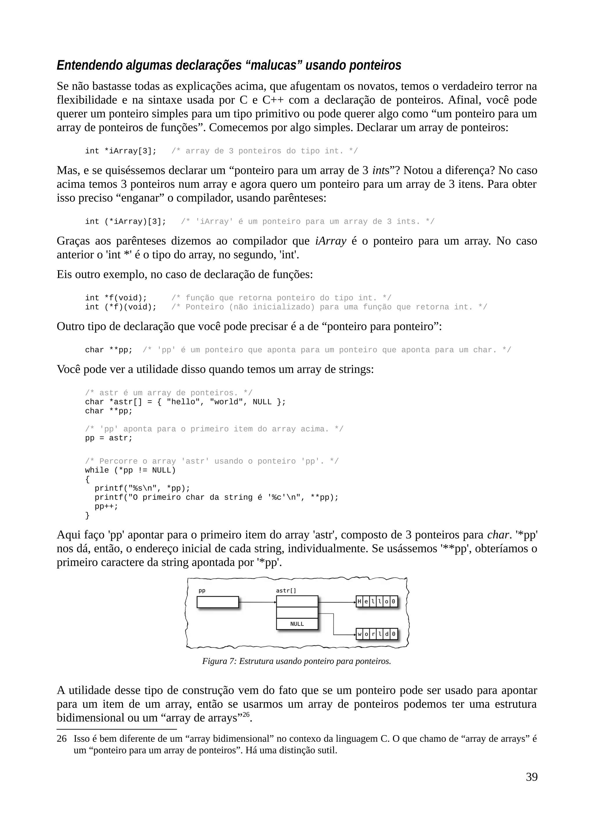 Entendendo algumas declarações “malucas” usando ponteiros
Se não bastasse todas as explicações acima, que afugentam os novatos, temos o verdadeiro terror na
flexibilidade e na sintaxe usada por C e C++ com a declaração de ponteiros. Afinal, você pode
querer um ponteiro simples para um tipo primitivo ou pode querer algo como “um ponteiro para um
array de ponteiros de funções”. Comecemos por algo simples. Declarar um array de ponteiros:
int *iArray[3]; /* array de 3 ponteiros do tipo int. */
Mas, e se quiséssemos declarar um “ponteiro para um array de 3 ints”? Notou a diferença? No caso
acima temos 3 ponteiros num array e agora quero um ponteiro para um array de 3 itens. Para obter
isso preciso “enganar” o compilador, usando parênteses:
int (*iArray)[3]; /* 'iArray' é um ponteiro para um array de 3 ints. */
Graças aos parênteses dizemos ao compilador que iArray é o ponteiro para um array. No caso
anterior o 'int *' é o tipo do array, no segundo, 'int'.
Eis outro exemplo, no caso de declaração de funções:
int *f(void); /* função que retorna ponteiro do tipo int. */
int (*f)(void); /* Ponteiro (não inicializado) para uma função que retorna int. */
Outro tipo de declaração que você pode precisar é a de “ponteiro para ponteiro”:
char **pp; /* 'pp' é um ponteiro que aponta para um ponteiro que aponta para um char. */
Você pode ver a utilidade disso quando temos um array de strings:
/* astr é um array de ponteiros. */
char *astr[] = { "hello", "world", NULL };
char **pp;
/* 'pp' aponta para o primeiro item do array acima. */
pp = astr;
/* Percorre o array 'astr' usando o ponteiro 'pp'. */
while (*pp != NULL)
{
printf("%sn", *pp);
printf("O primeiro char da string é '%c'n", **pp);
pp++;
}
Aqui faço 'pp' apontar para o primeiro item do array 'astr', composto de 3 ponteiros para char. '*pp'
nos dá, então, o endereço inicial de cada string, individualmente. Se usássemos '**pp', obteríamos o
primeiro caractere da string apontada por '*pp'.
A utilidade desse tipo de construção vem do fato que se um ponteiro pode ser usado para apontar
para um item de um array, então se usarmos um array de ponteiros podemos ter uma estrutura
bidimensional ou um “array de arrays”26
.
26 Isso é bem diferente de um “array bidimensional” no contexo da linguagem C. O que chamo de “array de arrays” é
um “ponteiro para um array de ponteiros”. Há uma distinção sutil.
39
Figura 7: Estrutura usando ponteiro para ponteiros.
 