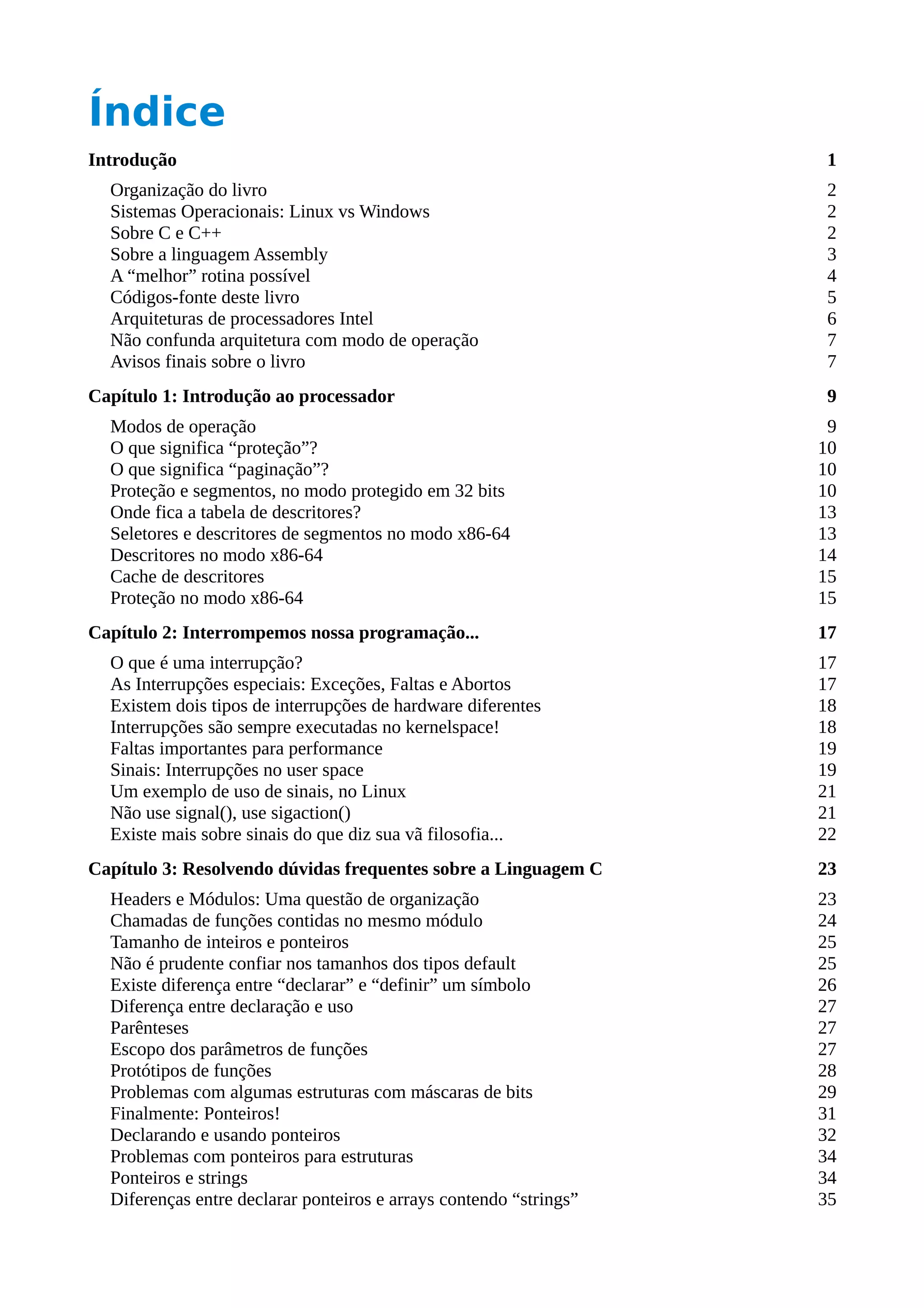 Índice
Introdução 1
Organização do livro 2
Sistemas Operacionais: Linux vs Windows 2
Sobre C e C++ 2
Sobre a linguagem Assembly 3
A “melhor” rotina possível 4
Códigos-fonte deste livro 5
Arquiteturas de processadores Intel 6
Não confunda arquitetura com modo de operação 7
Avisos finais sobre o livro 7
Capítulo 1: Introdução ao processador 9
Modos de operação 9
O que significa “proteção”? 10
O que significa “paginação”? 10
Proteção e segmentos, no modo protegido em 32 bits 10
Onde fica a tabela de descritores? 13
Seletores e descritores de segmentos no modo x86-64 13
Descritores no modo x86-64 14
Cache de descritores 15
Proteção no modo x86-64 15
Capítulo 2: Interrompemos nossa programação... 17
O que é uma interrupção? 17
As Interrupções especiais: Exceções, Faltas e Abortos 17
Existem dois tipos de interrupções de hardware diferentes 18
Interrupções são sempre executadas no kernelspace! 18
Faltas importantes para performance 19
Sinais: Interrupções no user space 19
Um exemplo de uso de sinais, no Linux 21
Não use signal(), use sigaction() 21
Existe mais sobre sinais do que diz sua vã filosofia... 22
Capítulo 3: Resolvendo dúvidas frequentes sobre a Linguagem C 23
Headers e Módulos: Uma questão de organização 23
Chamadas de funções contidas no mesmo módulo 24
Tamanho de inteiros e ponteiros 25
Não é prudente confiar nos tamanhos dos tipos default 25
Existe diferença entre “declarar” e “definir” um símbolo 26
Diferença entre declaração e uso 27
Parênteses 27
Escopo dos parâmetros de funções 27
Protótipos de funções 28
Problemas com algumas estruturas com máscaras de bits 29
Finalmente: Ponteiros! 31
Declarando e usando ponteiros 32
Problemas com ponteiros para estruturas 34
Ponteiros e strings 34
Diferenças entre declarar ponteiros e arrays contendo “strings” 35
 