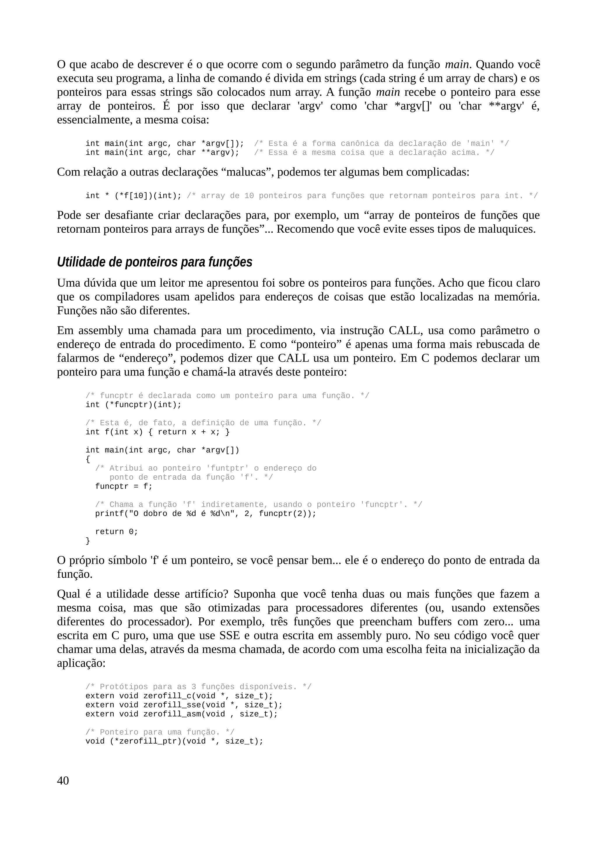 O que acabo de descrever é o que ocorre com o segundo parâmetro da função main. Quando você
executa seu programa, a linha de comando é divida em strings (cada string é um array de chars) e os
ponteiros para essas strings são colocados num array. A função main recebe o ponteiro para esse
array de ponteiros. É por isso que declarar 'argv' como 'char *argv[]' ou 'char **argv' é,
essencialmente, a mesma coisa:
int main(int argc, char *argv[]); /* Esta é a forma canônica da declaração de 'main' */
int main(int argc, char **argv); /* Essa é a mesma coisa que a declaração acima. */
Com relação a outras declarações “malucas”, podemos ter algumas bem complicadas:
int * (*f[10])(int); /* array de 10 ponteiros para funções que retornam ponteiros para int. */
Pode ser desafiante criar declarações para, por exemplo, um “array de ponteiros de funções que
retornam ponteiros para arrays de funções”... Recomendo que você evite esses tipos de maluquices.
Utilidade de ponteiros para funções
Uma dúvida que um leitor me apresentou foi sobre os ponteiros para funções. Acho que ficou claro
que os compiladores usam apelidos para endereços de coisas que estão localizadas na memória.
Funções não são diferentes.
Em assembly uma chamada para um procedimento, via instrução CALL, usa como parâmetro o
endereço de entrada do procedimento. E como “ponteiro” é apenas uma forma mais rebuscada de
falarmos de “endereço”, podemos dizer que CALL usa um ponteiro. Em C podemos declarar um
ponteiro para uma função e chamá-la através deste ponteiro:
/* funcptr é declarada como um ponteiro para uma função. */
int (*funcptr)(int);
/* Esta é, de fato, a definição de uma função. */
int f(int x) { return x + x; }
int main(int argc, char *argv[])
{
/* Atribui ao ponteiro 'funtptr' o endereço do
ponto de entrada da função 'f'. */
funcptr = f;
/* Chama a função 'f' indiretamente, usando o ponteiro 'funcptr'. */
printf("O dobro de %d é %dn", 2, funcptr(2));
return 0;
}
O próprio símbolo 'f' é um ponteiro, se você pensar bem... ele é o endereço do ponto de entrada da
função.
Qual é a utilidade desse artifício? Suponha que você tenha duas ou mais funções que fazem a
mesma coisa, mas que são otimizadas para processadores diferentes (ou, usando extensões
diferentes do processador). Por exemplo, três funções que preencham buffers com zero... uma
escrita em C puro, uma que use SSE e outra escrita em assembly puro. No seu código você quer
chamar uma delas, através da mesma chamada, de acordo com uma escolha feita na inicialização da
aplicação:
/* Protótipos para as 3 funções disponíveis. */
extern void zerofill_c(void *, size_t);
extern void zerofill_sse(void *, size_t);
extern void zerofill_asm(void , size_t);
/* Ponteiro para uma função. */
void (*zerofill_ptr)(void *, size_t);
40
 