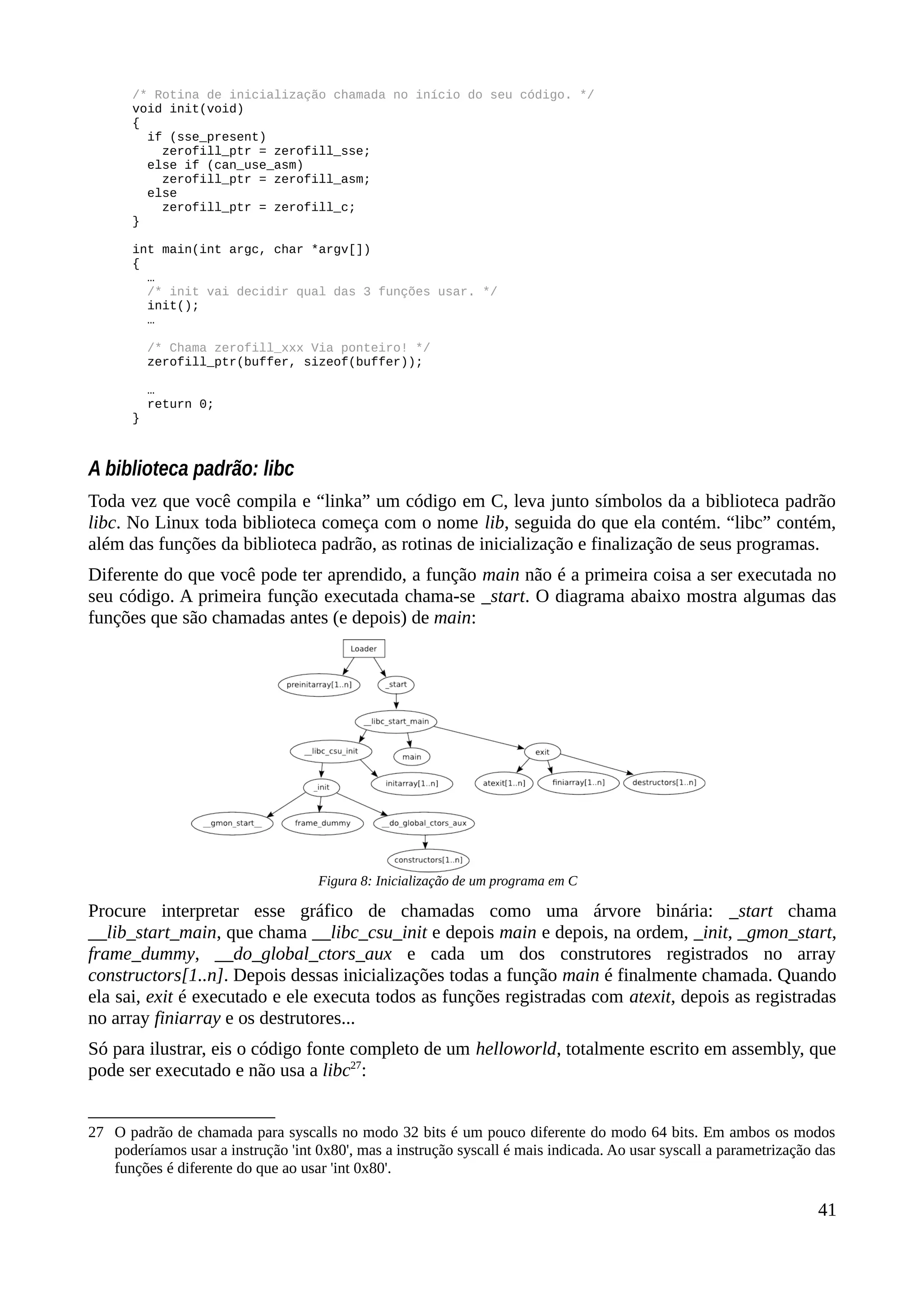 /* Rotina de inicialização chamada no início do seu código. */
void init(void)
{
if (sse_present)
zerofill_ptr = zerofill_sse;
else if (can_use_asm)
zerofill_ptr = zerofill_asm;
else
zerofill_ptr = zerofill_c;
}
int main(int argc, char *argv[])
{
…
/* init vai decidir qual das 3 funções usar. */
init();
…
/* Chama zerofill_xxx Via ponteiro! */
zerofill_ptr(buffer, sizeof(buffer));
…
return 0;
}
A biblioteca padrão: libc
Toda vez que você compila e “linka” um código em C, leva junto símbolos da a biblioteca padrão
libc. No Linux toda biblioteca começa com o nome lib, seguida do que ela contém. “libc” contém,
além das funções da biblioteca padrão, as rotinas de inicialização e finalização de seus programas.
Diferente do que você pode ter aprendido, a função main não é a primeira coisa a ser executada no
seu código. A primeira função executada chama-se _start. O diagrama abaixo mostra algumas das
funções que são chamadas antes (e depois) de main:
Procure interpretar esse gráfico de chamadas como uma árvore binária: _start chama
__lib_start_main, que chama __libc_csu_init e depois main e depois, na ordem, _init, _gmon_start,
frame_dummy, __do_global_ctors_aux e cada um dos construtores registrados no array
constructors[1..n]. Depois dessas inicializações todas a função main é finalmente chamada. Quando
ela sai, exit é executado e ele executa todos as funções registradas com atexit, depois as registradas
no array finiarray e os destrutores...
Só para ilustrar, eis o código fonte completo de um helloworld, totalmente escrito em assembly, que
pode ser executado e não usa a libc27
:
27 O padrão de chamada para syscalls no modo 32 bits é um pouco diferente do modo 64 bits. Em ambos os modos
poderíamos usar a instrução 'int 0x80', mas a instrução syscall é mais indicada. Ao usar syscall a parametrização das
funções é diferente do que ao usar 'int 0x80'.
41
Figura 8: Inicialização de um programa em C
 