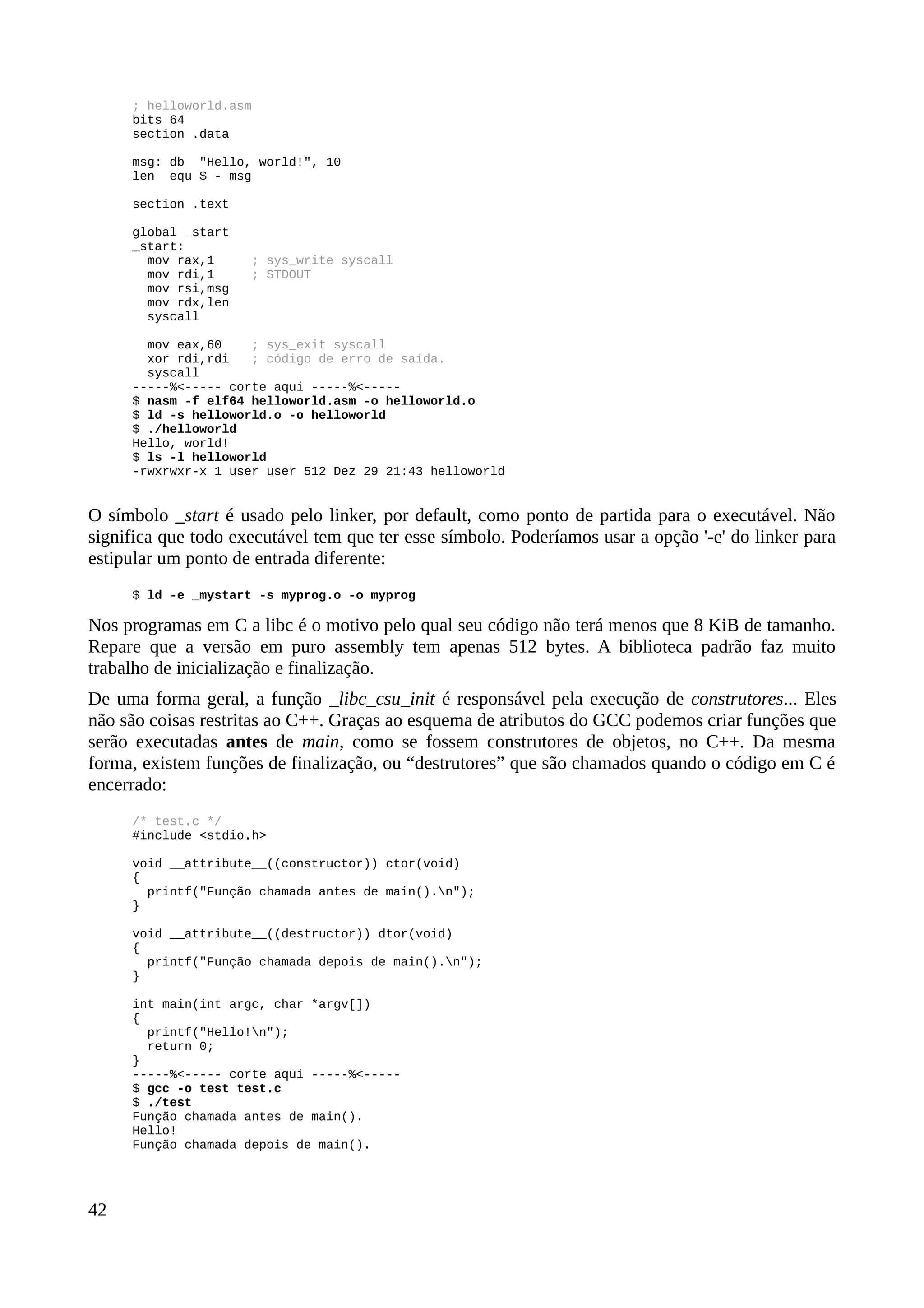 ; helloworld.asm
bits 64
section .data
msg: db "Hello, world!", 10
len equ $ - msg
section .text
global _start
_start:
mov rax,1 ; sys_write syscall
mov rdi,1 ; STDOUT
mov rsi,msg
mov rdx,len
syscall
mov eax,60 ; sys_exit syscall
xor rdi,rdi ; código de erro de saída.
syscall
-----%<----- corte aqui -----%<-----
$ nasm -f elf64 helloworld.asm -o helloworld.o
$ ld -s helloworld.o -o helloworld
$ ./helloworld
Hello, world!
$ ls -l helloworld
-rwxrwxr-x 1 user user 512 Dez 29 21:43 helloworld
O símbolo _start é usado pelo linker, por default, como ponto de partida para o executável. Não
significa que todo executável tem que ter esse símbolo. Poderíamos usar a opção '-e' do linker para
estipular um ponto de entrada diferente:
$ ld -e _mystart -s myprog.o -o myprog
Nos programas em C a libc é o motivo pelo qual seu código não terá menos que 8 KiB de tamanho.
Repare que a versão em puro assembly tem apenas 512 bytes. A biblioteca padrão faz muito
trabalho de inicialização e finalização.
De uma forma geral, a função _libc_csu_init é responsável pela execução de construtores... Eles
não são coisas restritas ao C++. Graças ao esquema de atributos do GCC podemos criar funções que
serão executadas antes de main, como se fossem construtores de objetos, no C++. Da mesma
forma, existem funções de finalização, ou “destrutores” que são chamados quando o código em C é
encerrado:
/* test.c */
#include <stdio.h>
void __attribute__((constructor)) ctor(void)
{
printf("Função chamada antes de main().n");
}
void __attribute__((destructor)) dtor(void)
{
printf("Função chamada depois de main().n");
}
int main(int argc, char *argv[])
{
printf("Hello!n");
return 0;
}
-----%<----- corte aqui -----%<-----
$ gcc -o test test.c
$ ./test
Função chamada antes de main().
Hello!
Função chamada depois de main().
42
 